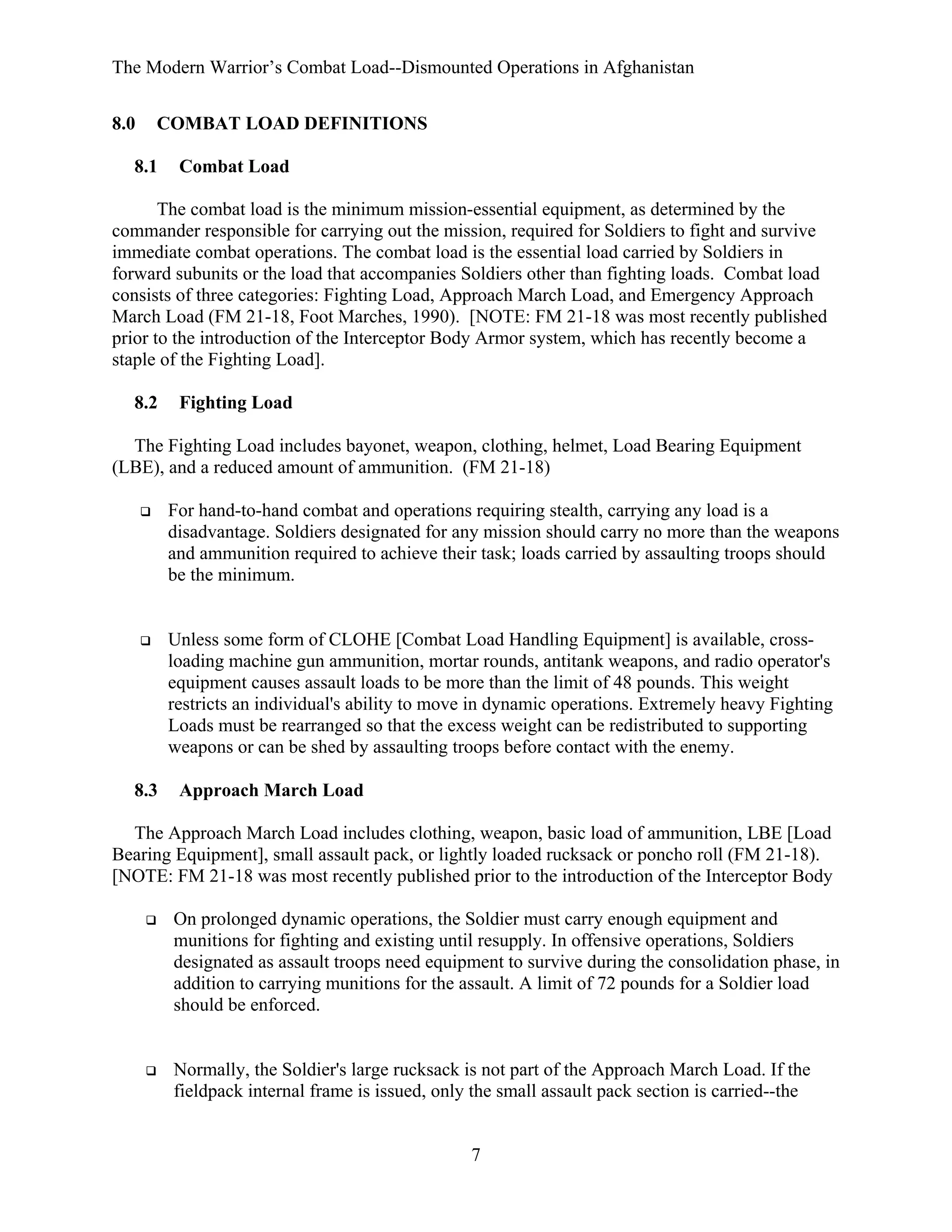 The Modern Warrior’s Combat Load--Dismounted Operations in Afghanistan
8.0

COMBAT LOAD DEFINITIONS

8.1

Combat Load

The combat load is the minimum mission-essential equipment, as determined by the
commander responsible for carrying out the mission, required for Soldiers to fight and survive
immediate combat operations. The combat load is the essential load carried by Soldiers in
forward subunits or the load that accompanies Soldiers other than fighting loads. Combat load
consists of three categories: Fighting Load, Approach March Load, and Emergency Approach
March Load (FM 21-18, Foot Marches, 1990). [NOTE: FM 21-18 was most recently published
prior to the introduction of the Interceptor Body Armor system, which has recently become a
staple of the Fighting Load].
8.2

Fighting Load

The Fighting Load includes bayonet, weapon, clothing, helmet, Load Bearing Equipment
(LBE), and a reduced amount of ammunition. (FM 21-18)
For hand-to-hand combat and operations requiring stealth, carrying any load is a
disadvantage. Soldiers designated for any mission should carry no more than the weapons
and ammunition required to achieve their task; loads carried by assaulting troops should
be the minimum.

Unless some form of CLOHE [Combat Load Handling Equipment] is available, crossloading machine gun ammunition, mortar rounds, antitank weapons, and radio operator's
equipment causes assault loads to be more than the limit of 48 pounds. This weight
restricts an individual's ability to move in dynamic operations. Extremely heavy Fighting
Loads must be rearranged so that the excess weight can be redistributed to supporting
weapons or can be shed by assaulting troops before contact with the enemy.
8.3

Approach March Load

The Approach March Load includes clothing, weapon, basic load of ammunition, LBE [Load
Bearing Equipment], small assault pack, or lightly loaded rucksack or poncho roll (FM 21-18).
[NOTE: FM 21-18 was most recently published prior to the introduction of the Interceptor Body
On prolonged dynamic operations, the Soldier must carry enough equipment and
munitions for fighting and existing until resupply. In offensive operations, Soldiers
designated as assault troops need equipment to survive during the consolidation phase, in
addition to carrying munitions for the assault. A limit of 72 pounds for a Soldier load
should be enforced.

Normally, the Soldier's large rucksack is not part of the Approach March Load. If the
fieldpack internal frame is issued, only the small assault pack section is carried--the

7

 