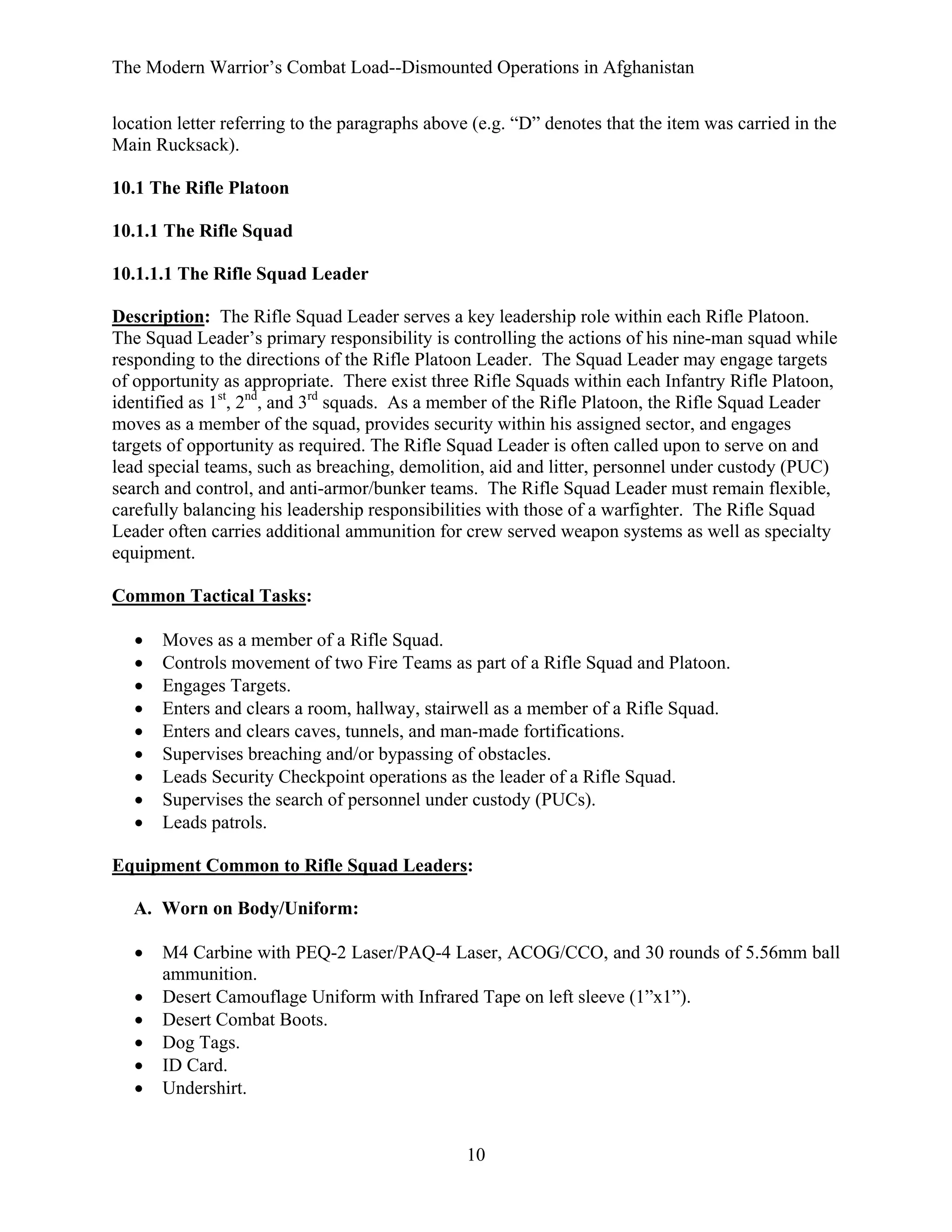 The Modern Warrior’s Combat Load--Dismounted Operations in Afghanistan
location letter referring to the paragraphs above (e.g. “D” denotes that the item was carried in the
Main Rucksack).
10.1 The Rifle Platoon
10.1.1 The Rifle Squad
10.1.1.1 The Rifle Squad Leader
Description: The Rifle Squad Leader serves a key leadership role within each Rifle Platoon.
The Squad Leader’s primary responsibility is controlling the actions of his nine-man squad while
responding to the directions of the Rifle Platoon Leader. The Squad Leader may engage targets
of opportunity as appropriate. There exist three Rifle Squads within each Infantry Rifle Platoon,
identified as 1st, 2nd, and 3rd squads. As a member of the Rifle Platoon, the Rifle Squad Leader
moves as a member of the squad, provides security within his assigned sector, and engages
targets of opportunity as required. The Rifle Squad Leader is often called upon to serve on and
lead special teams, such as breaching, demolition, aid and litter, personnel under custody (PUC)
search and control, and anti-armor/bunker teams. The Rifle Squad Leader must remain flexible,
carefully balancing his leadership responsibilities with those of a warfighter. The Rifle Squad
Leader often carries additional ammunition for crew served weapon systems as well as specialty
equipment.
Common Tactical Tasks:
•
•
•
•
•
•
•
•
•

Moves as a member of a Rifle Squad.
Controls movement of two Fire Teams as part of a Rifle Squad and Platoon.
Engages Targets.
Enters and clears a room, hallway, stairwell as a member of a Rifle Squad.
Enters and clears caves, tunnels, and man-made fortifications.
Supervises breaching and/or bypassing of obstacles.
Leads Security Checkpoint operations as the leader of a Rifle Squad.
Supervises the search of personnel under custody (PUCs).
Leads patrols.

Equipment Common to Rifle Squad Leaders:
A. Worn on Body/Uniform:
•
•
•
•
•
•

M4 Carbine with PEQ-2 Laser/PAQ-4 Laser, ACOG/CCO, and 30 rounds of 5.56mm ball
ammunition.
Desert Camouflage Uniform with Infrared Tape on left sleeve (1”x1”).
Desert Combat Boots.
Dog Tags.
ID Card.
Undershirt.

10

 