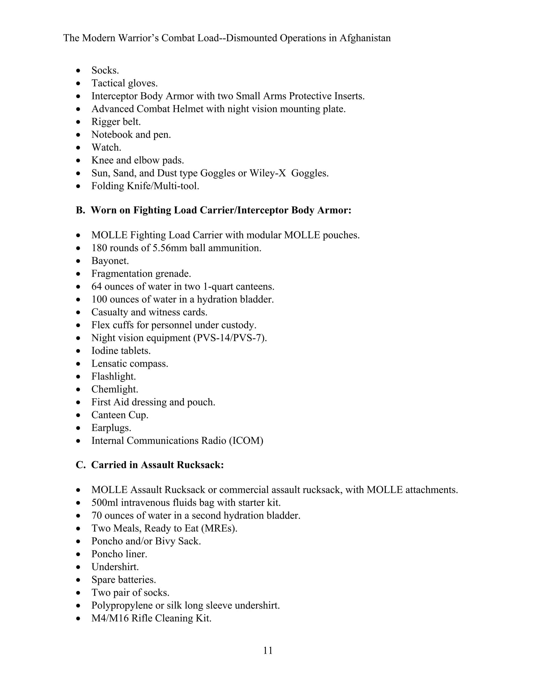 The Modern Warrior’s Combat Load--Dismounted Operations in Afghanistan
•
•
•
•
•
•
•
•
•
•

Socks.
Tactical gloves.
Interceptor Body Armor with two Small Arms Protective Inserts.
Advanced Combat Helmet with night vision mounting plate.
Rigger belt.
Notebook and pen.
Watch.
Knee and elbow pads.
Sun, Sand, and Dust type Goggles or Wiley-X Goggles.
Folding Knife/Multi-tool.

B. Worn on Fighting Load Carrier/Interceptor Body Armor:
•
•
•
•
•
•
•
•
•
•
•
•
•
•
•
•
•

MOLLE Fighting Load Carrier with modular MOLLE pouches.
180 rounds of 5.56mm ball ammunition.
Bayonet.
Fragmentation grenade.
64 ounces of water in two 1-quart canteens.
100 ounces of water in a hydration bladder.
Casualty and witness cards.
Flex cuffs for personnel under custody.
Night vision equipment (PVS-14/PVS-7).
Iodine tablets.
Lensatic compass.
Flashlight.
Chemlight.
First Aid dressing and pouch.
Canteen Cup.
Earplugs.
Internal Communications Radio (ICOM)

C. Carried in Assault Rucksack:
•
•
•
•
•
•
•
•
•
•
•

MOLLE Assault Rucksack or commercial assault rucksack, with MOLLE attachments.
500ml intravenous fluids bag with starter kit.
70 ounces of water in a second hydration bladder.
Two Meals, Ready to Eat (MREs).
Poncho and/or Bivy Sack.
Poncho liner.
Undershirt.
Spare batteries.
Two pair of socks.
Polypropylene or silk long sleeve undershirt.
M4/M16 Rifle Cleaning Kit.
11

 