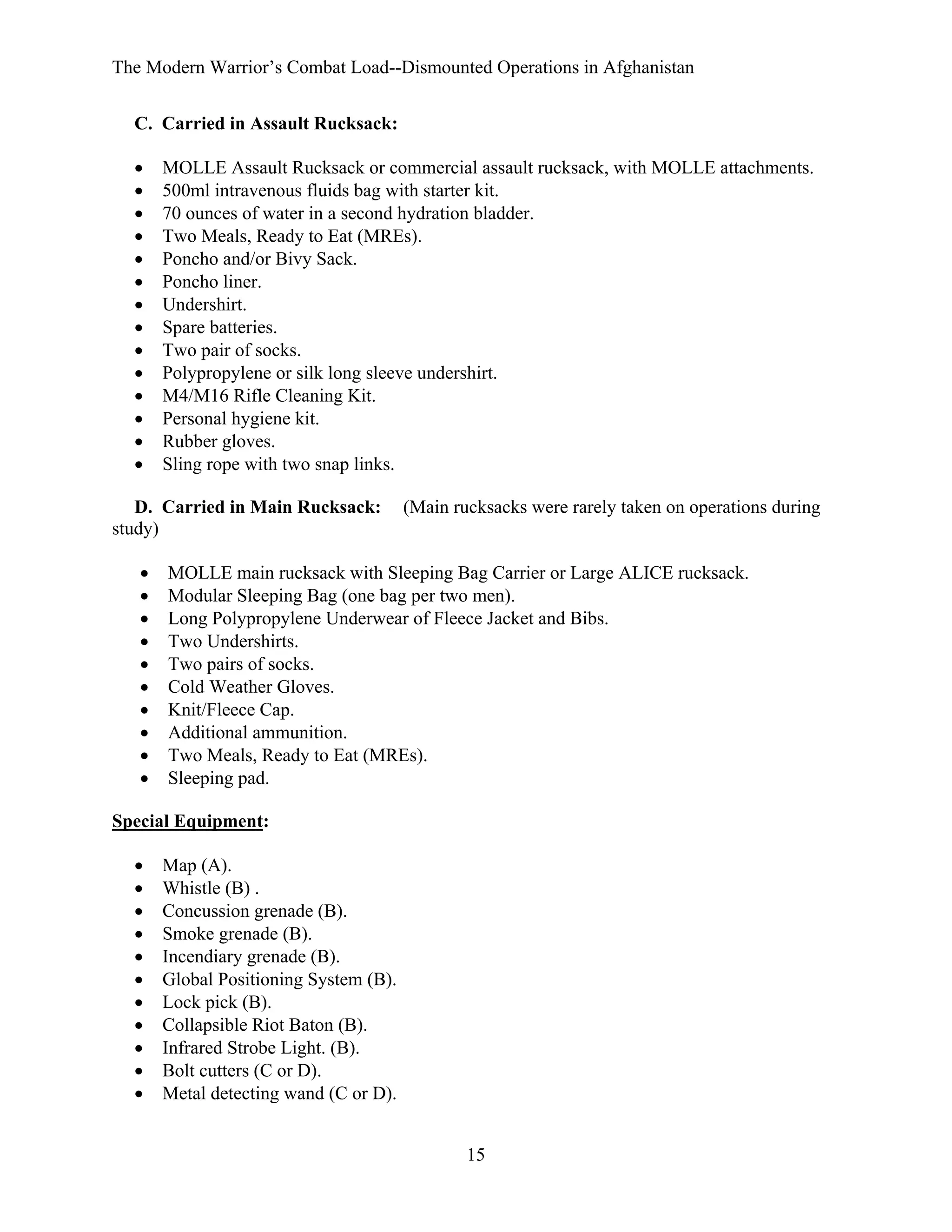 The Modern Warrior’s Combat Load--Dismounted Operations in Afghanistan
C. Carried in Assault Rucksack:
•
•
•
•
•
•
•
•
•
•
•
•
•
•

MOLLE Assault Rucksack or commercial assault rucksack, with MOLLE attachments.
500ml intravenous fluids bag with starter kit.
70 ounces of water in a second hydration bladder.
Two Meals, Ready to Eat (MREs).
Poncho and/or Bivy Sack.
Poncho liner.
Undershirt.
Spare batteries.
Two pair of socks.
Polypropylene or silk long sleeve undershirt.
M4/M16 Rifle Cleaning Kit.
Personal hygiene kit.
Rubber gloves.
Sling rope with two snap links.

D. Carried in Main Rucksack:
study)
•
•
•
•
•
•
•
•
•
•

(Main rucksacks were rarely taken on operations during

MOLLE main rucksack with Sleeping Bag Carrier or Large ALICE rucksack.
Modular Sleeping Bag (one bag per two men).
Long Polypropylene Underwear of Fleece Jacket and Bibs.
Two Undershirts.
Two pairs of socks.
Cold Weather Gloves.
Knit/Fleece Cap.
Additional ammunition.
Two Meals, Ready to Eat (MREs).
Sleeping pad.

Special Equipment:
•
•
•
•
•
•
•
•
•
•
•

Map (A).
Whistle (B) .
Concussion grenade (B).
Smoke grenade (B).
Incendiary grenade (B).
Global Positioning System (B).
Lock pick (B).
Collapsible Riot Baton (B).
Infrared Strobe Light. (B).
Bolt cutters (C or D).
Metal detecting wand (C or D).
15

 