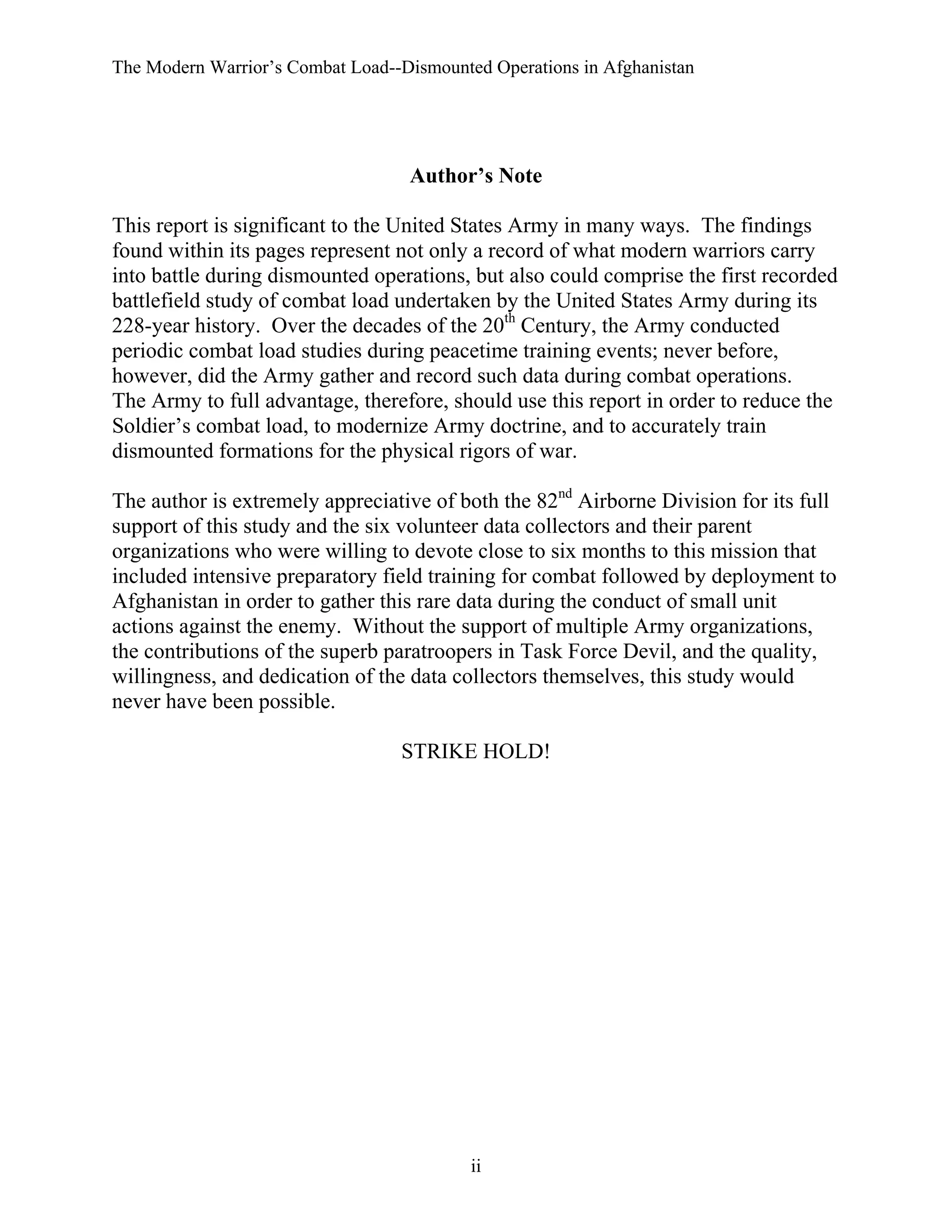 The Modern Warrior’s Combat Load--Dismounted Operations in Afghanistan

Author’s Note
This report is significant to the United States Army in many ways. The findings
found within its pages represent not only a record of what modern warriors carry
into battle during dismounted operations, but also could comprise the first recorded
battlefield study of combat load undertaken by the United States Army during its
228-year history. Over the decades of the 20th Century, the Army conducted
periodic combat load studies during peacetime training events; never before,
however, did the Army gather and record such data during combat operations.
The Army to full advantage, therefore, should use this report in order to reduce the
Soldier’s combat load, to modernize Army doctrine, and to accurately train
dismounted formations for the physical rigors of war.
The author is extremely appreciative of both the 82nd Airborne Division for its full
support of this study and the six volunteer data collectors and their parent
organizations who were willing to devote close to six months to this mission that
included intensive preparatory field training for combat followed by deployment to
Afghanistan in order to gather this rare data during the conduct of small unit
actions against the enemy. Without the support of multiple Army organizations,
the contributions of the superb paratroopers in Task Force Devil, and the quality,
willingness, and dedication of the data collectors themselves, this study would
never have been possible.
STRIKE HOLD!

ii

 
