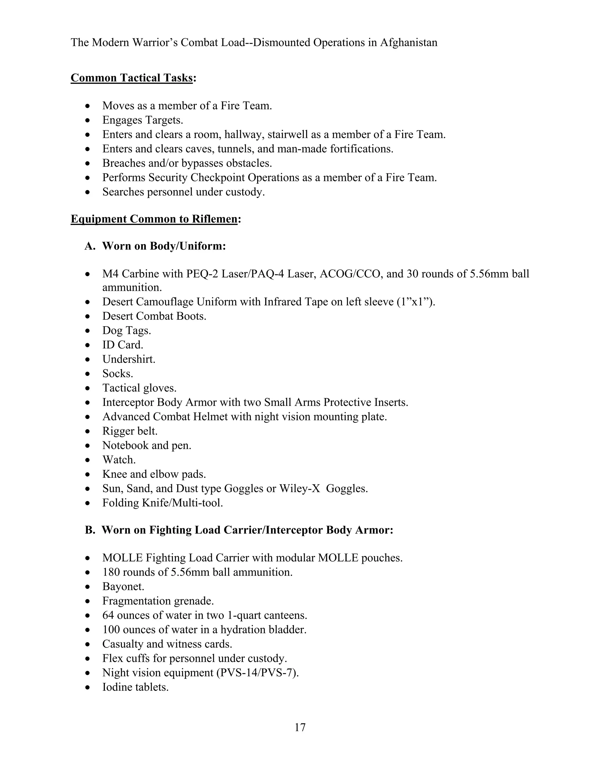 The Modern Warrior’s Combat Load--Dismounted Operations in Afghanistan
Common Tactical Tasks:
•
•
•
•
•
•
•

Moves as a member of a Fire Team.
Engages Targets.
Enters and clears a room, hallway, stairwell as a member of a Fire Team.
Enters and clears caves, tunnels, and man-made fortifications.
Breaches and/or bypasses obstacles.
Performs Security Checkpoint Operations as a member of a Fire Team.
Searches personnel under custody.

Equipment Common to Riflemen:
A. Worn on Body/Uniform:
•
•
•
•
•
•
•
•
•
•
•
•
•
•
•
•

M4 Carbine with PEQ-2 Laser/PAQ-4 Laser, ACOG/CCO, and 30 rounds of 5.56mm ball
ammunition.
Desert Camouflage Uniform with Infrared Tape on left sleeve (1”x1”).
Desert Combat Boots.
Dog Tags.
ID Card.
Undershirt.
Socks.
Tactical gloves.
Interceptor Body Armor with two Small Arms Protective Inserts.
Advanced Combat Helmet with night vision mounting plate.
Rigger belt.
Notebook and pen.
Watch.
Knee and elbow pads.
Sun, Sand, and Dust type Goggles or Wiley-X Goggles.
Folding Knife/Multi-tool.

B. Worn on Fighting Load Carrier/Interceptor Body Armor:
•
•
•
•
•
•
•
•
•
•

MOLLE Fighting Load Carrier with modular MOLLE pouches.
180 rounds of 5.56mm ball ammunition.
Bayonet.
Fragmentation grenade.
64 ounces of water in two 1-quart canteens.
100 ounces of water in a hydration bladder.
Casualty and witness cards.
Flex cuffs for personnel under custody.
Night vision equipment (PVS-14/PVS-7).
Iodine tablets.

17

 