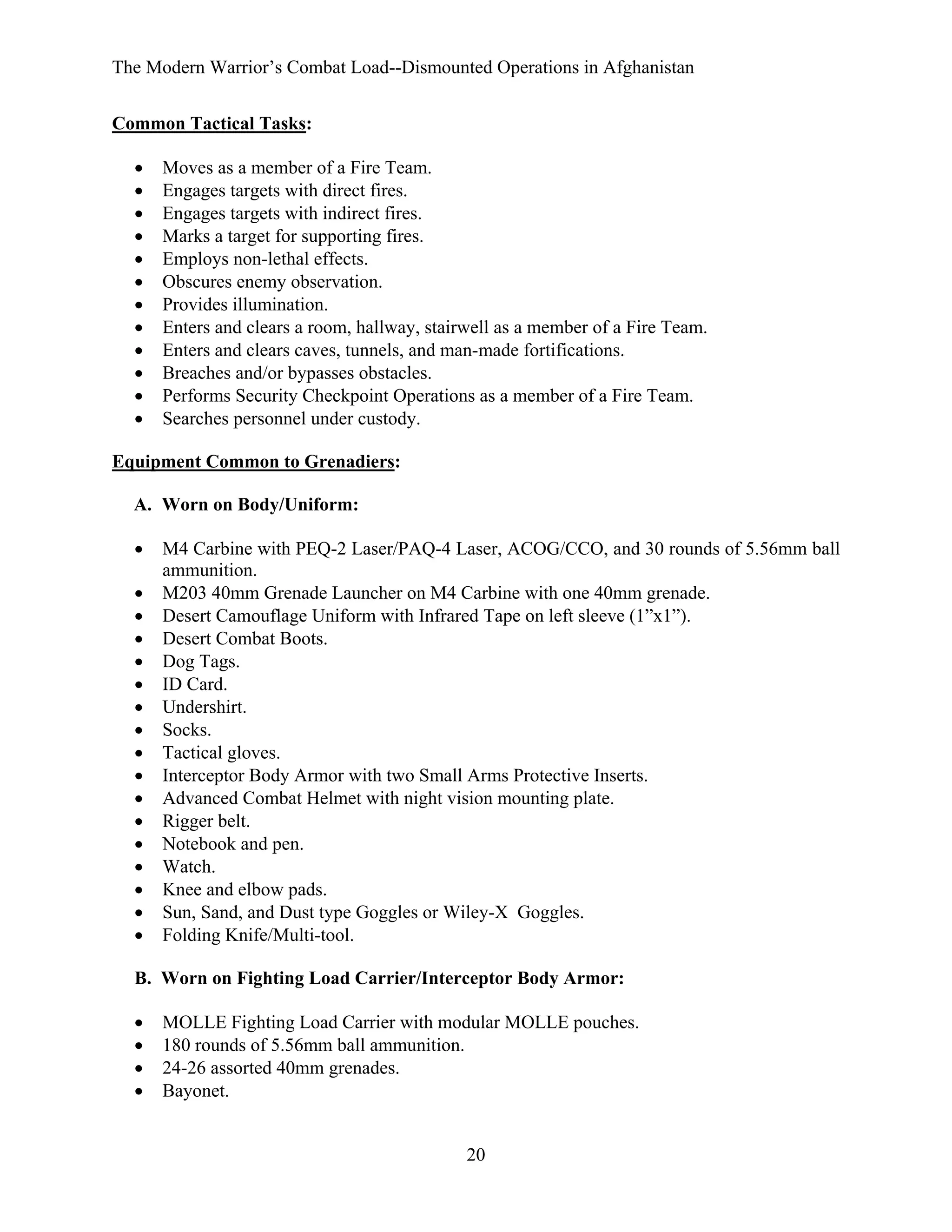 The Modern Warrior’s Combat Load--Dismounted Operations in Afghanistan
Common Tactical Tasks:
•
•
•
•
•
•
•
•
•
•
•
•

Moves as a member of a Fire Team.
Engages targets with direct fires.
Engages targets with indirect fires.
Marks a target for supporting fires.
Employs non-lethal effects.
Obscures enemy observation.
Provides illumination.
Enters and clears a room, hallway, stairwell as a member of a Fire Team.
Enters and clears caves, tunnels, and man-made fortifications.
Breaches and/or bypasses obstacles.
Performs Security Checkpoint Operations as a member of a Fire Team.
Searches personnel under custody.

Equipment Common to Grenadiers:
A. Worn on Body/Uniform:
•
•
•
•
•
•
•
•
•
•
•
•
•
•
•
•
•

M4 Carbine with PEQ-2 Laser/PAQ-4 Laser, ACOG/CCO, and 30 rounds of 5.56mm ball
ammunition.
M203 40mm Grenade Launcher on M4 Carbine with one 40mm grenade.
Desert Camouflage Uniform with Infrared Tape on left sleeve (1”x1”).
Desert Combat Boots.
Dog Tags.
ID Card.
Undershirt.
Socks.
Tactical gloves.
Interceptor Body Armor with two Small Arms Protective Inserts.
Advanced Combat Helmet with night vision mounting plate.
Rigger belt.
Notebook and pen.
Watch.
Knee and elbow pads.
Sun, Sand, and Dust type Goggles or Wiley-X Goggles.
Folding Knife/Multi-tool.

B. Worn on Fighting Load Carrier/Interceptor Body Armor:
•
•
•
•

MOLLE Fighting Load Carrier with modular MOLLE pouches.
180 rounds of 5.56mm ball ammunition.
24-26 assorted 40mm grenades.
Bayonet.

20

 