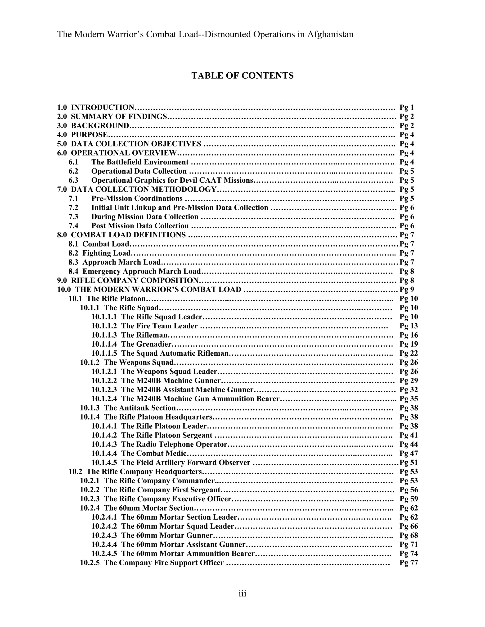 The Modern Warrior’s Combat Load--Dismounted Operations in Afghanistan

TABLE OF CONTENTS

1.0
2.0
3.0
4.0
5.0
6.0

INTRODUCTION……………………………………………………………………………………… Pg 1
SUMMARY OF FINDINGS…………………………………………………………………………… Pg 2
BACKGROUND……………………………………………………………………………………….. Pg 2
PURPOSE………………………………………………………………………………………………. Pg 4
DATA COLLECTION OBJECTIVES ………………………………………………………………. Pg 4
OPERATIONAL OVERVIEW……………………………………………………………………….. Pg 4
6.1
The Battlefield Environment ………………………………………………..…………………. Pg 4
6.2
Operational Data Collection ………………………………………………..…………………. Pg 5
6.3
Operational Graphics for Devil CAAT Missions…………………………..…………………. Pg 5
7.0 DATA COLLECTION METHODOLOGY………………………………………………………….. Pg 5
7.1
Pre-Mission Coordinations …………………………………………………………………….. Pg 5
7.2
Initial Unit Linkup and Pre-Mission Data Collection ………………………………………… Pg 6
7.3
During Mission Data Collection ……………………………………………………………….. Pg 6
7.4
Post Mission Data Collection …………………………………………………………………… Pg 6
8.0 COMBAT LOAD DEFINITIONS ….………………………………………………….……………… Pg 7
8.1 Combat Load………………………………………………………………………………………… Pg 7
8.2 Fighting Load……………………………………………………………………………………….. Pg 7
8.3 Approach March Load……………………………………………………………………………… Pg 7
8.4 Emergency Approach March Load…………………………………………….………………… Pg 8
9.0 RIFLE COMPANY COMPOSITION………………………………………………………………… Pg 8
10.0 THE MODERN WARRIOR’S COMBAT LOAD ………………………………………….………. Pg 9
10.1 The Rifle Platoon…………………………..………………………………………….………….. Pg 10
10.1.1 The Rifle Squad…………………………………………………………………..………… Pg 10
10.1.1.1 The Rifle Squad Leader……………………………………………………………… Pg 10
10.1.1.2 The Fire Team Leader ……………..………………………………………………. Pg 13
10.1.1.3 The Rifleman……………………………………………………………….…………. Pg 16
10.1.1.4 The Grenadier………………………………………………………………………… Pg 19
10.1.1.5 The Squad Automatic Rifleman………………………………………….………….. Pg 22
10.1.2 The Weapons Squad………………………………………………………….….…………. Pg 26
10.1.2.1 The Weapons Squad Leader……………………………………………….………… Pg 26
10.1.2.2 The M240B Machine Gunner………………………………………………………… Pg 29
10.1.2.3 The M240B Assistant Machine Gunner……………………………………………… Pg 32
10.1.2.4 The M240B Machine Gun Ammunition Bearer………………………….………….. Pg 35
10.1.3 The Antitank Section………………………………………………………..……………… Pg 38
10.1.4 The Rifle Platoon Headquarters…………………………………………….…………….. Pg 38
10.1.4.1 The Rifle Platoon Leader………………………………………………….…………. Pg 38
10.1.4.2 The Rifle Platoon Sergeant ……………………………………………….…………. Pg 41
10.1.4.3 The Radio Telephone Operator…………………………………………..………….. Pg 44
10.1.4.4 The Combat Medic………………………………………………………..………….. Pg 47
10.1.4.5 The Field Artillery Forward Observer …………………………………..…………… Pg 51
10.2 The Rifle Company Headquarters………….…………………………………………………… Pg 53
10.2.1 The Rifle Company Commander..………………………………………………………… Pg 53
10.2.2 The Rifle Company First Sergeant………………………………………………………… Pg 56
10.2.3 The Rifle Company Executive Officer………………………………………..…..……….. Pg 59
10.2.4 The 60mm Mortar Section………………………………………………….……..……….. Pg 62
10.2.4.1 The 60mm Mortar Section Leader……………………………………….…………. Pg 62
10.2.4.2 The 60mm Mortar Squad Leader…………………………………………………… Pg 66
10.2.4.3 The 60mm Mortar Gunner………………………………………………….……….. Pg 68
10.2.4.4 The 60mm Mortar Assistant Gunner……………………………………….………. Pg 71
10.2.4.5 The 60mm Mortar Ammunition Bearer……………………………………………. Pg 74
10.2.5 The Company Fire Support Officer ………………………………………..…….……… Pg 77

iii

 
