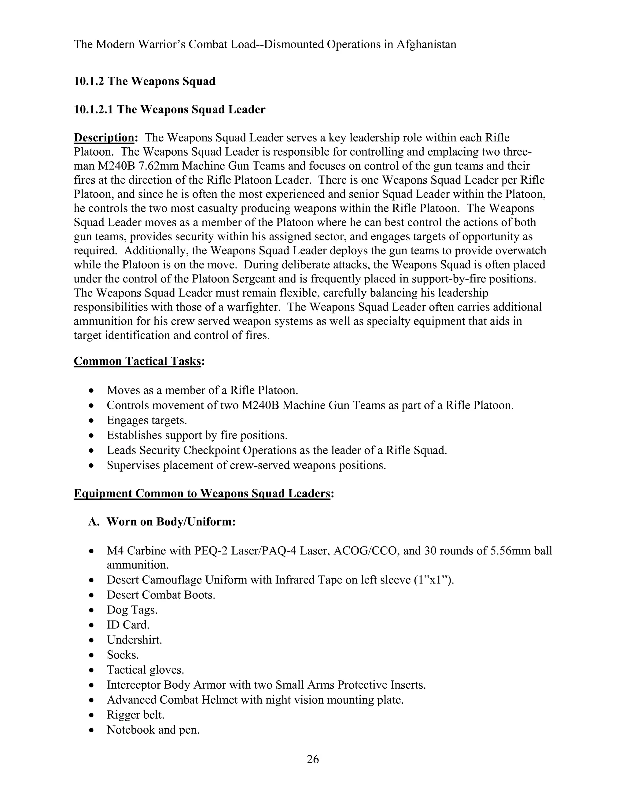 The Modern Warrior’s Combat Load--Dismounted Operations in Afghanistan
10.1.2 The Weapons Squad
10.1.2.1 The Weapons Squad Leader
Description: The Weapons Squad Leader serves a key leadership role within each Rifle
Platoon. The Weapons Squad Leader is responsible for controlling and emplacing two threeman M240B 7.62mm Machine Gun Teams and focuses on control of the gun teams and their
fires at the direction of the Rifle Platoon Leader. There is one Weapons Squad Leader per Rifle
Platoon, and since he is often the most experienced and senior Squad Leader within the Platoon,
he controls the two most casualty producing weapons within the Rifle Platoon. The Weapons
Squad Leader moves as a member of the Platoon where he can best control the actions of both
gun teams, provides security within his assigned sector, and engages targets of opportunity as
required. Additionally, the Weapons Squad Leader deploys the gun teams to provide overwatch
while the Platoon is on the move. During deliberate attacks, the Weapons Squad is often placed
under the control of the Platoon Sergeant and is frequently placed in support-by-fire positions.
The Weapons Squad Leader must remain flexible, carefully balancing his leadership
responsibilities with those of a warfighter. The Weapons Squad Leader often carries additional
ammunition for his crew served weapon systems as well as specialty equipment that aids in
target identification and control of fires.
Common Tactical Tasks:
•
•
•
•
•
•

Moves as a member of a Rifle Platoon.
Controls movement of two M240B Machine Gun Teams as part of a Rifle Platoon.
Engages targets.
Establishes support by fire positions.
Leads Security Checkpoint Operations as the leader of a Rifle Squad.
Supervises placement of crew-served weapons positions.

Equipment Common to Weapons Squad Leaders:
A. Worn on Body/Uniform:
•
•
•
•
•
•
•
•
•
•
•
•

M4 Carbine with PEQ-2 Laser/PAQ-4 Laser, ACOG/CCO, and 30 rounds of 5.56mm ball
ammunition.
Desert Camouflage Uniform with Infrared Tape on left sleeve (1”x1”).
Desert Combat Boots.
Dog Tags.
ID Card.
Undershirt.
Socks.
Tactical gloves.
Interceptor Body Armor with two Small Arms Protective Inserts.
Advanced Combat Helmet with night vision mounting plate.
Rigger belt.
Notebook and pen.
26

 