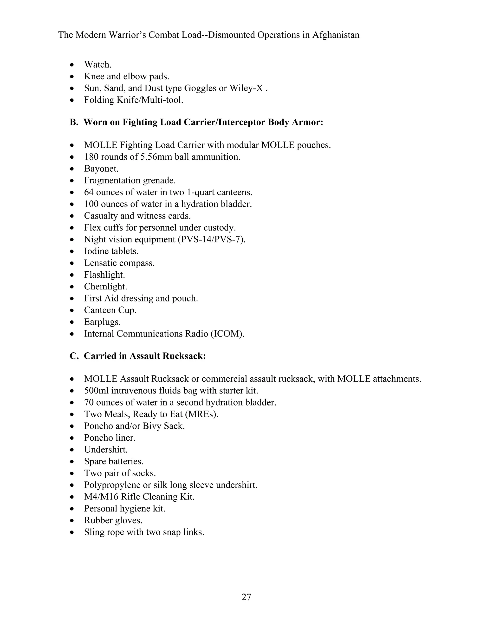 The Modern Warrior’s Combat Load--Dismounted Operations in Afghanistan
•
•
•
•

Watch.
Knee and elbow pads.
Sun, Sand, and Dust type Goggles or Wiley-X .
Folding Knife/Multi-tool.

B. Worn on Fighting Load Carrier/Interceptor Body Armor:
•
•
•
•
•
•
•
•
•
•
•
•
•
•
•
•
•

MOLLE Fighting Load Carrier with modular MOLLE pouches.
180 rounds of 5.56mm ball ammunition.
Bayonet.
Fragmentation grenade.
64 ounces of water in two 1-quart canteens.
100 ounces of water in a hydration bladder.
Casualty and witness cards.
Flex cuffs for personnel under custody.
Night vision equipment (PVS-14/PVS-7).
Iodine tablets.
Lensatic compass.
Flashlight.
Chemlight.
First Aid dressing and pouch.
Canteen Cup.
Earplugs.
Internal Communications Radio (ICOM).

C. Carried in Assault Rucksack:
•
•
•
•
•
•
•
•
•
•
•
•
•
•

MOLLE Assault Rucksack or commercial assault rucksack, with MOLLE attachments.
500ml intravenous fluids bag with starter kit.
70 ounces of water in a second hydration bladder.
Two Meals, Ready to Eat (MREs).
Poncho and/or Bivy Sack.
Poncho liner.
Undershirt.
Spare batteries.
Two pair of socks.
Polypropylene or silk long sleeve undershirt.
M4/M16 Rifle Cleaning Kit.
Personal hygiene kit.
Rubber gloves.
Sling rope with two snap links.

27

 