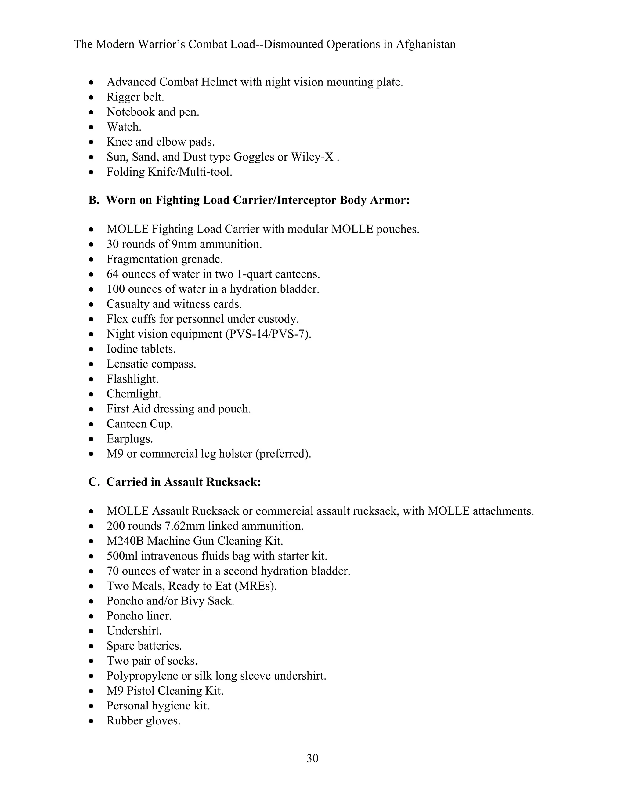 The Modern Warrior’s Combat Load--Dismounted Operations in Afghanistan
•
•
•
•
•
•
•

Advanced Combat Helmet with night vision mounting plate.
Rigger belt.
Notebook and pen.
Watch.
Knee and elbow pads.
Sun, Sand, and Dust type Goggles or Wiley-X .
Folding Knife/Multi-tool.

B. Worn on Fighting Load Carrier/Interceptor Body Armor:
•
•
•
•
•
•
•
•
•
•
•
•
•
•
•
•

MOLLE Fighting Load Carrier with modular MOLLE pouches.
30 rounds of 9mm ammunition.
Fragmentation grenade.
64 ounces of water in two 1-quart canteens.
100 ounces of water in a hydration bladder.
Casualty and witness cards.
Flex cuffs for personnel under custody.
Night vision equipment (PVS-14/PVS-7).
Iodine tablets.
Lensatic compass.
Flashlight.
Chemlight.
First Aid dressing and pouch.
Canteen Cup.
Earplugs.
M9 or commercial leg holster (preferred).

C. Carried in Assault Rucksack:
•
•
•
•
•
•
•
•
•
•
•
•
•
•
•

MOLLE Assault Rucksack or commercial assault rucksack, with MOLLE attachments.
200 rounds 7.62mm linked ammunition.
M240B Machine Gun Cleaning Kit.
500ml intravenous fluids bag with starter kit.
70 ounces of water in a second hydration bladder.
Two Meals, Ready to Eat (MREs).
Poncho and/or Bivy Sack.
Poncho liner.
Undershirt.
Spare batteries.
Two pair of socks.
Polypropylene or silk long sleeve undershirt.
M9 Pistol Cleaning Kit.
Personal hygiene kit.
Rubber gloves.
30

 
