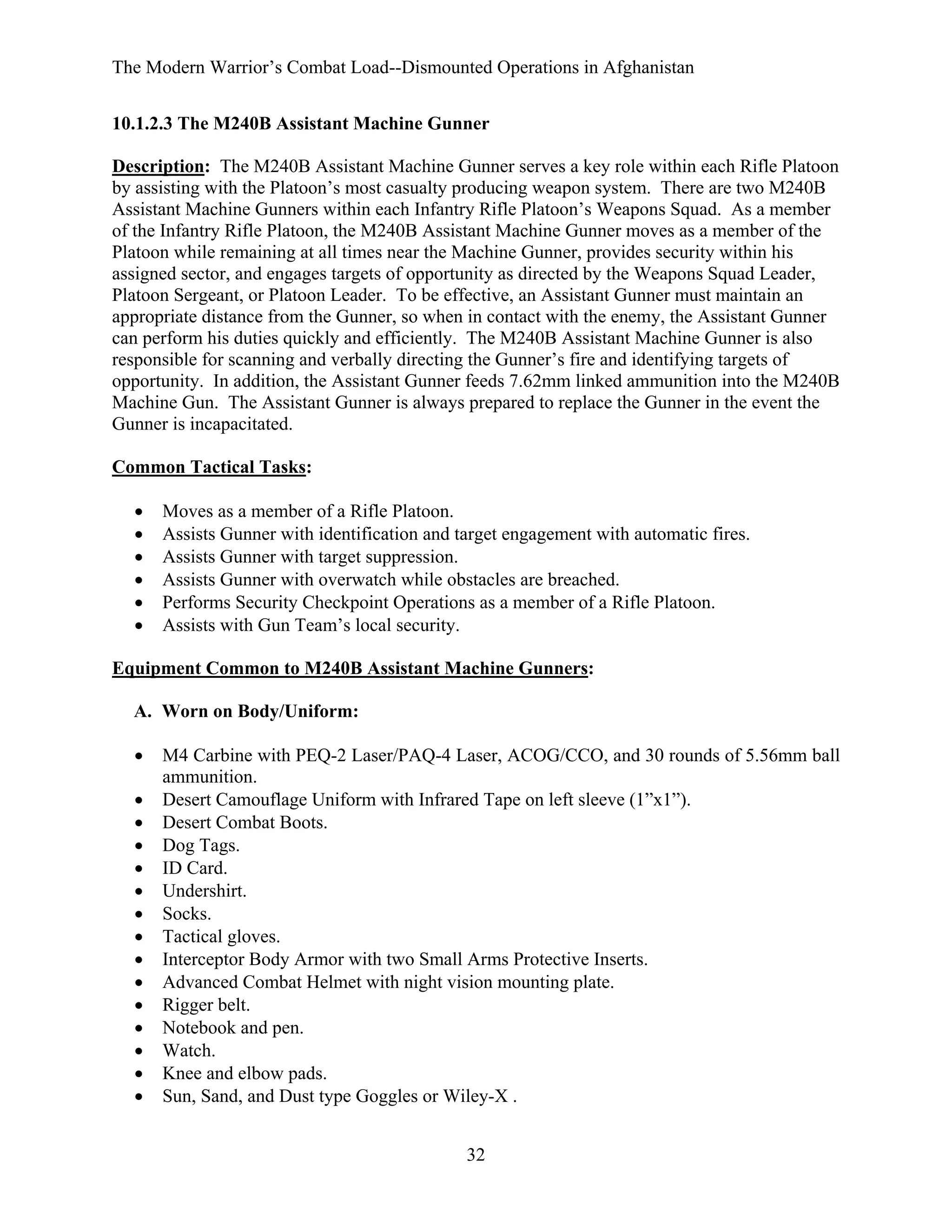 The Modern Warrior’s Combat Load--Dismounted Operations in Afghanistan
10.1.2.3 The M240B Assistant Machine Gunner
Description: The M240B Assistant Machine Gunner serves a key role within each Rifle Platoon
by assisting with the Platoon’s most casualty producing weapon system. There are two M240B
Assistant Machine Gunners within each Infantry Rifle Platoon’s Weapons Squad. As a member
of the Infantry Rifle Platoon, the M240B Assistant Machine Gunner moves as a member of the
Platoon while remaining at all times near the Machine Gunner, provides security within his
assigned sector, and engages targets of opportunity as directed by the Weapons Squad Leader,
Platoon Sergeant, or Platoon Leader. To be effective, an Assistant Gunner must maintain an
appropriate distance from the Gunner, so when in contact with the enemy, the Assistant Gunner
can perform his duties quickly and efficiently. The M240B Assistant Machine Gunner is also
responsible for scanning and verbally directing the Gunner’s fire and identifying targets of
opportunity. In addition, the Assistant Gunner feeds 7.62mm linked ammunition into the M240B
Machine Gun. The Assistant Gunner is always prepared to replace the Gunner in the event the
Gunner is incapacitated.
Common Tactical Tasks:
•
•
•
•
•
•

Moves as a member of a Rifle Platoon.
Assists Gunner with identification and target engagement with automatic fires.
Assists Gunner with target suppression.
Assists Gunner with overwatch while obstacles are breached.
Performs Security Checkpoint Operations as a member of a Rifle Platoon.
Assists with Gun Team’s local security.

Equipment Common to M240B Assistant Machine Gunners:
A. Worn on Body/Uniform:
•
•
•
•
•
•
•
•
•
•
•
•
•
•
•

M4 Carbine with PEQ-2 Laser/PAQ-4 Laser, ACOG/CCO, and 30 rounds of 5.56mm ball
ammunition.
Desert Camouflage Uniform with Infrared Tape on left sleeve (1”x1”).
Desert Combat Boots.
Dog Tags.
ID Card.
Undershirt.
Socks.
Tactical gloves.
Interceptor Body Armor with two Small Arms Protective Inserts.
Advanced Combat Helmet with night vision mounting plate.
Rigger belt.
Notebook and pen.
Watch.
Knee and elbow pads.
Sun, Sand, and Dust type Goggles or Wiley-X .
32

 