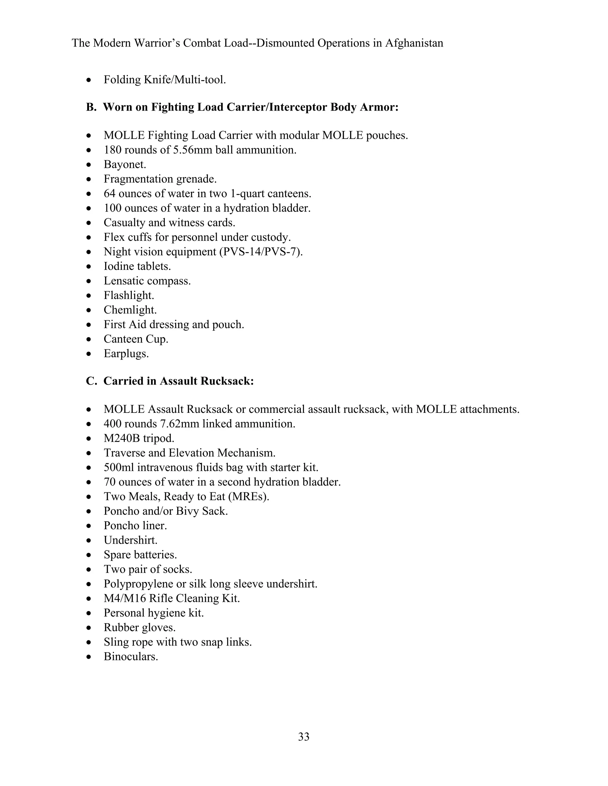 The Modern Warrior’s Combat Load--Dismounted Operations in Afghanistan
•

Folding Knife/Multi-tool.

B. Worn on Fighting Load Carrier/Interceptor Body Armor:
•
•
•
•
•
•
•
•
•
•
•
•
•
•
•
•

MOLLE Fighting Load Carrier with modular MOLLE pouches.
180 rounds of 5.56mm ball ammunition.
Bayonet.
Fragmentation grenade.
64 ounces of water in two 1-quart canteens.
100 ounces of water in a hydration bladder.
Casualty and witness cards.
Flex cuffs for personnel under custody.
Night vision equipment (PVS-14/PVS-7).
Iodine tablets.
Lensatic compass.
Flashlight.
Chemlight.
First Aid dressing and pouch.
Canteen Cup.
Earplugs.

C. Carried in Assault Rucksack:
•
•
•
•
•
•
•
•
•
•
•
•
•
•
•
•
•
•

MOLLE Assault Rucksack or commercial assault rucksack, with MOLLE attachments.
400 rounds 7.62mm linked ammunition.
M240B tripod.
Traverse and Elevation Mechanism.
500ml intravenous fluids bag with starter kit.
70 ounces of water in a second hydration bladder.
Two Meals, Ready to Eat (MREs).
Poncho and/or Bivy Sack.
Poncho liner.
Undershirt.
Spare batteries.
Two pair of socks.
Polypropylene or silk long sleeve undershirt.
M4/M16 Rifle Cleaning Kit.
Personal hygiene kit.
Rubber gloves.
Sling rope with two snap links.
Binoculars.

33

 