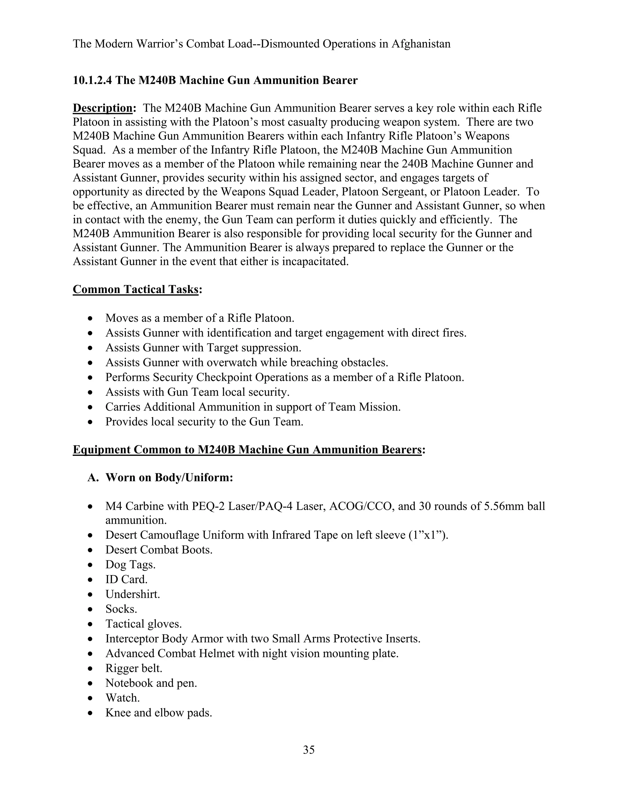 The Modern Warrior’s Combat Load--Dismounted Operations in Afghanistan
10.1.2.4 The M240B Machine Gun Ammunition Bearer
Description: The M240B Machine Gun Ammunition Bearer serves a key role within each Rifle
Platoon in assisting with the Platoon’s most casualty producing weapon system. There are two
M240B Machine Gun Ammunition Bearers within each Infantry Rifle Platoon’s Weapons
Squad. As a member of the Infantry Rifle Platoon, the M240B Machine Gun Ammunition
Bearer moves as a member of the Platoon while remaining near the 240B Machine Gunner and
Assistant Gunner, provides security within his assigned sector, and engages targets of
opportunity as directed by the Weapons Squad Leader, Platoon Sergeant, or Platoon Leader. To
be effective, an Ammunition Bearer must remain near the Gunner and Assistant Gunner, so when
in contact with the enemy, the Gun Team can perform it duties quickly and efficiently. The
M240B Ammunition Bearer is also responsible for providing local security for the Gunner and
Assistant Gunner. The Ammunition Bearer is always prepared to replace the Gunner or the
Assistant Gunner in the event that either is incapacitated.
Common Tactical Tasks:
•
•
•
•
•
•
•
•

Moves as a member of a Rifle Platoon.
Assists Gunner with identification and target engagement with direct fires.
Assists Gunner with Target suppression.
Assists Gunner with overwatch while breaching obstacles.
Performs Security Checkpoint Operations as a member of a Rifle Platoon.
Assists with Gun Team local security.
Carries Additional Ammunition in support of Team Mission.
Provides local security to the Gun Team.

Equipment Common to M240B Machine Gun Ammunition Bearers:
A. Worn on Body/Uniform:
•
•
•
•
•
•
•
•
•
•
•
•
•
•

M4 Carbine with PEQ-2 Laser/PAQ-4 Laser, ACOG/CCO, and 30 rounds of 5.56mm ball
ammunition.
Desert Camouflage Uniform with Infrared Tape on left sleeve (1”x1”).
Desert Combat Boots.
Dog Tags.
ID Card.
Undershirt.
Socks.
Tactical gloves.
Interceptor Body Armor with two Small Arms Protective Inserts.
Advanced Combat Helmet with night vision mounting plate.
Rigger belt.
Notebook and pen.
Watch.
Knee and elbow pads.
35

 