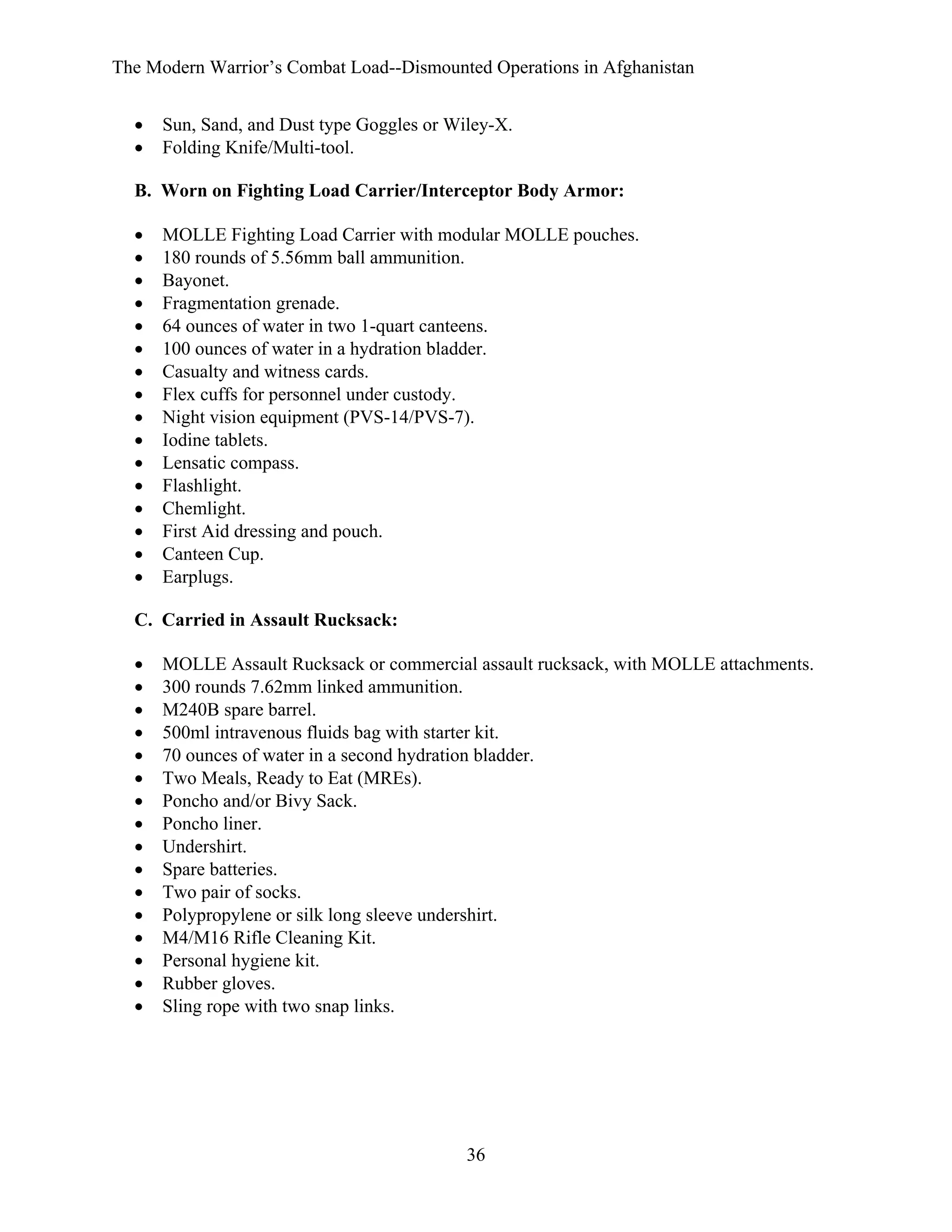 The Modern Warrior’s Combat Load--Dismounted Operations in Afghanistan
•
•

Sun, Sand, and Dust type Goggles or Wiley-X.
Folding Knife/Multi-tool.

B. Worn on Fighting Load Carrier/Interceptor Body Armor:
•
•
•
•
•
•
•
•
•
•
•
•
•
•
•
•

MOLLE Fighting Load Carrier with modular MOLLE pouches.
180 rounds of 5.56mm ball ammunition.
Bayonet.
Fragmentation grenade.
64 ounces of water in two 1-quart canteens.
100 ounces of water in a hydration bladder.
Casualty and witness cards.
Flex cuffs for personnel under custody.
Night vision equipment (PVS-14/PVS-7).
Iodine tablets.
Lensatic compass.
Flashlight.
Chemlight.
First Aid dressing and pouch.
Canteen Cup.
Earplugs.

C. Carried in Assault Rucksack:
•
•
•
•
•
•
•
•
•
•
•
•
•
•
•
•

MOLLE Assault Rucksack or commercial assault rucksack, with MOLLE attachments.
300 rounds 7.62mm linked ammunition.
M240B spare barrel.
500ml intravenous fluids bag with starter kit.
70 ounces of water in a second hydration bladder.
Two Meals, Ready to Eat (MREs).
Poncho and/or Bivy Sack.
Poncho liner.
Undershirt.
Spare batteries.
Two pair of socks.
Polypropylene or silk long sleeve undershirt.
M4/M16 Rifle Cleaning Kit.
Personal hygiene kit.
Rubber gloves.
Sling rope with two snap links.

36

 