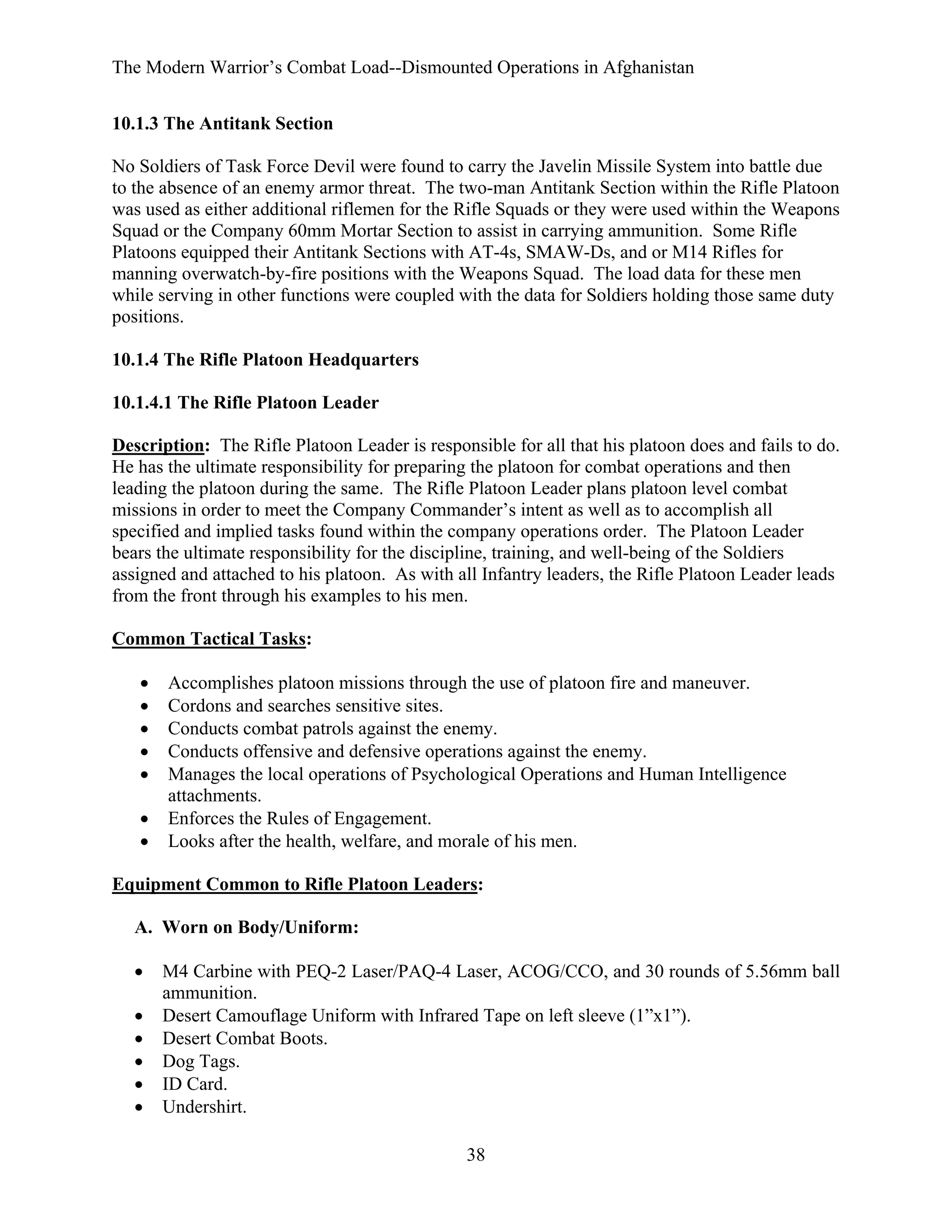 The Modern Warrior’s Combat Load--Dismounted Operations in Afghanistan
10.1.3 The Antitank Section
No Soldiers of Task Force Devil were found to carry the Javelin Missile System into battle due
to the absence of an enemy armor threat. The two-man Antitank Section within the Rifle Platoon
was used as either additional riflemen for the Rifle Squads or they were used within the Weapons
Squad or the Company 60mm Mortar Section to assist in carrying ammunition. Some Rifle
Platoons equipped their Antitank Sections with AT-4s, SMAW-Ds, and or M14 Rifles for
manning overwatch-by-fire positions with the Weapons Squad. The load data for these men
while serving in other functions were coupled with the data for Soldiers holding those same duty
positions.
10.1.4 The Rifle Platoon Headquarters
10.1.4.1 The Rifle Platoon Leader
Description: The Rifle Platoon Leader is responsible for all that his platoon does and fails to do.
He has the ultimate responsibility for preparing the platoon for combat operations and then
leading the platoon during the same. The Rifle Platoon Leader plans platoon level combat
missions in order to meet the Company Commander’s intent as well as to accomplish all
specified and implied tasks found within the company operations order. The Platoon Leader
bears the ultimate responsibility for the discipline, training, and well-being of the Soldiers
assigned and attached to his platoon. As with all Infantry leaders, the Rifle Platoon Leader leads
from the front through his examples to his men.
Common Tactical Tasks:
•
•
•
•
•
•
•

Accomplishes platoon missions through the use of platoon fire and maneuver.
Cordons and searches sensitive sites.
Conducts combat patrols against the enemy.
Conducts offensive and defensive operations against the enemy.
Manages the local operations of Psychological Operations and Human Intelligence
attachments.
Enforces the Rules of Engagement.
Looks after the health, welfare, and morale of his men.

Equipment Common to Rifle Platoon Leaders:
A. Worn on Body/Uniform:
•
•
•
•
•
•

M4 Carbine with PEQ-2 Laser/PAQ-4 Laser, ACOG/CCO, and 30 rounds of 5.56mm ball
ammunition.
Desert Camouflage Uniform with Infrared Tape on left sleeve (1”x1”).
Desert Combat Boots.
Dog Tags.
ID Card.
Undershirt.
38

 