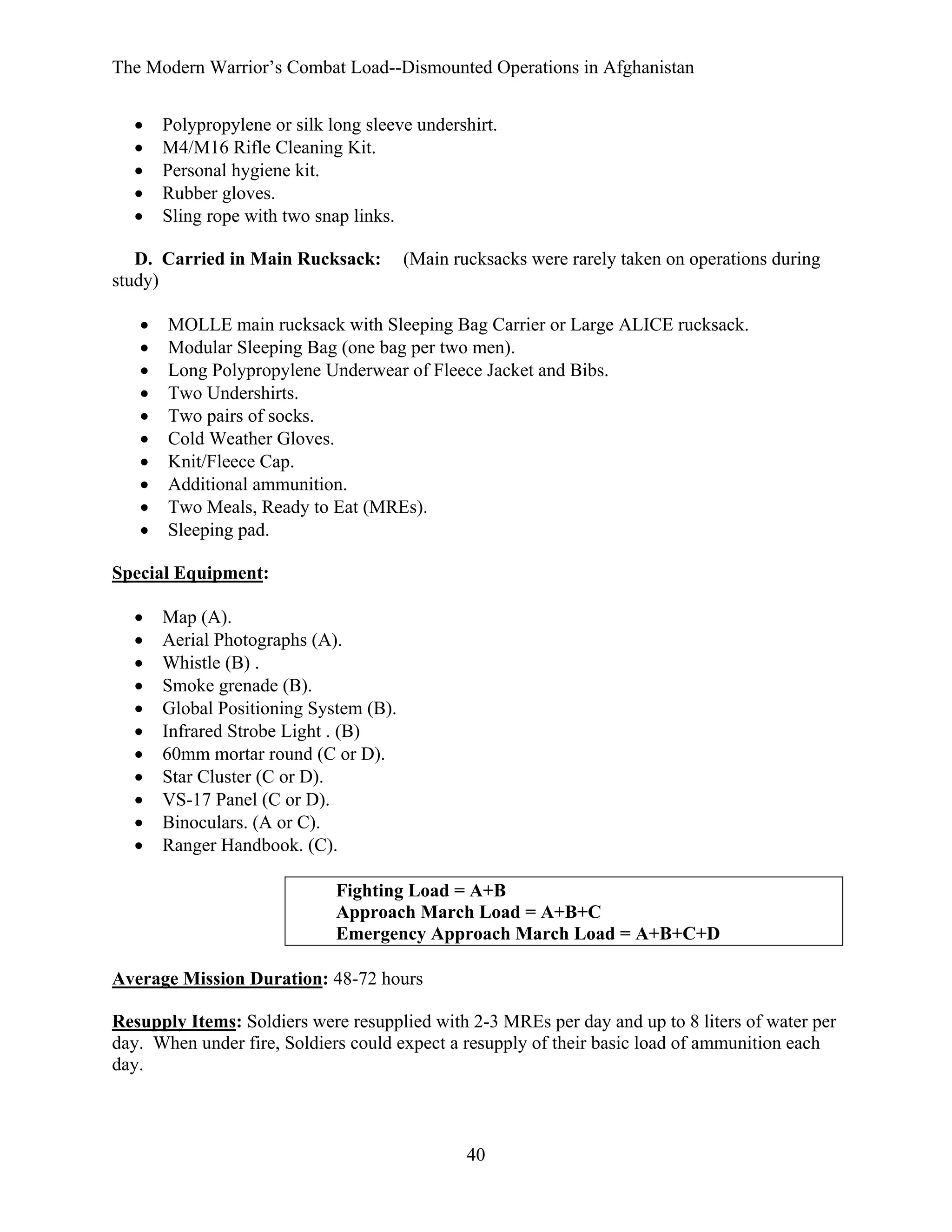 The Modern Warrior’s Combat Load--Dismounted Operations in Afghanistan
•
•
•
•
•

Polypropylene or silk long sleeve undershirt.
M4/M16 Rifle Cleaning Kit.
Personal hygiene kit.
Rubber gloves.
Sling rope with two snap links.

D. Carried in Main Rucksack:
study)
•
•
•
•
•
•
•
•
•
•

(Main rucksacks were rarely taken on operations during

MOLLE main rucksack with Sleeping Bag Carrier or Large ALICE rucksack.
Modular Sleeping Bag (one bag per two men).
Long Polypropylene Underwear of Fleece Jacket and Bibs.
Two Undershirts.
Two pairs of socks.
Cold Weather Gloves.
Knit/Fleece Cap.
Additional ammunition.
Two Meals, Ready to Eat (MREs).
Sleeping pad.

Special Equipment:
•
•
•
•
•
•
•
•
•
•
•

Map (A).
Aerial Photographs (A).
Whistle (B) .
Smoke grenade (B).
Global Positioning System (B).
Infrared Strobe Light . (B)
60mm mortar round (C or D).
Star Cluster (C or D).
VS-17 Panel (C or D).
Binoculars. (A or C).
Ranger Handbook. (C).
Fighting Load = A+B
Approach March Load = A+B+C
Emergency Approach March Load = A+B+C+D

Average Mission Duration: 48-72 hours
Resupply Items: Soldiers were resupplied with 2-3 MREs per day and up to 8 liters of water per
day. When under fire, Soldiers could expect a resupply of their basic load of ammunition each
day.

40

 