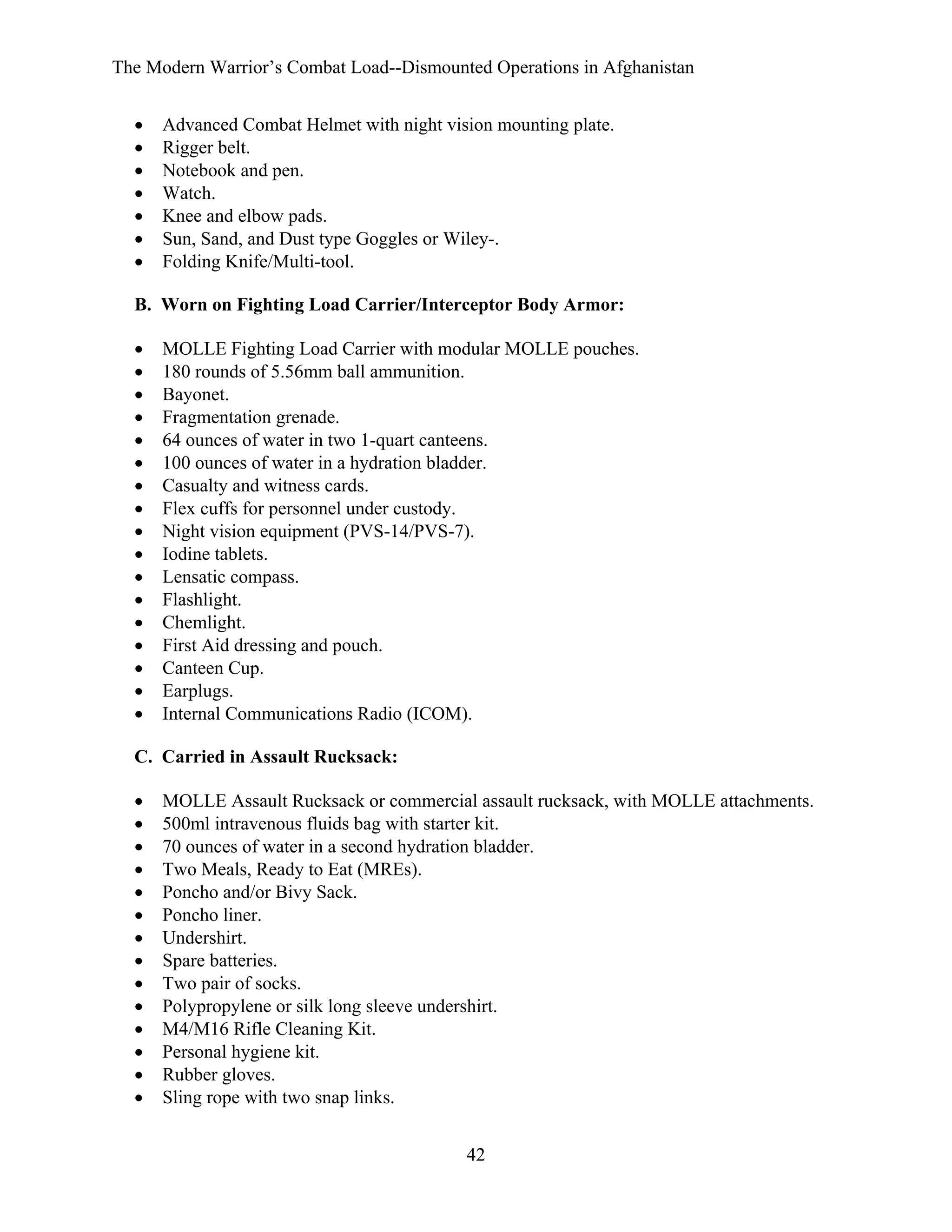 The Modern Warrior’s Combat Load--Dismounted Operations in Afghanistan
•
•
•
•
•
•
•

Advanced Combat Helmet with night vision mounting plate.
Rigger belt.
Notebook and pen.
Watch.
Knee and elbow pads.
Sun, Sand, and Dust type Goggles or Wiley-.
Folding Knife/Multi-tool.

B. Worn on Fighting Load Carrier/Interceptor Body Armor:
•
•
•
•
•
•
•
•
•
•
•
•
•
•
•
•
•

MOLLE Fighting Load Carrier with modular MOLLE pouches.
180 rounds of 5.56mm ball ammunition.
Bayonet.
Fragmentation grenade.
64 ounces of water in two 1-quart canteens.
100 ounces of water in a hydration bladder.
Casualty and witness cards.
Flex cuffs for personnel under custody.
Night vision equipment (PVS-14/PVS-7).
Iodine tablets.
Lensatic compass.
Flashlight.
Chemlight.
First Aid dressing and pouch.
Canteen Cup.
Earplugs.
Internal Communications Radio (ICOM).

C. Carried in Assault Rucksack:
•
•
•
•
•
•
•
•
•
•
•
•
•
•

MOLLE Assault Rucksack or commercial assault rucksack, with MOLLE attachments.
500ml intravenous fluids bag with starter kit.
70 ounces of water in a second hydration bladder.
Two Meals, Ready to Eat (MREs).
Poncho and/or Bivy Sack.
Poncho liner.
Undershirt.
Spare batteries.
Two pair of socks.
Polypropylene or silk long sleeve undershirt.
M4/M16 Rifle Cleaning Kit.
Personal hygiene kit.
Rubber gloves.
Sling rope with two snap links.
42

 