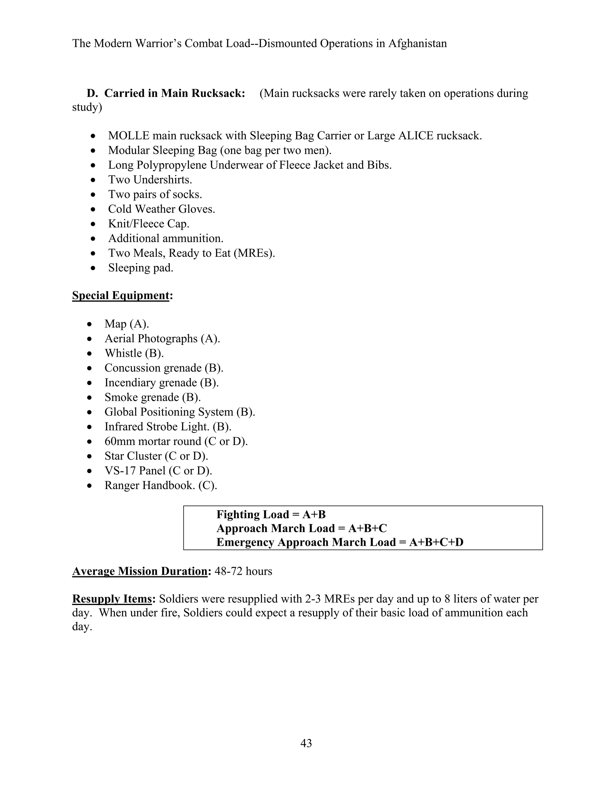 The Modern Warrior’s Combat Load--Dismounted Operations in Afghanistan

D. Carried in Main Rucksack:
study)
•
•
•
•
•
•
•
•
•
•

(Main rucksacks were rarely taken on operations during

MOLLE main rucksack with Sleeping Bag Carrier or Large ALICE rucksack.
Modular Sleeping Bag (one bag per two men).
Long Polypropylene Underwear of Fleece Jacket and Bibs.
Two Undershirts.
Two pairs of socks.
Cold Weather Gloves.
Knit/Fleece Cap.
Additional ammunition.
Two Meals, Ready to Eat (MREs).
Sleeping pad.

Special Equipment:
•
•
•
•
•
•
•
•
•
•
•
•

Map (A).
Aerial Photographs (A).
Whistle (B).
Concussion grenade (B).
Incendiary grenade (B).
Smoke grenade (B).
Global Positioning System (B).
Infrared Strobe Light. (B).
60mm mortar round (C or D).
Star Cluster (C or D).
VS-17 Panel (C or D).
Ranger Handbook. (C).
Fighting Load = A+B
Approach March Load = A+B+C
Emergency Approach March Load = A+B+C+D

Average Mission Duration: 48-72 hours
Resupply Items: Soldiers were resupplied with 2-3 MREs per day and up to 8 liters of water per
day. When under fire, Soldiers could expect a resupply of their basic load of ammunition each
day.

43

 