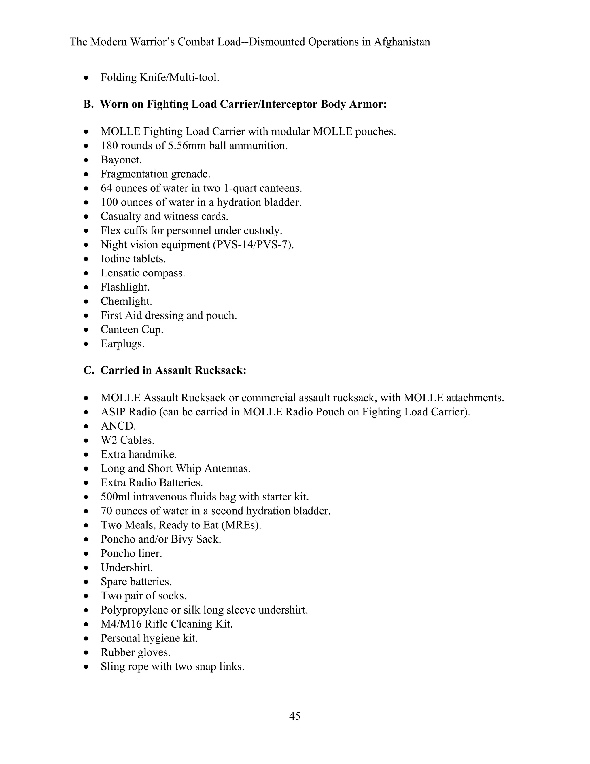 The Modern Warrior’s Combat Load--Dismounted Operations in Afghanistan
•

Folding Knife/Multi-tool.

B. Worn on Fighting Load Carrier/Interceptor Body Armor:
•
•
•
•
•
•
•
•
•
•
•
•
•
•
•
•

MOLLE Fighting Load Carrier with modular MOLLE pouches.
180 rounds of 5.56mm ball ammunition.
Bayonet.
Fragmentation grenade.
64 ounces of water in two 1-quart canteens.
100 ounces of water in a hydration bladder.
Casualty and witness cards.
Flex cuffs for personnel under custody.
Night vision equipment (PVS-14/PVS-7).
Iodine tablets.
Lensatic compass.
Flashlight.
Chemlight.
First Aid dressing and pouch.
Canteen Cup.
Earplugs.

C. Carried in Assault Rucksack:
•
•
•
•
•
•
•
•
•
•
•
•
•
•
•
•
•
•
•
•

MOLLE Assault Rucksack or commercial assault rucksack, with MOLLE attachments.
ASIP Radio (can be carried in MOLLE Radio Pouch on Fighting Load Carrier).
ANCD.
W2 Cables.
Extra handmike.
Long and Short Whip Antennas.
Extra Radio Batteries.
500ml intravenous fluids bag with starter kit.
70 ounces of water in a second hydration bladder.
Two Meals, Ready to Eat (MREs).
Poncho and/or Bivy Sack.
Poncho liner.
Undershirt.
Spare batteries.
Two pair of socks.
Polypropylene or silk long sleeve undershirt.
M4/M16 Rifle Cleaning Kit.
Personal hygiene kit.
Rubber gloves.
Sling rope with two snap links.

45

 