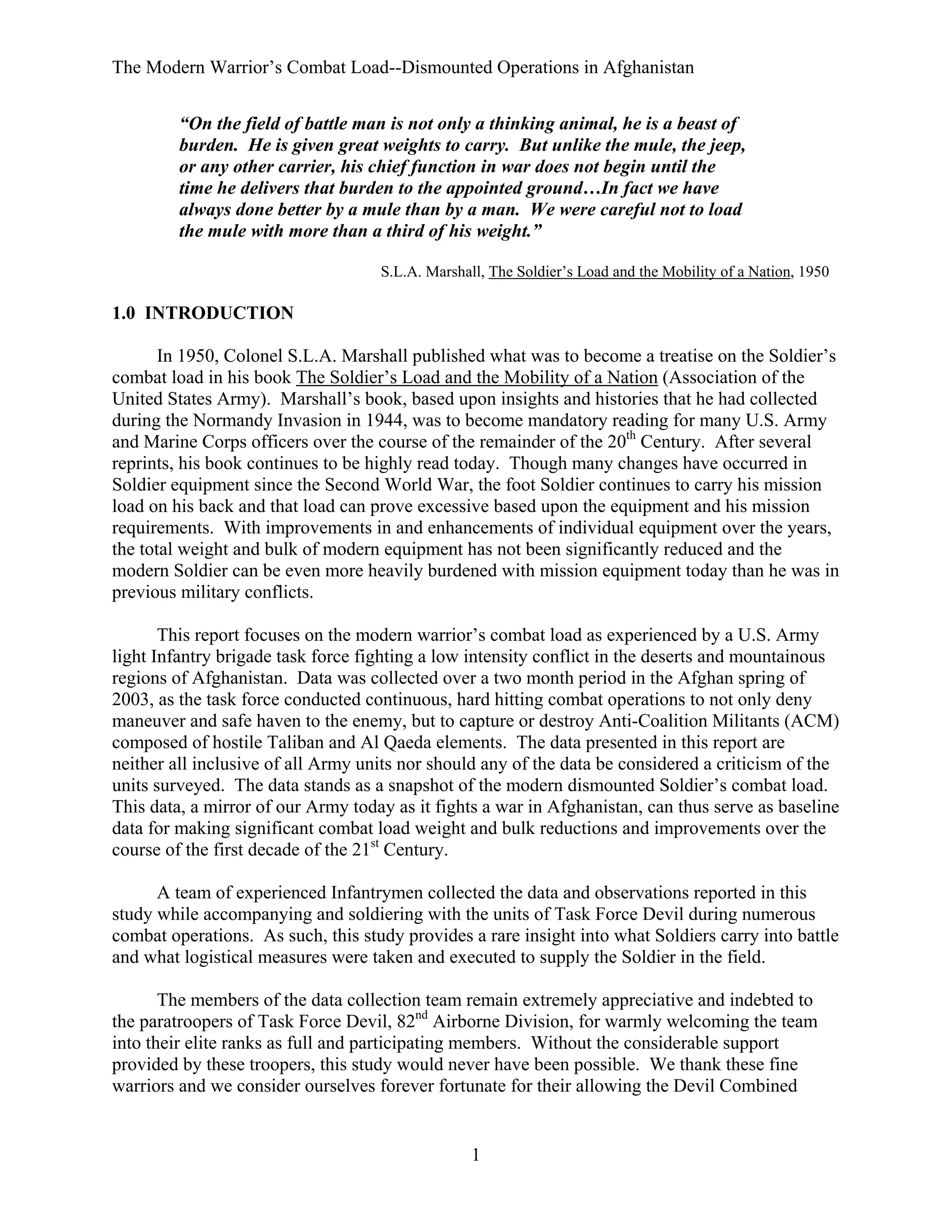 The Modern Warrior’s Combat Load--Dismounted Operations in Afghanistan
“On the field of battle man is not only a thinking animal, he is a beast of
burden. He is given great weights to carry. But unlike the mule, the jeep,
or any other carrier, his chief function in war does not begin until the
time he delivers that burden to the appointed ground…In fact we have
always done better by a mule than by a man. We were careful not to load
the mule with more than a third of his weight.”
S.L.A. Marshall, The Soldier’s Load and the Mobility of a Nation, 1950

1.0 INTRODUCTION
In 1950, Colonel S.L.A. Marshall published what was to become a treatise on the Soldier’s
combat load in his book The Soldier’s Load and the Mobility of a Nation (Association of the
United States Army). Marshall’s book, based upon insights and histories that he had collected
during the Normandy Invasion in 1944, was to become mandatory reading for many U.S. Army
and Marine Corps officers over the course of the remainder of the 20th Century. After several
reprints, his book continues to be highly read today. Though many changes have occurred in
Soldier equipment since the Second World War, the foot Soldier continues to carry his mission
load on his back and that load can prove excessive based upon the equipment and his mission
requirements. With improvements in and enhancements of individual equipment over the years,
the total weight and bulk of modern equipment has not been significantly reduced and the
modern Soldier can be even more heavily burdened with mission equipment today than he was in
previous military conflicts.
This report focuses on the modern warrior’s combat load as experienced by a U.S. Army
light Infantry brigade task force fighting a low intensity conflict in the deserts and mountainous
regions of Afghanistan. Data was collected over a two month period in the Afghan spring of
2003, as the task force conducted continuous, hard hitting combat operations to not only deny
maneuver and safe haven to the enemy, but to capture or destroy Anti-Coalition Militants (ACM)
composed of hostile Taliban and Al Qaeda elements. The data presented in this report are
neither all inclusive of all Army units nor should any of the data be considered a criticism of the
units surveyed. The data stands as a snapshot of the modern dismounted Soldier’s combat load.
This data, a mirror of our Army today as it fights a war in Afghanistan, can thus serve as baseline
data for making significant combat load weight and bulk reductions and improvements over the
course of the first decade of the 21st Century.
A team of experienced Infantrymen collected the data and observations reported in this
study while accompanying and soldiering with the units of Task Force Devil during numerous
combat operations. As such, this study provides a rare insight into what Soldiers carry into battle
and what logistical measures were taken and executed to supply the Soldier in the field.
The members of the data collection team remain extremely appreciative and indebted to
the paratroopers of Task Force Devil, 82nd Airborne Division, for warmly welcoming the team
into their elite ranks as full and participating members. Without the considerable support
provided by these troopers, this study would never have been possible. We thank these fine
warriors and we consider ourselves forever fortunate for their allowing the Devil Combined

1

 