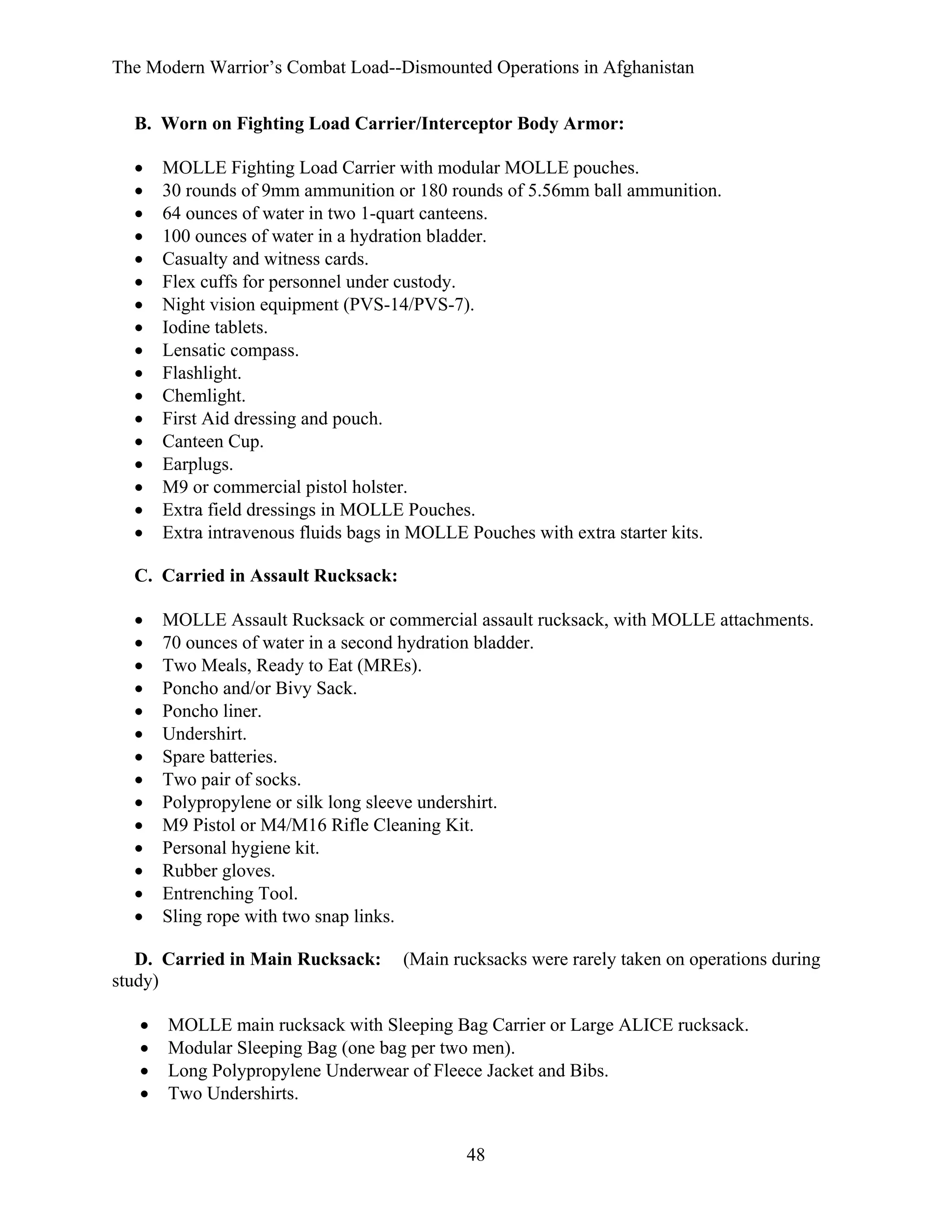 The Modern Warrior’s Combat Load--Dismounted Operations in Afghanistan
B. Worn on Fighting Load Carrier/Interceptor Body Armor:
•
•
•
•
•
•
•
•
•
•
•
•
•
•
•
•
•

MOLLE Fighting Load Carrier with modular MOLLE pouches.
30 rounds of 9mm ammunition or 180 rounds of 5.56mm ball ammunition.
64 ounces of water in two 1-quart canteens.
100 ounces of water in a hydration bladder.
Casualty and witness cards.
Flex cuffs for personnel under custody.
Night vision equipment (PVS-14/PVS-7).
Iodine tablets.
Lensatic compass.
Flashlight.
Chemlight.
First Aid dressing and pouch.
Canteen Cup.
Earplugs.
M9 or commercial pistol holster.
Extra field dressings in MOLLE Pouches.
Extra intravenous fluids bags in MOLLE Pouches with extra starter kits.

C. Carried in Assault Rucksack:
•
•
•
•
•
•
•
•
•
•
•
•
•
•

MOLLE Assault Rucksack or commercial assault rucksack, with MOLLE attachments.
70 ounces of water in a second hydration bladder.
Two Meals, Ready to Eat (MREs).
Poncho and/or Bivy Sack.
Poncho liner.
Undershirt.
Spare batteries.
Two pair of socks.
Polypropylene or silk long sleeve undershirt.
M9 Pistol or M4/M16 Rifle Cleaning Kit.
Personal hygiene kit.
Rubber gloves.
Entrenching Tool.
Sling rope with two snap links.

D. Carried in Main Rucksack:
study)
•
•
•
•

(Main rucksacks were rarely taken on operations during

MOLLE main rucksack with Sleeping Bag Carrier or Large ALICE rucksack.
Modular Sleeping Bag (one bag per two men).
Long Polypropylene Underwear of Fleece Jacket and Bibs.
Two Undershirts.
48

 