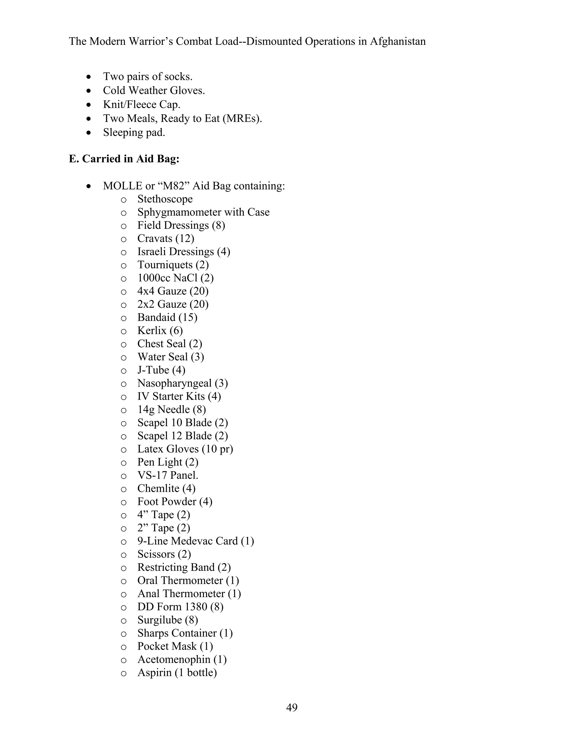 The Modern Warrior’s Combat Load--Dismounted Operations in Afghanistan
•
•
•
•
•

Two pairs of socks.
Cold Weather Gloves.
Knit/Fleece Cap.
Two Meals, Ready to Eat (MREs).
Sleeping pad.

E. Carried in Aid Bag:
•

MOLLE or “M82” Aid Bag containing:
o Stethoscope
o Sphygmamometer with Case
o Field Dressings (8)
o Cravats (12)
o Israeli Dressings (4)
o Tourniquets (2)
o 1000cc NaCl (2)
o 4x4 Gauze (20)
o 2x2 Gauze (20)
o Bandaid (15)
o Kerlix (6)
o Chest Seal (2)
o Water Seal (3)
o J-Tube (4)
o Nasopharyngeal (3)
o IV Starter Kits (4)
o 14g Needle (8)
o Scapel 10 Blade (2)
o Scapel 12 Blade (2)
o Latex Gloves (10 pr)
o Pen Light (2)
o VS-17 Panel.
o Chemlite (4)
o Foot Powder (4)
o 4” Tape (2)
o 2” Tape (2)
o 9-Line Medevac Card (1)
o Scissors (2)
o Restricting Band (2)
o Oral Thermometer (1)
o Anal Thermometer (1)
o DD Form 1380 (8)
o Surgilube (8)
o Sharps Container (1)
o Pocket Mask (1)
o Acetomenophin (1)
o Aspirin (1 bottle)
49

 