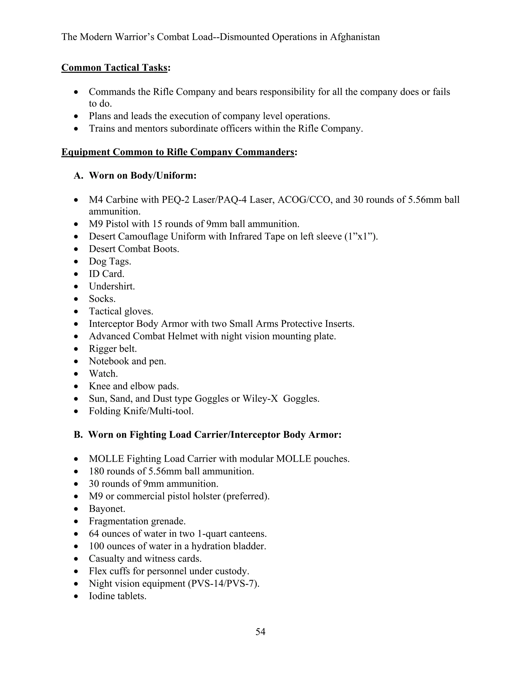 The Modern Warrior’s Combat Load--Dismounted Operations in Afghanistan
Common Tactical Tasks:
•
•
•

Commands the Rifle Company and bears responsibility for all the company does or fails
to do.
Plans and leads the execution of company level operations.
Trains and mentors subordinate officers within the Rifle Company.

Equipment Common to Rifle Company Commanders:
A. Worn on Body/Uniform:
•
•
•
•
•
•
•
•
•
•
•
•
•
•
•
•
•

M4 Carbine with PEQ-2 Laser/PAQ-4 Laser, ACOG/CCO, and 30 rounds of 5.56mm ball
ammunition.
M9 Pistol with 15 rounds of 9mm ball ammunition.
Desert Camouflage Uniform with Infrared Tape on left sleeve (1”x1”).
Desert Combat Boots.
Dog Tags.
ID Card.
Undershirt.
Socks.
Tactical gloves.
Interceptor Body Armor with two Small Arms Protective Inserts.
Advanced Combat Helmet with night vision mounting plate.
Rigger belt.
Notebook and pen.
Watch.
Knee and elbow pads.
Sun, Sand, and Dust type Goggles or Wiley-X Goggles.
Folding Knife/Multi-tool.

B. Worn on Fighting Load Carrier/Interceptor Body Armor:
•
•
•
•
•
•
•
•
•
•
•
•

MOLLE Fighting Load Carrier with modular MOLLE pouches.
180 rounds of 5.56mm ball ammunition.
30 rounds of 9mm ammunition.
M9 or commercial pistol holster (preferred).
Bayonet.
Fragmentation grenade.
64 ounces of water in two 1-quart canteens.
100 ounces of water in a hydration bladder.
Casualty and witness cards.
Flex cuffs for personnel under custody.
Night vision equipment (PVS-14/PVS-7).
Iodine tablets.

54

 