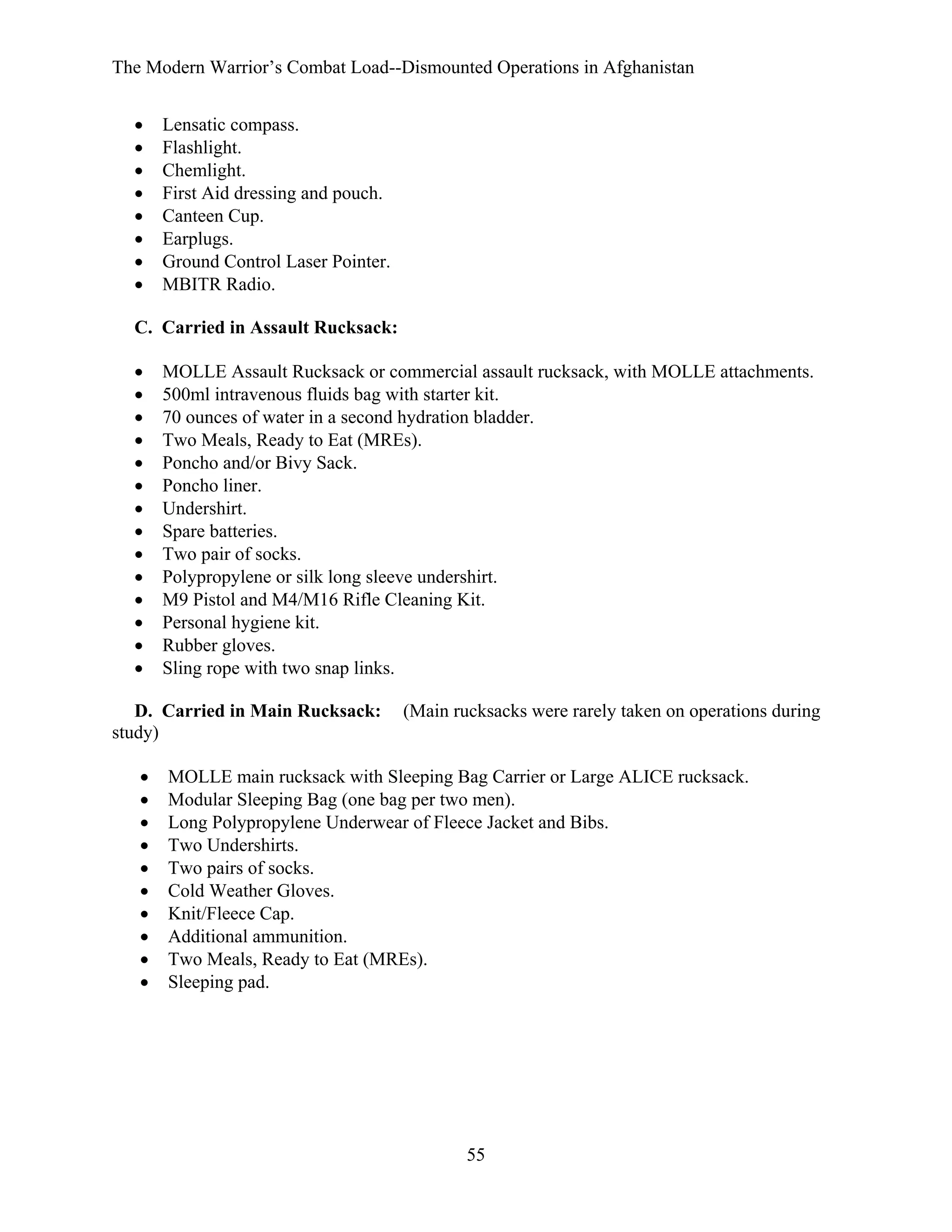 The Modern Warrior’s Combat Load--Dismounted Operations in Afghanistan
•
•
•
•
•
•
•
•

Lensatic compass.
Flashlight.
Chemlight.
First Aid dressing and pouch.
Canteen Cup.
Earplugs.
Ground Control Laser Pointer.
MBITR Radio.

C. Carried in Assault Rucksack:
•
•
•
•
•
•
•
•
•
•
•
•
•
•

MOLLE Assault Rucksack or commercial assault rucksack, with MOLLE attachments.
500ml intravenous fluids bag with starter kit.
70 ounces of water in a second hydration bladder.
Two Meals, Ready to Eat (MREs).
Poncho and/or Bivy Sack.
Poncho liner.
Undershirt.
Spare batteries.
Two pair of socks.
Polypropylene or silk long sleeve undershirt.
M9 Pistol and M4/M16 Rifle Cleaning Kit.
Personal hygiene kit.
Rubber gloves.
Sling rope with two snap links.

D. Carried in Main Rucksack:
study)
•
•
•
•
•
•
•
•
•
•

(Main rucksacks were rarely taken on operations during

MOLLE main rucksack with Sleeping Bag Carrier or Large ALICE rucksack.
Modular Sleeping Bag (one bag per two men).
Long Polypropylene Underwear of Fleece Jacket and Bibs.
Two Undershirts.
Two pairs of socks.
Cold Weather Gloves.
Knit/Fleece Cap.
Additional ammunition.
Two Meals, Ready to Eat (MREs).
Sleeping pad.

55

 