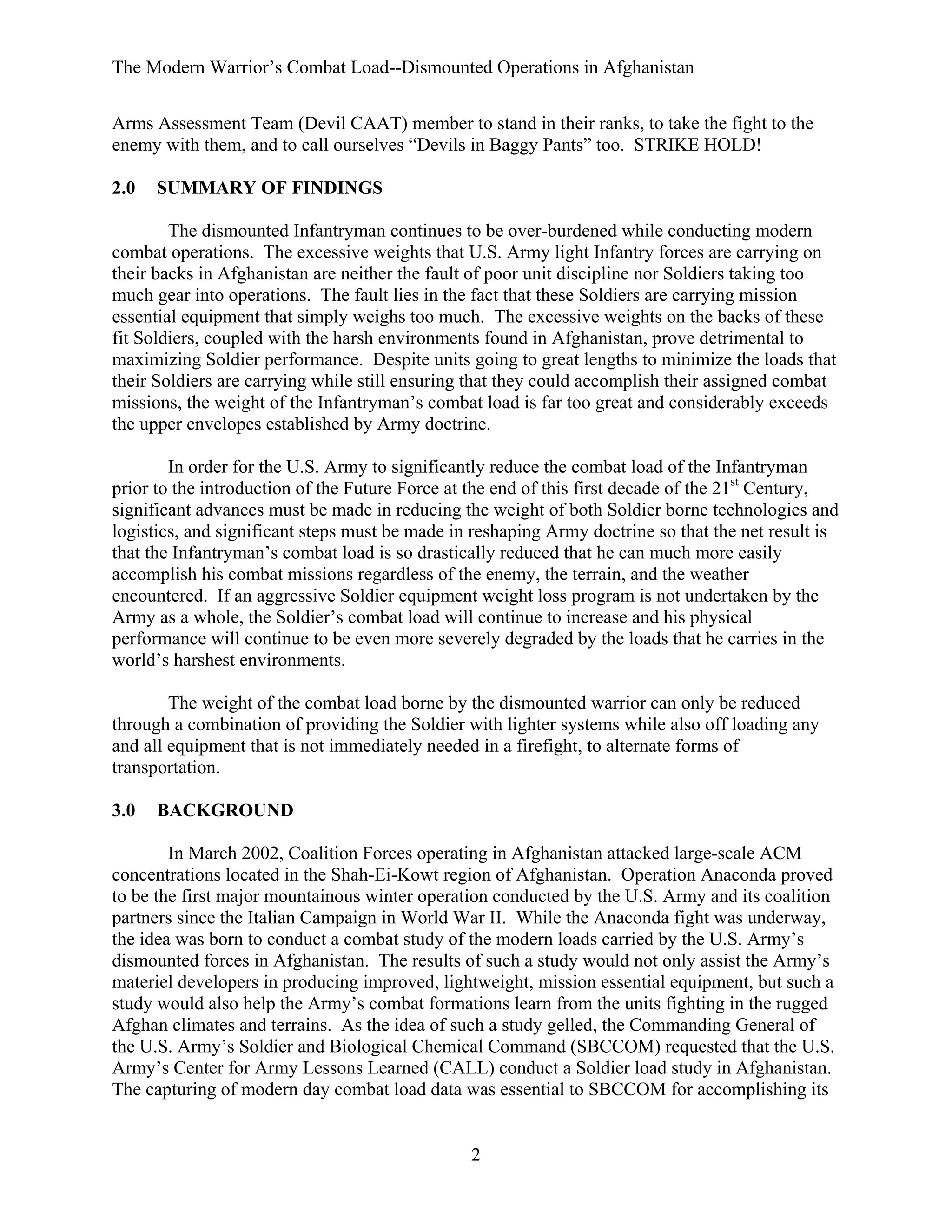 The Modern Warrior’s Combat Load--Dismounted Operations in Afghanistan
Arms Assessment Team (Devil CAAT) member to stand in their ranks, to take the fight to the
enemy with them, and to call ourselves “Devils in Baggy Pants” too. STRIKE HOLD!
2.0

SUMMARY OF FINDINGS

The dismounted Infantryman continues to be over-burdened while conducting modern
combat operations. The excessive weights that U.S. Army light Infantry forces are carrying on
their backs in Afghanistan are neither the fault of poor unit discipline nor Soldiers taking too
much gear into operations. The fault lies in the fact that these Soldiers are carrying mission
essential equipment that simply weighs too much. The excessive weights on the backs of these
fit Soldiers, coupled with the harsh environments found in Afghanistan, prove detrimental to
maximizing Soldier performance. Despite units going to great lengths to minimize the loads that
their Soldiers are carrying while still ensuring that they could accomplish their assigned combat
missions, the weight of the Infantryman’s combat load is far too great and considerably exceeds
the upper envelopes established by Army doctrine.
In order for the U.S. Army to significantly reduce the combat load of the Infantryman
prior to the introduction of the Future Force at the end of this first decade of the 21st Century,
significant advances must be made in reducing the weight of both Soldier borne technologies and
logistics, and significant steps must be made in reshaping Army doctrine so that the net result is
that the Infantryman’s combat load is so drastically reduced that he can much more easily
accomplish his combat missions regardless of the enemy, the terrain, and the weather
encountered. If an aggressive Soldier equipment weight loss program is not undertaken by the
Army as a whole, the Soldier’s combat load will continue to increase and his physical
performance will continue to be even more severely degraded by the loads that he carries in the
world’s harshest environments.
The weight of the combat load borne by the dismounted warrior can only be reduced
through a combination of providing the Soldier with lighter systems while also off loading any
and all equipment that is not immediately needed in a firefight, to alternate forms of
transportation.
3.0

BACKGROUND

In March 2002, Coalition Forces operating in Afghanistan attacked large-scale ACM
concentrations located in the Shah-Ei-Kowt region of Afghanistan. Operation Anaconda proved
to be the first major mountainous winter operation conducted by the U.S. Army and its coalition
partners since the Italian Campaign in World War II. While the Anaconda fight was underway,
the idea was born to conduct a combat study of the modern loads carried by the U.S. Army’s
dismounted forces in Afghanistan. The results of such a study would not only assist the Army’s
materiel developers in producing improved, lightweight, mission essential equipment, but such a
study would also help the Army’s combat formations learn from the units fighting in the rugged
Afghan climates and terrains. As the idea of such a study gelled, the Commanding General of
the U.S. Army’s Soldier and Biological Chemical Command (SBCCOM) requested that the U.S.
Army’s Center for Army Lessons Learned (CALL) conduct a Soldier load study in Afghanistan.
The capturing of modern day combat load data was essential to SBCCOM for accomplishing its

2

 