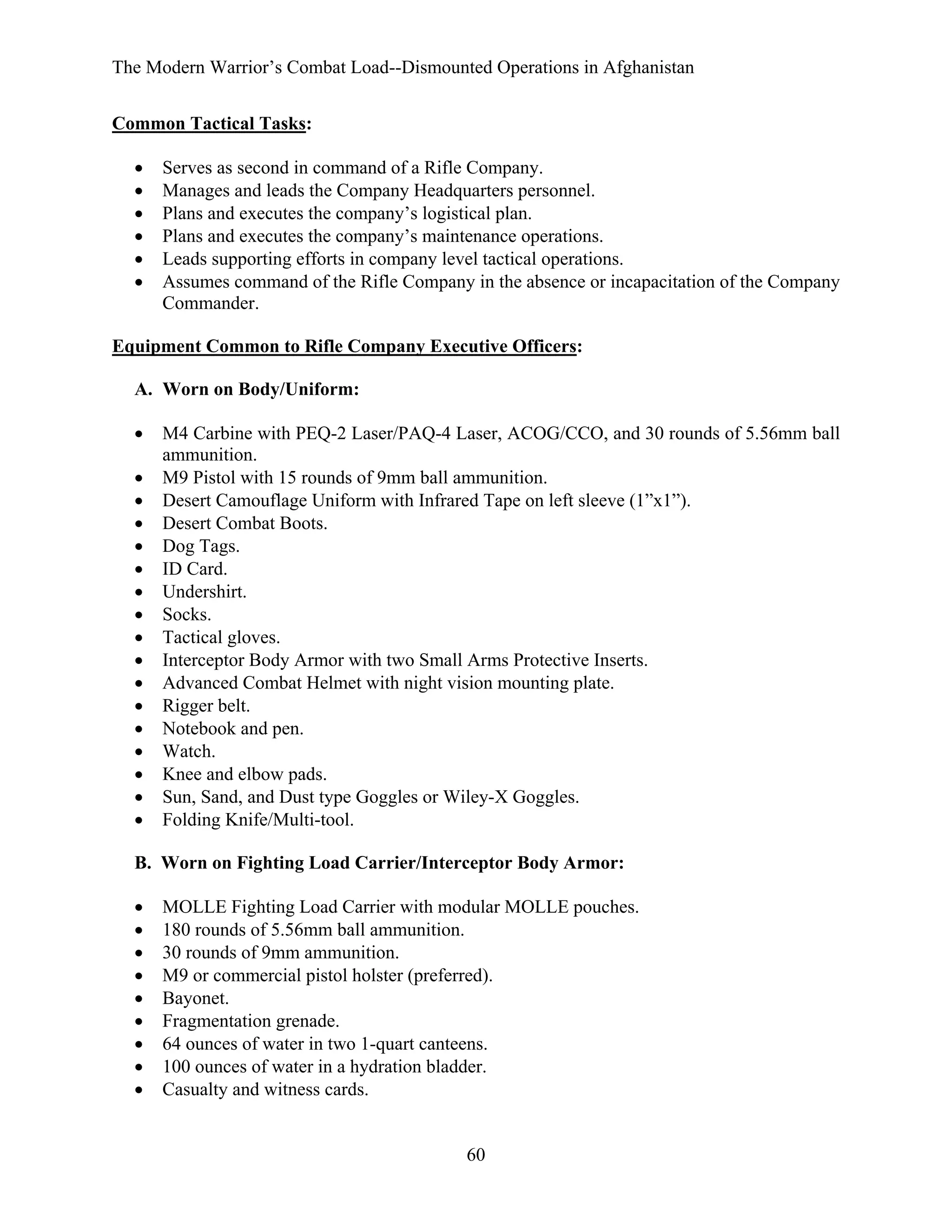 The Modern Warrior’s Combat Load--Dismounted Operations in Afghanistan
Common Tactical Tasks:
•
•
•
•
•
•

Serves as second in command of a Rifle Company.
Manages and leads the Company Headquarters personnel.
Plans and executes the company’s logistical plan.
Plans and executes the company’s maintenance operations.
Leads supporting efforts in company level tactical operations.
Assumes command of the Rifle Company in the absence or incapacitation of the Company
Commander.

Equipment Common to Rifle Company Executive Officers:
A. Worn on Body/Uniform:
•
•
•
•
•
•
•
•
•
•
•
•
•
•
•
•
•

M4 Carbine with PEQ-2 Laser/PAQ-4 Laser, ACOG/CCO, and 30 rounds of 5.56mm ball
ammunition.
M9 Pistol with 15 rounds of 9mm ball ammunition.
Desert Camouflage Uniform with Infrared Tape on left sleeve (1”x1”).
Desert Combat Boots.
Dog Tags.
ID Card.
Undershirt.
Socks.
Tactical gloves.
Interceptor Body Armor with two Small Arms Protective Inserts.
Advanced Combat Helmet with night vision mounting plate.
Rigger belt.
Notebook and pen.
Watch.
Knee and elbow pads.
Sun, Sand, and Dust type Goggles or Wiley-X Goggles.
Folding Knife/Multi-tool.

B. Worn on Fighting Load Carrier/Interceptor Body Armor:
•
•
•
•
•
•
•
•
•

MOLLE Fighting Load Carrier with modular MOLLE pouches.
180 rounds of 5.56mm ball ammunition.
30 rounds of 9mm ammunition.
M9 or commercial pistol holster (preferred).
Bayonet.
Fragmentation grenade.
64 ounces of water in two 1-quart canteens.
100 ounces of water in a hydration bladder.
Casualty and witness cards.

60

 
