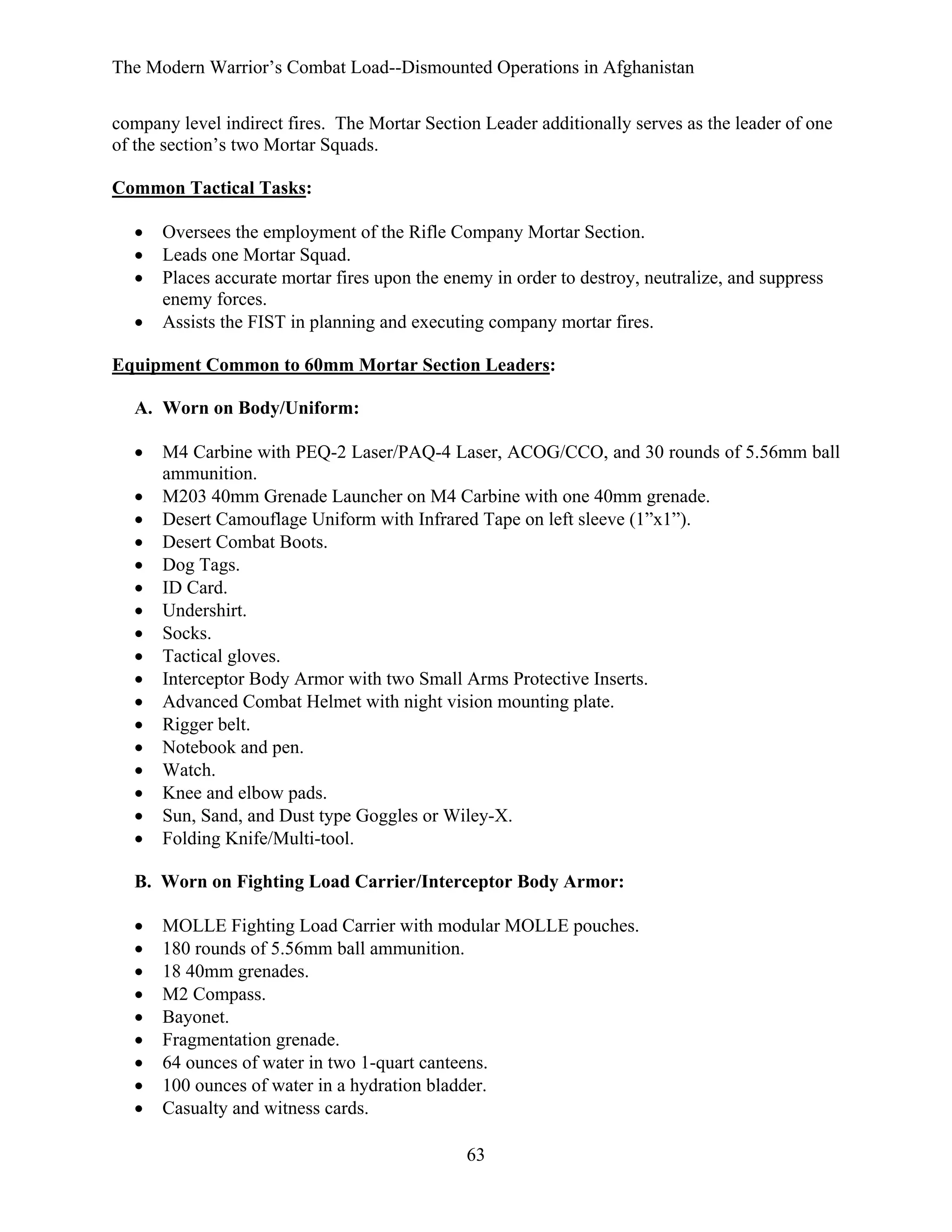 The Modern Warrior’s Combat Load--Dismounted Operations in Afghanistan
company level indirect fires. The Mortar Section Leader additionally serves as the leader of one
of the section’s two Mortar Squads.
Common Tactical Tasks:
•
•
•
•

Oversees the employment of the Rifle Company Mortar Section.
Leads one Mortar Squad.
Places accurate mortar fires upon the enemy in order to destroy, neutralize, and suppress
enemy forces.
Assists the FIST in planning and executing company mortar fires.

Equipment Common to 60mm Mortar Section Leaders:
A. Worn on Body/Uniform:
•
•
•
•
•
•
•
•
•
•
•
•
•
•
•
•
•

M4 Carbine with PEQ-2 Laser/PAQ-4 Laser, ACOG/CCO, and 30 rounds of 5.56mm ball
ammunition.
M203 40mm Grenade Launcher on M4 Carbine with one 40mm grenade.
Desert Camouflage Uniform with Infrared Tape on left sleeve (1”x1”).
Desert Combat Boots.
Dog Tags.
ID Card.
Undershirt.
Socks.
Tactical gloves.
Interceptor Body Armor with two Small Arms Protective Inserts.
Advanced Combat Helmet with night vision mounting plate.
Rigger belt.
Notebook and pen.
Watch.
Knee and elbow pads.
Sun, Sand, and Dust type Goggles or Wiley-X.
Folding Knife/Multi-tool.

B. Worn on Fighting Load Carrier/Interceptor Body Armor:
•
•
•
•
•
•
•
•
•

MOLLE Fighting Load Carrier with modular MOLLE pouches.
180 rounds of 5.56mm ball ammunition.
18 40mm grenades.
M2 Compass.
Bayonet.
Fragmentation grenade.
64 ounces of water in two 1-quart canteens.
100 ounces of water in a hydration bladder.
Casualty and witness cards.
63

 