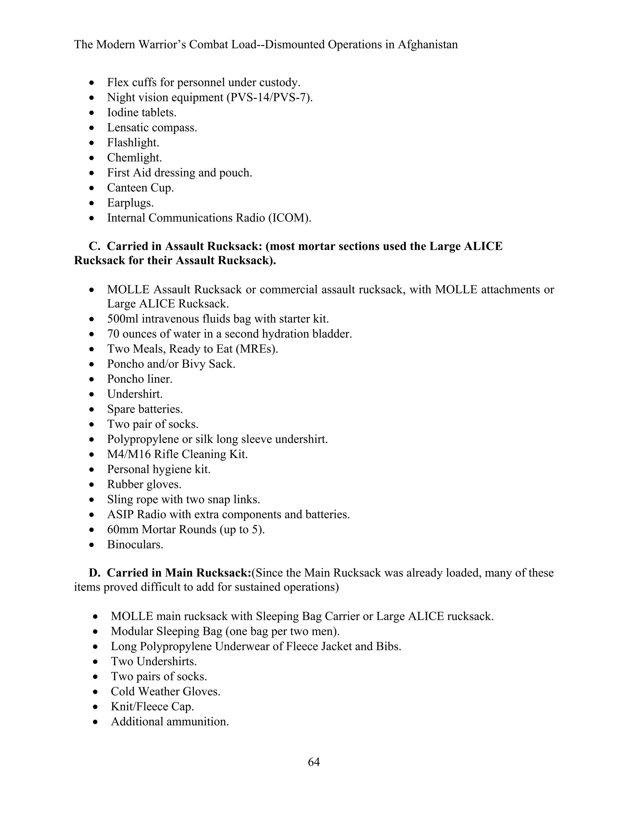 The Modern Warrior’s Combat Load--Dismounted Operations in Afghanistan
•
•
•
•
•
•
•
•
•
•

Flex cuffs for personnel under custody.
Night vision equipment (PVS-14/PVS-7).
Iodine tablets.
Lensatic compass.
Flashlight.
Chemlight.
First Aid dressing and pouch.
Canteen Cup.
Earplugs.
Internal Communications Radio (ICOM).

C. Carried in Assault Rucksack: (most mortar sections used the Large ALICE
Rucksack for their Assault Rucksack).
•
•
•
•
•
•
•
•
•
•
•
•
•
•
•
•
•

MOLLE Assault Rucksack or commercial assault rucksack, with MOLLE attachments or
Large ALICE Rucksack.
500ml intravenous fluids bag with starter kit.
70 ounces of water in a second hydration bladder.
Two Meals, Ready to Eat (MREs).
Poncho and/or Bivy Sack.
Poncho liner.
Undershirt.
Spare batteries.
Two pair of socks.
Polypropylene or silk long sleeve undershirt.
M4/M16 Rifle Cleaning Kit.
Personal hygiene kit.
Rubber gloves.
Sling rope with two snap links.
ASIP Radio with extra components and batteries.
60mm Mortar Rounds (up to 5).
Binoculars.

D. Carried in Main Rucksack:(Since the Main Rucksack was already loaded, many of these
items proved difficult to add for sustained operations)
•
•
•
•
•
•
•
•

MOLLE main rucksack with Sleeping Bag Carrier or Large ALICE rucksack.
Modular Sleeping Bag (one bag per two men).
Long Polypropylene Underwear of Fleece Jacket and Bibs.
Two Undershirts.
Two pairs of socks.
Cold Weather Gloves.
Knit/Fleece Cap.
Additional ammunition.
64

 