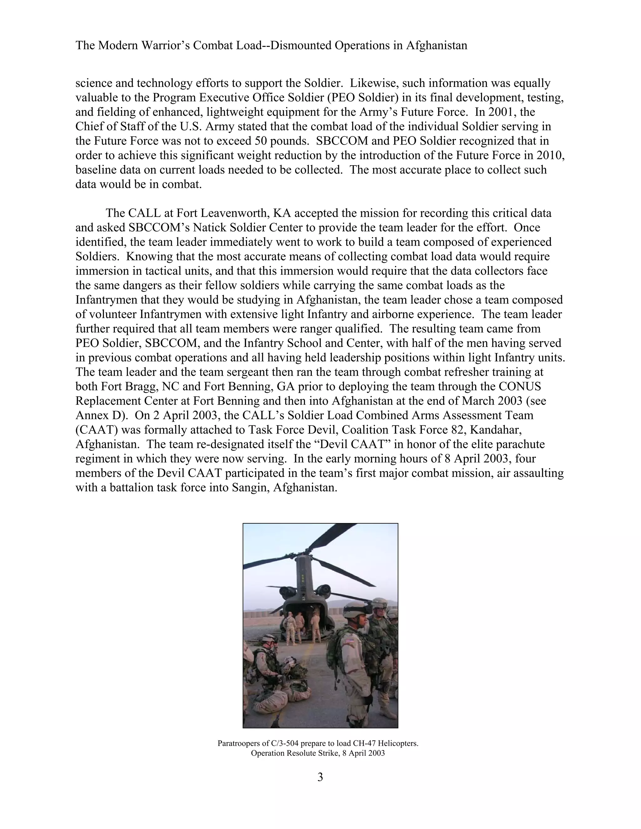 The Modern Warrior’s Combat Load--Dismounted Operations in Afghanistan
science and technology efforts to support the Soldier. Likewise, such information was equally
valuable to the Program Executive Office Soldier (PEO Soldier) in its final development, testing,
and fielding of enhanced, lightweight equipment for the Army’s Future Force. In 2001, the
Chief of Staff of the U.S. Army stated that the combat load of the individual Soldier serving in
the Future Force was not to exceed 50 pounds. SBCCOM and PEO Soldier recognized that in
order to achieve this significant weight reduction by the introduction of the Future Force in 2010,
baseline data on current loads needed to be collected. The most accurate place to collect such
data would be in combat.
The CALL at Fort Leavenworth, KA accepted the mission for recording this critical data
and asked SBCCOM’s Natick Soldier Center to provide the team leader for the effort. Once
identified, the team leader immediately went to work to build a team composed of experienced
Soldiers. Knowing that the most accurate means of collecting combat load data would require
immersion in tactical units, and that this immersion would require that the data collectors face
the same dangers as their fellow soldiers while carrying the same combat loads as the
Infantrymen that they would be studying in Afghanistan, the team leader chose a team composed
of volunteer Infantrymen with extensive light Infantry and airborne experience. The team leader
further required that all team members were ranger qualified. The resulting team came from
PEO Soldier, SBCCOM, and the Infantry School and Center, with half of the men having served
in previous combat operations and all having held leadership positions within light Infantry units.
The team leader and the team sergeant then ran the team through combat refresher training at
both Fort Bragg, NC and Fort Benning, GA prior to deploying the team through the CONUS
Replacement Center at Fort Benning and then into Afghanistan at the end of March 2003 (see
Annex D). On 2 April 2003, the CALL’s Soldier Load Combined Arms Assessment Team
(CAAT) was formally attached to Task Force Devil, Coalition Task Force 82, Kandahar,
Afghanistan. The team re-designated itself the “Devil CAAT” in honor of the elite parachute
regiment in which they were now serving. In the early morning hours of 8 April 2003, four
members of the Devil CAAT participated in the team’s first major combat mission, air assaulting
with a battalion task force into Sangin, Afghanistan.

Paratroopers of C/3-504 prepare to load CH-47 Helicopters.
Operation Resolute Strike, 8 April 2003

3

 