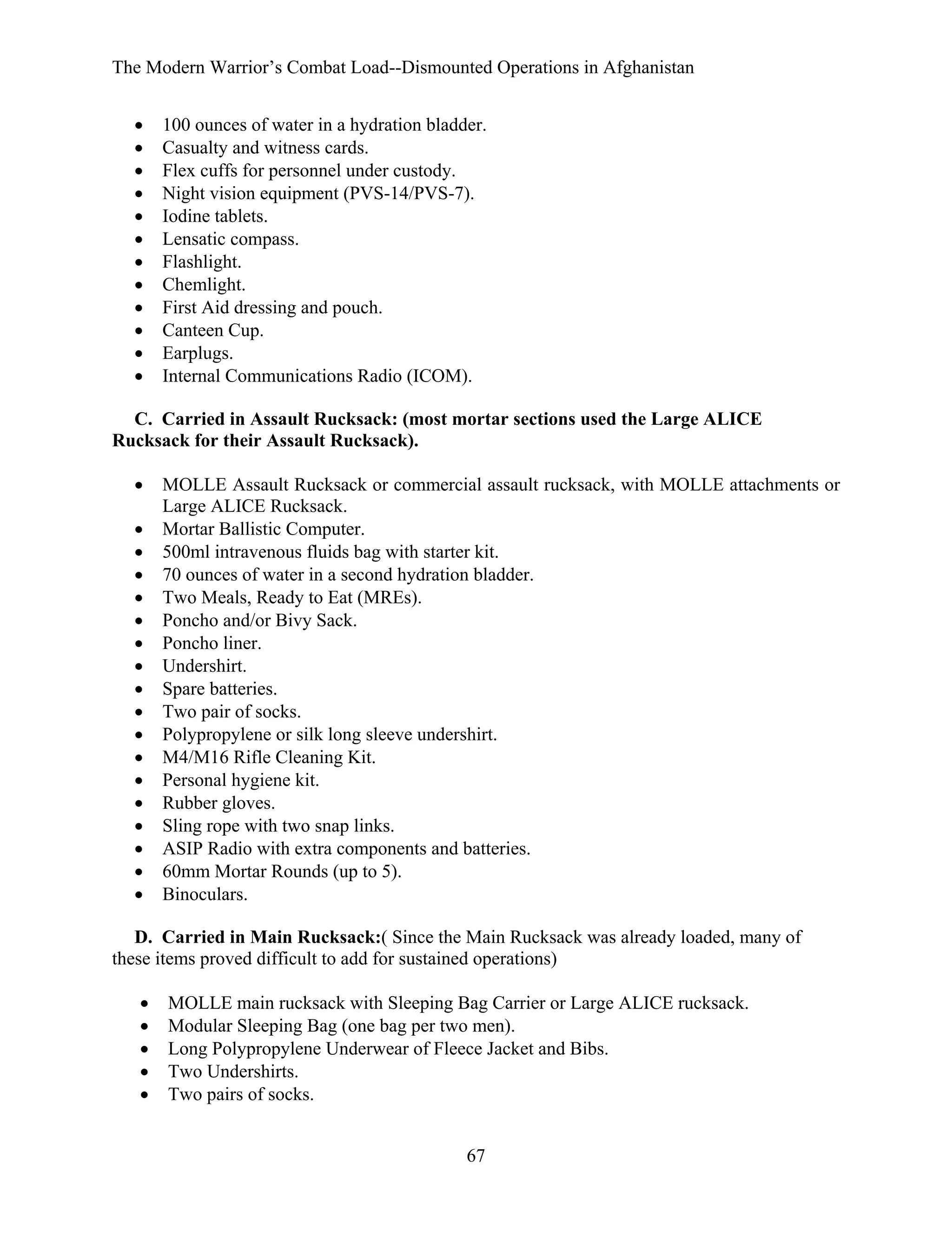 The Modern Warrior’s Combat Load--Dismounted Operations in Afghanistan
•
•
•
•
•
•
•
•
•
•
•
•

100 ounces of water in a hydration bladder.
Casualty and witness cards.
Flex cuffs for personnel under custody.
Night vision equipment (PVS-14/PVS-7).
Iodine tablets.
Lensatic compass.
Flashlight.
Chemlight.
First Aid dressing and pouch.
Canteen Cup.
Earplugs.
Internal Communications Radio (ICOM).

C. Carried in Assault Rucksack: (most mortar sections used the Large ALICE
Rucksack for their Assault Rucksack).
•
•
•
•
•
•
•
•
•
•
•
•
•
•
•
•
•
•

MOLLE Assault Rucksack or commercial assault rucksack, with MOLLE attachments or
Large ALICE Rucksack.
Mortar Ballistic Computer.
500ml intravenous fluids bag with starter kit.
70 ounces of water in a second hydration bladder.
Two Meals, Ready to Eat (MREs).
Poncho and/or Bivy Sack.
Poncho liner.
Undershirt.
Spare batteries.
Two pair of socks.
Polypropylene or silk long sleeve undershirt.
M4/M16 Rifle Cleaning Kit.
Personal hygiene kit.
Rubber gloves.
Sling rope with two snap links.
ASIP Radio with extra components and batteries.
60mm Mortar Rounds (up to 5).
Binoculars.

D. Carried in Main Rucksack:( Since the Main Rucksack was already loaded, many of
these items proved difficult to add for sustained operations)
•
•
•
•
•

MOLLE main rucksack with Sleeping Bag Carrier or Large ALICE rucksack.
Modular Sleeping Bag (one bag per two men).
Long Polypropylene Underwear of Fleece Jacket and Bibs.
Two Undershirts.
Two pairs of socks.
67

 