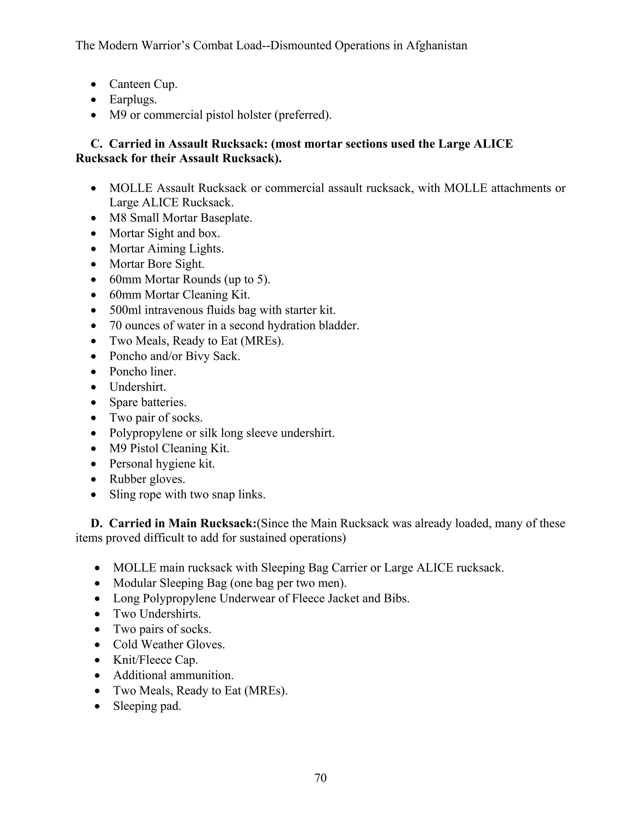 The Modern Warrior’s Combat Load--Dismounted Operations in Afghanistan
•
•
•

Canteen Cup.
Earplugs.
M9 or commercial pistol holster (preferred).

C. Carried in Assault Rucksack: (most mortar sections used the Large ALICE
Rucksack for their Assault Rucksack).
•
•
•
•
•
•
•
•
•
•
•
•
•
•
•
•
•
•
•
•

MOLLE Assault Rucksack or commercial assault rucksack, with MOLLE attachments or
Large ALICE Rucksack.
M8 Small Mortar Baseplate.
Mortar Sight and box.
Mortar Aiming Lights.
Mortar Bore Sight.
60mm Mortar Rounds (up to 5).
60mm Mortar Cleaning Kit.
500ml intravenous fluids bag with starter kit.
70 ounces of water in a second hydration bladder.
Two Meals, Ready to Eat (MREs).
Poncho and/or Bivy Sack.
Poncho liner.
Undershirt.
Spare batteries.
Two pair of socks.
Polypropylene or silk long sleeve undershirt.
M9 Pistol Cleaning Kit.
Personal hygiene kit.
Rubber gloves.
Sling rope with two snap links.

D. Carried in Main Rucksack:(Since the Main Rucksack was already loaded, many of these
items proved difficult to add for sustained operations)
•
•
•
•
•
•
•
•
•
•

MOLLE main rucksack with Sleeping Bag Carrier or Large ALICE rucksack.
Modular Sleeping Bag (one bag per two men).
Long Polypropylene Underwear of Fleece Jacket and Bibs.
Two Undershirts.
Two pairs of socks.
Cold Weather Gloves.
Knit/Fleece Cap.
Additional ammunition.
Two Meals, Ready to Eat (MREs).
Sleeping pad.

70

 