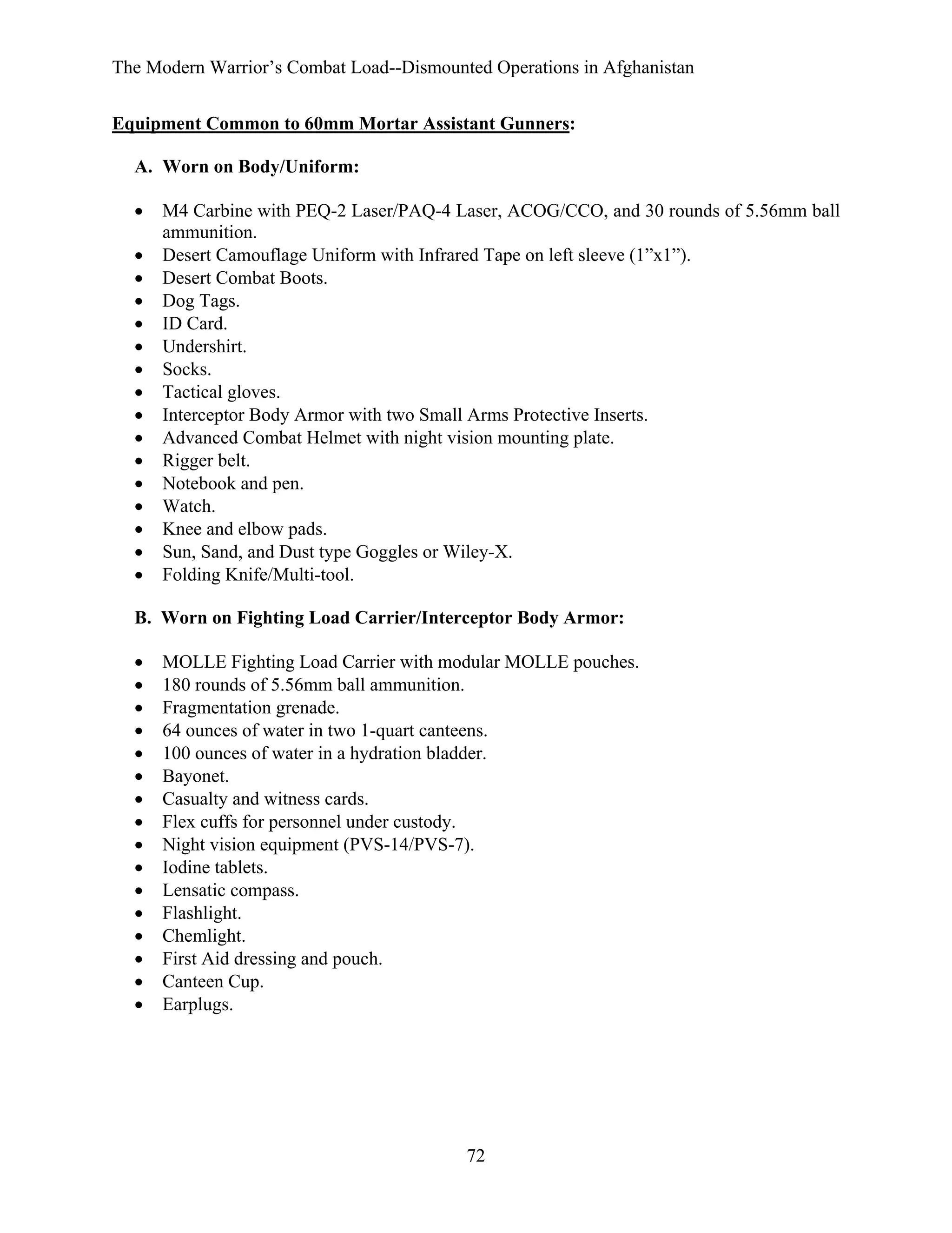 The Modern Warrior’s Combat Load--Dismounted Operations in Afghanistan
Equipment Common to 60mm Mortar Assistant Gunners:
A. Worn on Body/Uniform:
•
•
•
•
•
•
•
•
•
•
•
•
•
•
•
•

M4 Carbine with PEQ-2 Laser/PAQ-4 Laser, ACOG/CCO, and 30 rounds of 5.56mm ball
ammunition.
Desert Camouflage Uniform with Infrared Tape on left sleeve (1”x1”).
Desert Combat Boots.
Dog Tags.
ID Card.
Undershirt.
Socks.
Tactical gloves.
Interceptor Body Armor with two Small Arms Protective Inserts.
Advanced Combat Helmet with night vision mounting plate.
Rigger belt.
Notebook and pen.
Watch.
Knee and elbow pads.
Sun, Sand, and Dust type Goggles or Wiley-X.
Folding Knife/Multi-tool.

B. Worn on Fighting Load Carrier/Interceptor Body Armor:
•
•
•
•
•
•
•
•
•
•
•
•
•
•
•
•

MOLLE Fighting Load Carrier with modular MOLLE pouches.
180 rounds of 5.56mm ball ammunition.
Fragmentation grenade.
64 ounces of water in two 1-quart canteens.
100 ounces of water in a hydration bladder.
Bayonet.
Casualty and witness cards.
Flex cuffs for personnel under custody.
Night vision equipment (PVS-14/PVS-7).
Iodine tablets.
Lensatic compass.
Flashlight.
Chemlight.
First Aid dressing and pouch.
Canteen Cup.
Earplugs.

72

 