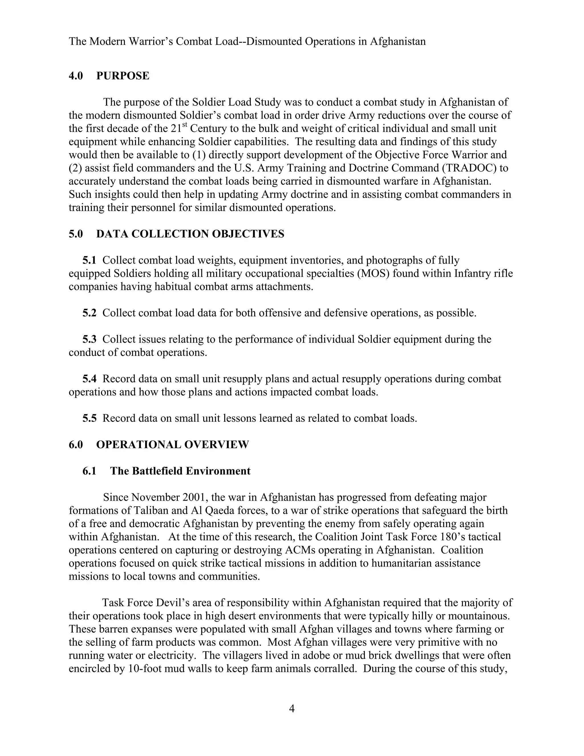 The Modern Warrior’s Combat Load--Dismounted Operations in Afghanistan
4.0

PURPOSE

The purpose of the Soldier Load Study was to conduct a combat study in Afghanistan of
the modern dismounted Soldier’s combat load in order drive Army reductions over the course of
the first decade of the 21st Century to the bulk and weight of critical individual and small unit
equipment while enhancing Soldier capabilities. The resulting data and findings of this study
would then be available to (1) directly support development of the Objective Force Warrior and
(2) assist field commanders and the U.S. Army Training and Doctrine Command (TRADOC) to
accurately understand the combat loads being carried in dismounted warfare in Afghanistan.
Such insights could then help in updating Army doctrine and in assisting combat commanders in
training their personnel for similar dismounted operations.
5.0

DATA COLLECTION OBJECTIVES

5.1 Collect combat load weights, equipment inventories, and photographs of fully
equipped Soldiers holding all military occupational specialties (MOS) found within Infantry rifle
companies having habitual combat arms attachments.
5.2 Collect combat load data for both offensive and defensive operations, as possible.
5.3 Collect issues relating to the performance of individual Soldier equipment during the
conduct of combat operations.
5.4 Record data on small unit resupply plans and actual resupply operations during combat
operations and how those plans and actions impacted combat loads.
5.5 Record data on small unit lessons learned as related to combat loads.
6.0

OPERATIONAL OVERVIEW

6.1

The Battlefield Environment

Since November 2001, the war in Afghanistan has progressed from defeating major
formations of Taliban and Al Qaeda forces, to a war of strike operations that safeguard the birth
of a free and democratic Afghanistan by preventing the enemy from safely operating again
within Afghanistan. At the time of this research, the Coalition Joint Task Force 180’s tactical
operations centered on capturing or destroying ACMs operating in Afghanistan. Coalition
operations focused on quick strike tactical missions in addition to humanitarian assistance
missions to local towns and communities.
Task Force Devil’s area of responsibility within Afghanistan required that the majority of
their operations took place in high desert environments that were typically hilly or mountainous.
These barren expanses were populated with small Afghan villages and towns where farming or
the selling of farm products was common. Most Afghan villages were very primitive with no
running water or electricity. The villagers lived in adobe or mud brick dwellings that were often
encircled by 10-foot mud walls to keep farm animals corralled. During the course of this study,

4

 