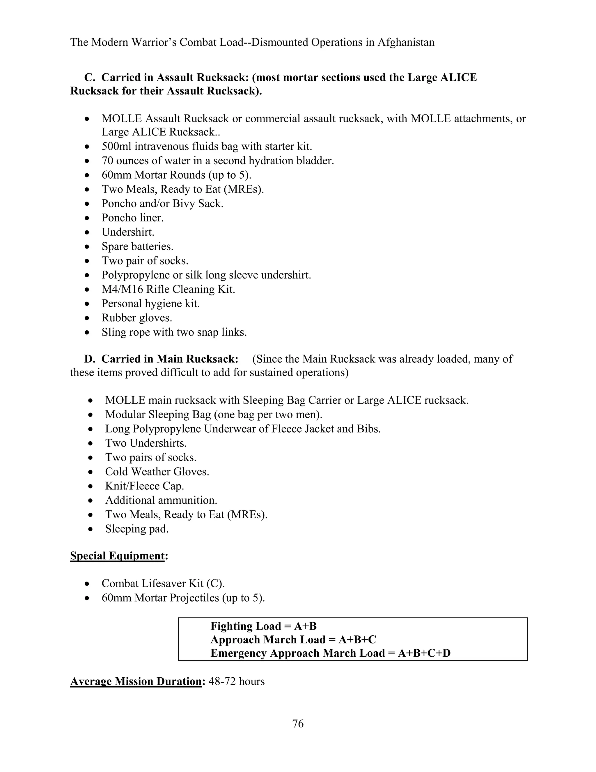The Modern Warrior’s Combat Load--Dismounted Operations in Afghanistan
C. Carried in Assault Rucksack: (most mortar sections used the Large ALICE
Rucksack for their Assault Rucksack).
•
•
•
•
•
•
•
•
•
•
•
•
•
•
•

MOLLE Assault Rucksack or commercial assault rucksack, with MOLLE attachments, or
Large ALICE Rucksack..
500ml intravenous fluids bag with starter kit.
70 ounces of water in a second hydration bladder.
60mm Mortar Rounds (up to 5).
Two Meals, Ready to Eat (MREs).
Poncho and/or Bivy Sack.
Poncho liner.
Undershirt.
Spare batteries.
Two pair of socks.
Polypropylene or silk long sleeve undershirt.
M4/M16 Rifle Cleaning Kit.
Personal hygiene kit.
Rubber gloves.
Sling rope with two snap links.

D. Carried in Main Rucksack: (Since the Main Rucksack was already loaded, many of
these items proved difficult to add for sustained operations)
•
•
•
•
•
•
•
•
•
•

MOLLE main rucksack with Sleeping Bag Carrier or Large ALICE rucksack.
Modular Sleeping Bag (one bag per two men).
Long Polypropylene Underwear of Fleece Jacket and Bibs.
Two Undershirts.
Two pairs of socks.
Cold Weather Gloves.
Knit/Fleece Cap.
Additional ammunition.
Two Meals, Ready to Eat (MREs).
Sleeping pad.

Special Equipment:
•
•

Combat Lifesaver Kit (C).
60mm Mortar Projectiles (up to 5).
Fighting Load = A+B
Approach March Load = A+B+C
Emergency Approach March Load = A+B+C+D

Average Mission Duration: 48-72 hours

76

 