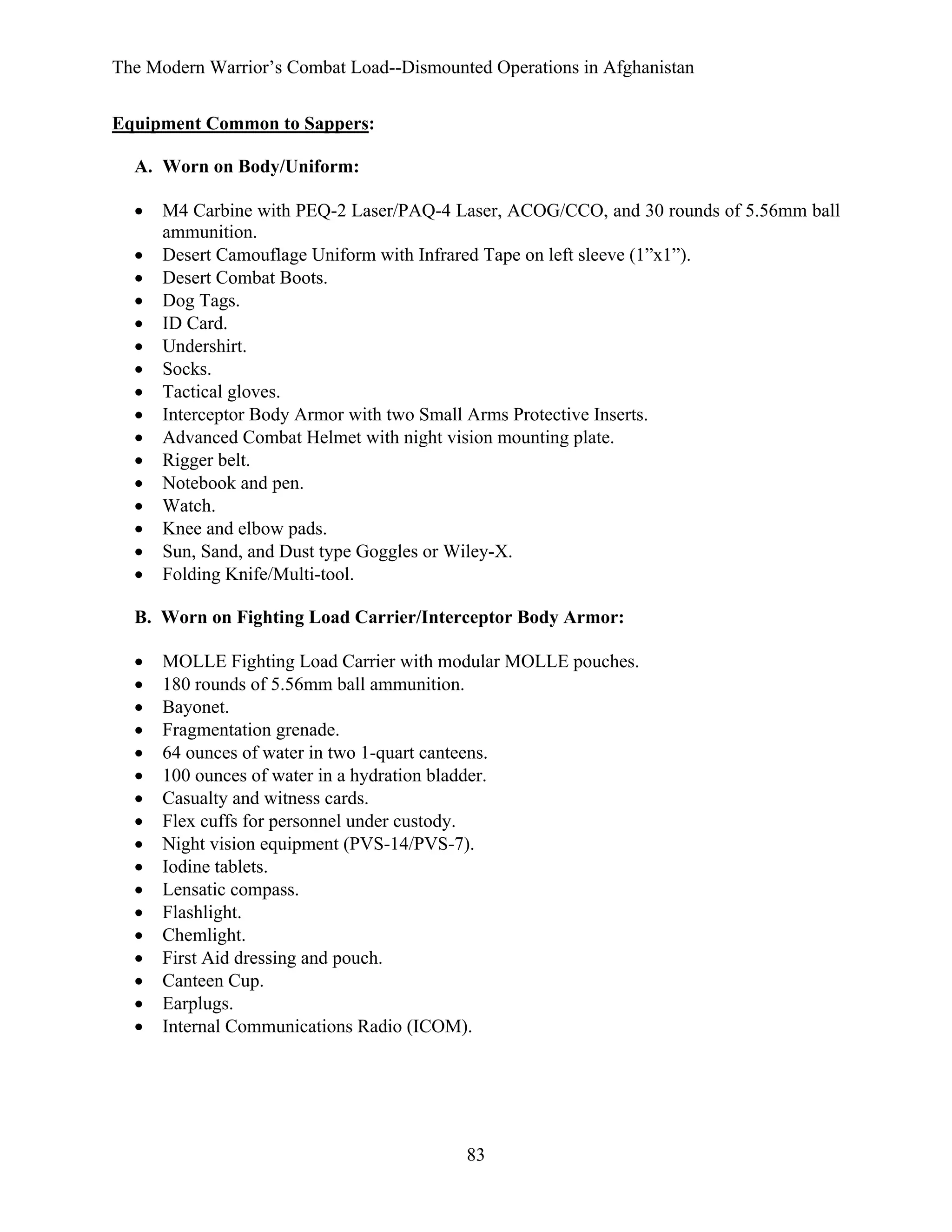 The Modern Warrior’s Combat Load--Dismounted Operations in Afghanistan
Equipment Common to Sappers:
A. Worn on Body/Uniform:
•
•
•
•
•
•
•
•
•
•
•
•
•
•
•
•

M4 Carbine with PEQ-2 Laser/PAQ-4 Laser, ACOG/CCO, and 30 rounds of 5.56mm ball
ammunition.
Desert Camouflage Uniform with Infrared Tape on left sleeve (1”x1”).
Desert Combat Boots.
Dog Tags.
ID Card.
Undershirt.
Socks.
Tactical gloves.
Interceptor Body Armor with two Small Arms Protective Inserts.
Advanced Combat Helmet with night vision mounting plate.
Rigger belt.
Notebook and pen.
Watch.
Knee and elbow pads.
Sun, Sand, and Dust type Goggles or Wiley-X.
Folding Knife/Multi-tool.

B. Worn on Fighting Load Carrier/Interceptor Body Armor:
•
•
•
•
•
•
•
•
•
•
•
•
•
•
•
•
•

MOLLE Fighting Load Carrier with modular MOLLE pouches.
180 rounds of 5.56mm ball ammunition.
Bayonet.
Fragmentation grenade.
64 ounces of water in two 1-quart canteens.
100 ounces of water in a hydration bladder.
Casualty and witness cards.
Flex cuffs for personnel under custody.
Night vision equipment (PVS-14/PVS-7).
Iodine tablets.
Lensatic compass.
Flashlight.
Chemlight.
First Aid dressing and pouch.
Canteen Cup.
Earplugs.
Internal Communications Radio (ICOM).

83

 