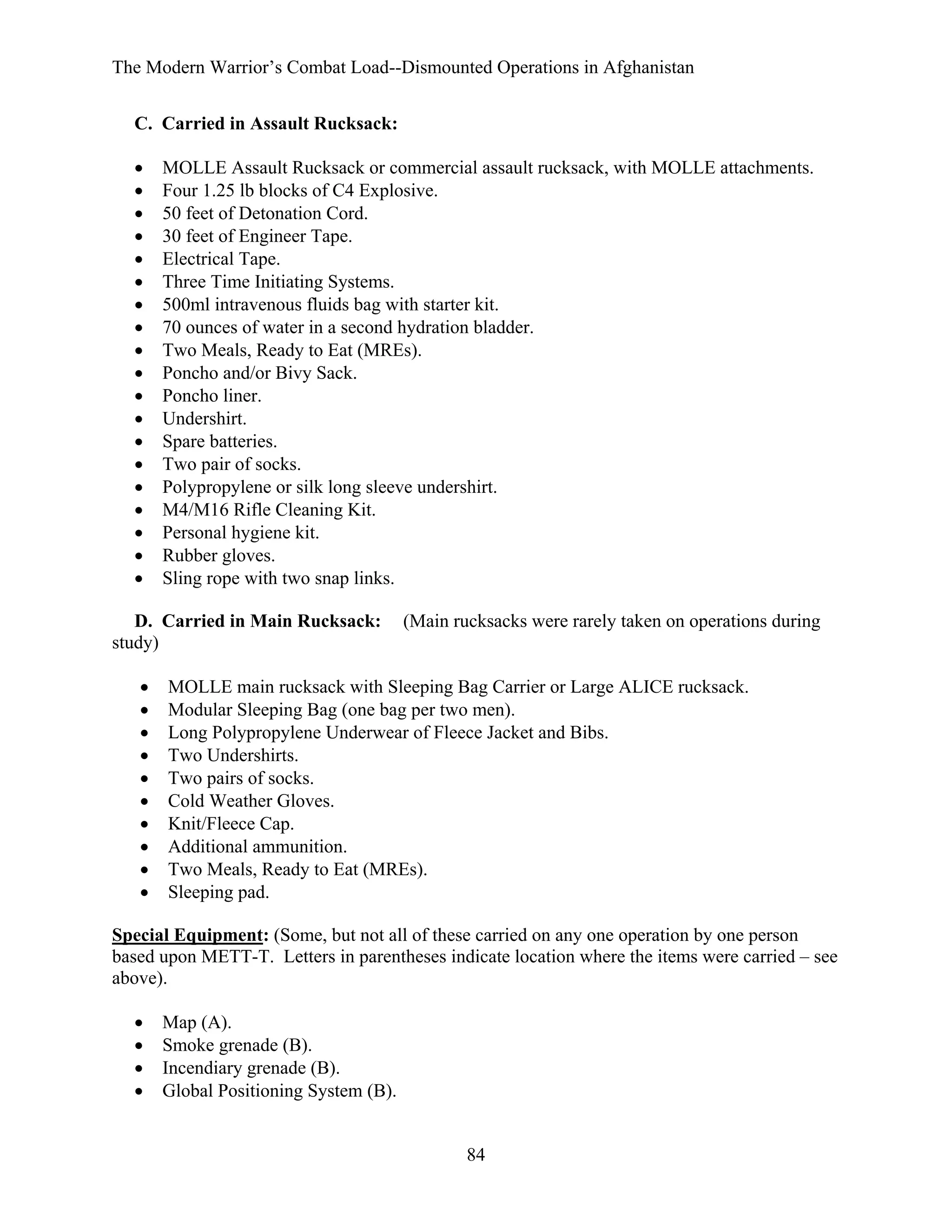The Modern Warrior’s Combat Load--Dismounted Operations in Afghanistan
C. Carried in Assault Rucksack:
•
•
•
•
•
•
•
•
•
•
•
•
•
•
•
•
•
•
•

MOLLE Assault Rucksack or commercial assault rucksack, with MOLLE attachments.
Four 1.25 lb blocks of C4 Explosive.
50 feet of Detonation Cord.
30 feet of Engineer Tape.
Electrical Tape.
Three Time Initiating Systems.
500ml intravenous fluids bag with starter kit.
70 ounces of water in a second hydration bladder.
Two Meals, Ready to Eat (MREs).
Poncho and/or Bivy Sack.
Poncho liner.
Undershirt.
Spare batteries.
Two pair of socks.
Polypropylene or silk long sleeve undershirt.
M4/M16 Rifle Cleaning Kit.
Personal hygiene kit.
Rubber gloves.
Sling rope with two snap links.

D. Carried in Main Rucksack:
study)
•
•
•
•
•
•
•
•
•
•

(Main rucksacks were rarely taken on operations during

MOLLE main rucksack with Sleeping Bag Carrier or Large ALICE rucksack.
Modular Sleeping Bag (one bag per two men).
Long Polypropylene Underwear of Fleece Jacket and Bibs.
Two Undershirts.
Two pairs of socks.
Cold Weather Gloves.
Knit/Fleece Cap.
Additional ammunition.
Two Meals, Ready to Eat (MREs).
Sleeping pad.

Special Equipment: (Some, but not all of these carried on any one operation by one person
based upon METT-T. Letters in parentheses indicate location where the items were carried – see
above).
•
•
•
•

Map (A).
Smoke grenade (B).
Incendiary grenade (B).
Global Positioning System (B).

84

 