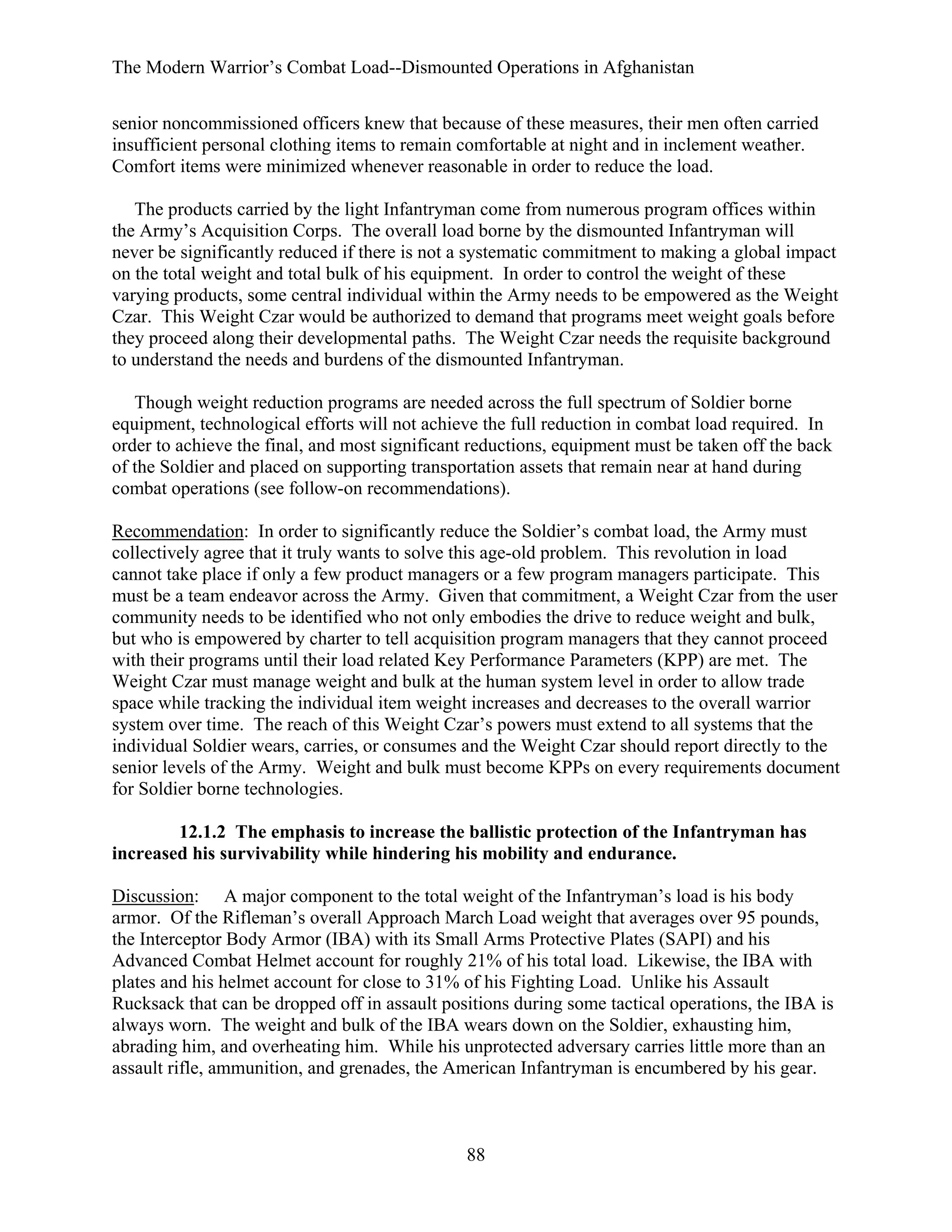 The Modern Warrior’s Combat Load--Dismounted Operations in Afghanistan
senior noncommissioned officers knew that because of these measures, their men often carried
insufficient personal clothing items to remain comfortable at night and in inclement weather.
Comfort items were minimized whenever reasonable in order to reduce the load.
The products carried by the light Infantryman come from numerous program offices within
the Army’s Acquisition Corps. The overall load borne by the dismounted Infantryman will
never be significantly reduced if there is not a systematic commitment to making a global impact
on the total weight and total bulk of his equipment. In order to control the weight of these
varying products, some central individual within the Army needs to be empowered as the Weight
Czar. This Weight Czar would be authorized to demand that programs meet weight goals before
they proceed along their developmental paths. The Weight Czar needs the requisite background
to understand the needs and burdens of the dismounted Infantryman.
Though weight reduction programs are needed across the full spectrum of Soldier borne
equipment, technological efforts will not achieve the full reduction in combat load required. In
order to achieve the final, and most significant reductions, equipment must be taken off the back
of the Soldier and placed on supporting transportation assets that remain near at hand during
combat operations (see follow-on recommendations).
Recommendation: In order to significantly reduce the Soldier’s combat load, the Army must
collectively agree that it truly wants to solve this age-old problem. This revolution in load
cannot take place if only a few product managers or a few program managers participate. This
must be a team endeavor across the Army. Given that commitment, a Weight Czar from the user
community needs to be identified who not only embodies the drive to reduce weight and bulk,
but who is empowered by charter to tell acquisition program managers that they cannot proceed
with their programs until their load related Key Performance Parameters (KPP) are met. The
Weight Czar must manage weight and bulk at the human system level in order to allow trade
space while tracking the individual item weight increases and decreases to the overall warrior
system over time. The reach of this Weight Czar’s powers must extend to all systems that the
individual Soldier wears, carries, or consumes and the Weight Czar should report directly to the
senior levels of the Army. Weight and bulk must become KPPs on every requirements document
for Soldier borne technologies.
12.1.2 The emphasis to increase the ballistic protection of the Infantryman has
increased his survivability while hindering his mobility and endurance.
Discussion: A major component to the total weight of the Infantryman’s load is his body
armor. Of the Rifleman’s overall Approach March Load weight that averages over 95 pounds,
the Interceptor Body Armor (IBA) with its Small Arms Protective Plates (SAPI) and his
Advanced Combat Helmet account for roughly 21% of his total load. Likewise, the IBA with
plates and his helmet account for close to 31% of his Fighting Load. Unlike his Assault
Rucksack that can be dropped off in assault positions during some tactical operations, the IBA is
always worn. The weight and bulk of the IBA wears down on the Soldier, exhausting him,
abrading him, and overheating him. While his unprotected adversary carries little more than an
assault rifle, ammunition, and grenades, the American Infantryman is encumbered by his gear.

88

 