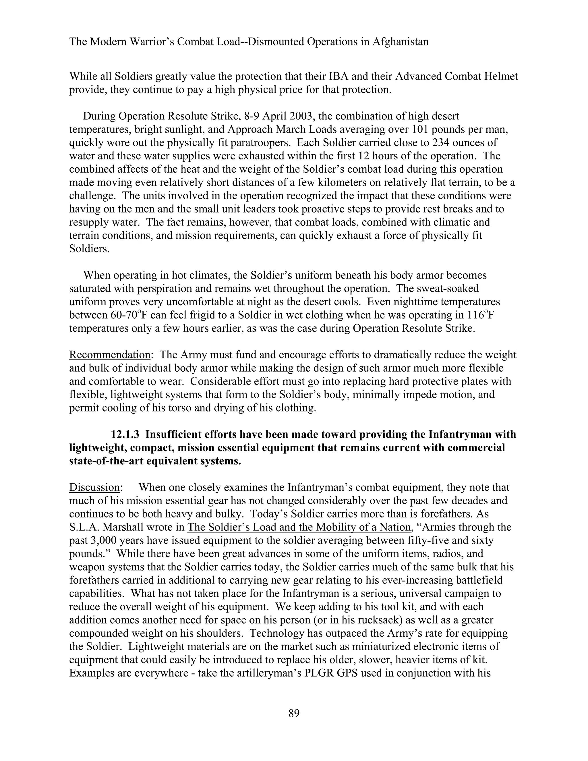 The Modern Warrior’s Combat Load--Dismounted Operations in Afghanistan
While all Soldiers greatly value the protection that their IBA and their Advanced Combat Helmet
provide, they continue to pay a high physical price for that protection.
During Operation Resolute Strike, 8-9 April 2003, the combination of high desert
temperatures, bright sunlight, and Approach March Loads averaging over 101 pounds per man,
quickly wore out the physically fit paratroopers. Each Soldier carried close to 234 ounces of
water and these water supplies were exhausted within the first 12 hours of the operation. The
combined affects of the heat and the weight of the Soldier’s combat load during this operation
made moving even relatively short distances of a few kilometers on relatively flat terrain, to be a
challenge. The units involved in the operation recognized the impact that these conditions were
having on the men and the small unit leaders took proactive steps to provide rest breaks and to
resupply water. The fact remains, however, that combat loads, combined with climatic and
terrain conditions, and mission requirements, can quickly exhaust a force of physically fit
Soldiers.
When operating in hot climates, the Soldier’s uniform beneath his body armor becomes
saturated with perspiration and remains wet throughout the operation. The sweat-soaked
uniform proves very uncomfortable at night as the desert cools. Even nighttime temperatures
between 60-70oF can feel frigid to a Soldier in wet clothing when he was operating in 116oF
temperatures only a few hours earlier, as was the case during Operation Resolute Strike.
Recommendation: The Army must fund and encourage efforts to dramatically reduce the weight
and bulk of individual body armor while making the design of such armor much more flexible
and comfortable to wear. Considerable effort must go into replacing hard protective plates with
flexible, lightweight systems that form to the Soldier’s body, minimally impede motion, and
permit cooling of his torso and drying of his clothing.
12.1.3 Insufficient efforts have been made toward providing the Infantryman with
lightweight, compact, mission essential equipment that remains current with commercial
state-of-the-art equivalent systems.
Discussion: When one closely examines the Infantryman’s combat equipment, they note that
much of his mission essential gear has not changed considerably over the past few decades and
continues to be both heavy and bulky. Today’s Soldier carries more than is forefathers. As
S.L.A. Marshall wrote in The Soldier’s Load and the Mobility of a Nation, “Armies through the
past 3,000 years have issued equipment to the soldier averaging between fifty-five and sixty
pounds.” While there have been great advances in some of the uniform items, radios, and
weapon systems that the Soldier carries today, the Soldier carries much of the same bulk that his
forefathers carried in additional to carrying new gear relating to his ever-increasing battlefield
capabilities. What has not taken place for the Infantryman is a serious, universal campaign to
reduce the overall weight of his equipment. We keep adding to his tool kit, and with each
addition comes another need for space on his person (or in his rucksack) as well as a greater
compounded weight on his shoulders. Technology has outpaced the Army’s rate for equipping
the Soldier. Lightweight materials are on the market such as miniaturized electronic items of
equipment that could easily be introduced to replace his older, slower, heavier items of kit.
Examples are everywhere - take the artilleryman’s PLGR GPS used in conjunction with his

89

 