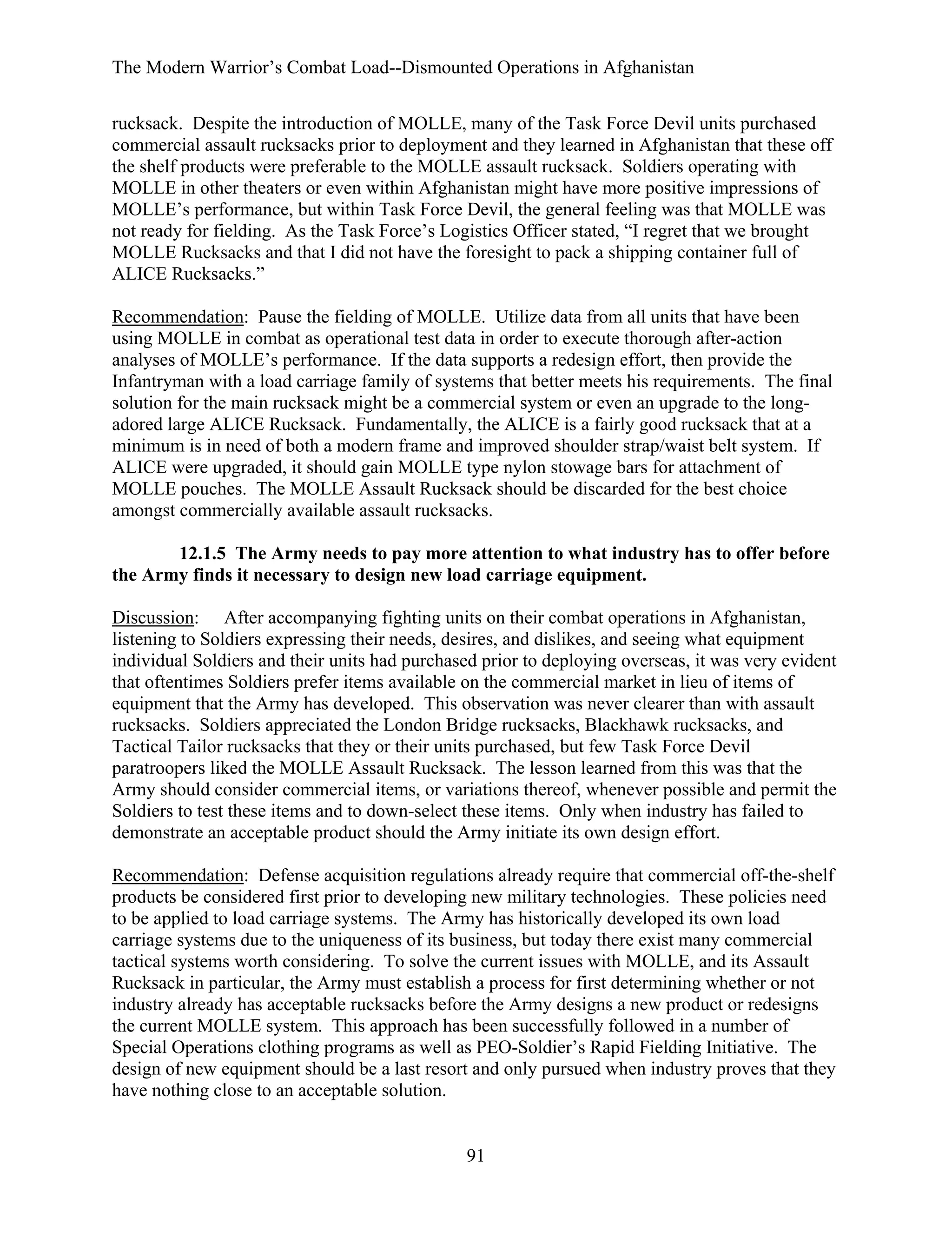 The Modern Warrior’s Combat Load--Dismounted Operations in Afghanistan
rucksack. Despite the introduction of MOLLE, many of the Task Force Devil units purchased
commercial assault rucksacks prior to deployment and they learned in Afghanistan that these off
the shelf products were preferable to the MOLLE assault rucksack. Soldiers operating with
MOLLE in other theaters or even within Afghanistan might have more positive impressions of
MOLLE’s performance, but within Task Force Devil, the general feeling was that MOLLE was
not ready for fielding. As the Task Force’s Logistics Officer stated, “I regret that we brought
MOLLE Rucksacks and that I did not have the foresight to pack a shipping container full of
ALICE Rucksacks.”
Recommendation: Pause the fielding of MOLLE. Utilize data from all units that have been
using MOLLE in combat as operational test data in order to execute thorough after-action
analyses of MOLLE’s performance. If the data supports a redesign effort, then provide the
Infantryman with a load carriage family of systems that better meets his requirements. The final
solution for the main rucksack might be a commercial system or even an upgrade to the longadored large ALICE Rucksack. Fundamentally, the ALICE is a fairly good rucksack that at a
minimum is in need of both a modern frame and improved shoulder strap/waist belt system. If
ALICE were upgraded, it should gain MOLLE type nylon stowage bars for attachment of
MOLLE pouches. The MOLLE Assault Rucksack should be discarded for the best choice
amongst commercially available assault rucksacks.
12.1.5 The Army needs to pay more attention to what industry has to offer before
the Army finds it necessary to design new load carriage equipment.
Discussion: After accompanying fighting units on their combat operations in Afghanistan,
listening to Soldiers expressing their needs, desires, and dislikes, and seeing what equipment
individual Soldiers and their units had purchased prior to deploying overseas, it was very evident
that oftentimes Soldiers prefer items available on the commercial market in lieu of items of
equipment that the Army has developed. This observation was never clearer than with assault
rucksacks. Soldiers appreciated the London Bridge rucksacks, Blackhawk rucksacks, and
Tactical Tailor rucksacks that they or their units purchased, but few Task Force Devil
paratroopers liked the MOLLE Assault Rucksack. The lesson learned from this was that the
Army should consider commercial items, or variations thereof, whenever possible and permit the
Soldiers to test these items and to down-select these items. Only when industry has failed to
demonstrate an acceptable product should the Army initiate its own design effort.
Recommendation: Defense acquisition regulations already require that commercial off-the-shelf
products be considered first prior to developing new military technologies. These policies need
to be applied to load carriage systems. The Army has historically developed its own load
carriage systems due to the uniqueness of its business, but today there exist many commercial
tactical systems worth considering. To solve the current issues with MOLLE, and its Assault
Rucksack in particular, the Army must establish a process for first determining whether or not
industry already has acceptable rucksacks before the Army designs a new product or redesigns
the current MOLLE system. This approach has been successfully followed in a number of
Special Operations clothing programs as well as PEO-Soldier’s Rapid Fielding Initiative. The
design of new equipment should be a last resort and only pursued when industry proves that they
have nothing close to an acceptable solution.

91

 