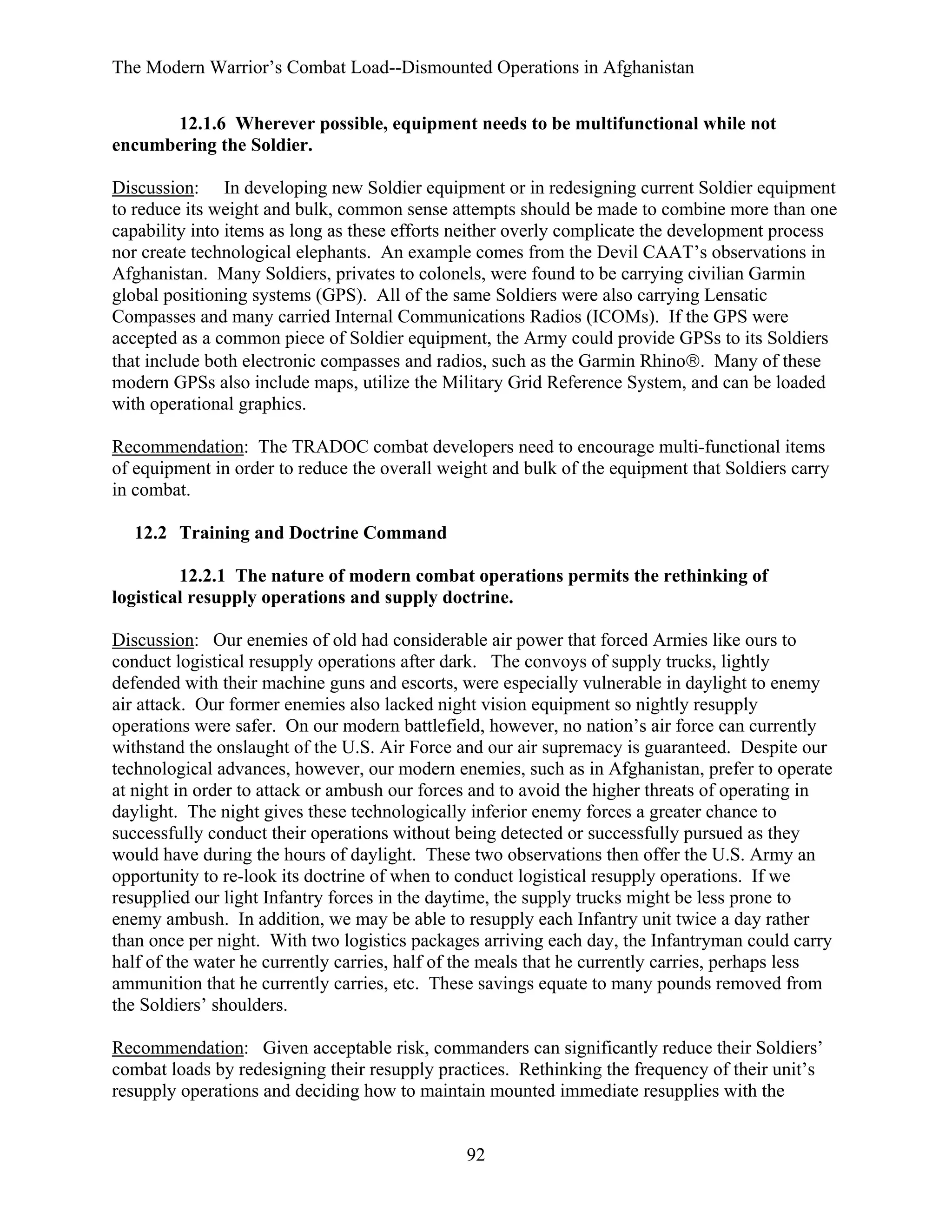 The Modern Warrior’s Combat Load--Dismounted Operations in Afghanistan
12.1.6 Wherever possible, equipment needs to be multifunctional while not
encumbering the Soldier.
Discussion: In developing new Soldier equipment or in redesigning current Soldier equipment
to reduce its weight and bulk, common sense attempts should be made to combine more than one
capability into items as long as these efforts neither overly complicate the development process
nor create technological elephants. An example comes from the Devil CAAT’s observations in
Afghanistan. Many Soldiers, privates to colonels, were found to be carrying civilian Garmin
global positioning systems (GPS). All of the same Soldiers were also carrying Lensatic
Compasses and many carried Internal Communications Radios (ICOMs). If the GPS were
accepted as a common piece of Soldier equipment, the Army could provide GPSs to its Soldiers
that include both electronic compasses and radios, such as the Garmin Rhino®. Many of these
modern GPSs also include maps, utilize the Military Grid Reference System, and can be loaded
with operational graphics.
Recommendation: The TRADOC combat developers need to encourage multi-functional items
of equipment in order to reduce the overall weight and bulk of the equipment that Soldiers carry
in combat.
12.2 Training and Doctrine Command
12.2.1 The nature of modern combat operations permits the rethinking of
logistical resupply operations and supply doctrine.
Discussion: Our enemies of old had considerable air power that forced Armies like ours to
conduct logistical resupply operations after dark. The convoys of supply trucks, lightly
defended with their machine guns and escorts, were especially vulnerable in daylight to enemy
air attack. Our former enemies also lacked night vision equipment so nightly resupply
operations were safer. On our modern battlefield, however, no nation’s air force can currently
withstand the onslaught of the U.S. Air Force and our air supremacy is guaranteed. Despite our
technological advances, however, our modern enemies, such as in Afghanistan, prefer to operate
at night in order to attack or ambush our forces and to avoid the higher threats of operating in
daylight. The night gives these technologically inferior enemy forces a greater chance to
successfully conduct their operations without being detected or successfully pursued as they
would have during the hours of daylight. These two observations then offer the U.S. Army an
opportunity to re-look its doctrine of when to conduct logistical resupply operations. If we
resupplied our light Infantry forces in the daytime, the supply trucks might be less prone to
enemy ambush. In addition, we may be able to resupply each Infantry unit twice a day rather
than once per night. With two logistics packages arriving each day, the Infantryman could carry
half of the water he currently carries, half of the meals that he currently carries, perhaps less
ammunition that he currently carries, etc. These savings equate to many pounds removed from
the Soldiers’ shoulders.
Recommendation: Given acceptable risk, commanders can significantly reduce their Soldiers’
combat loads by redesigning their resupply practices. Rethinking the frequency of their unit’s
resupply operations and deciding how to maintain mounted immediate resupplies with the

92

 