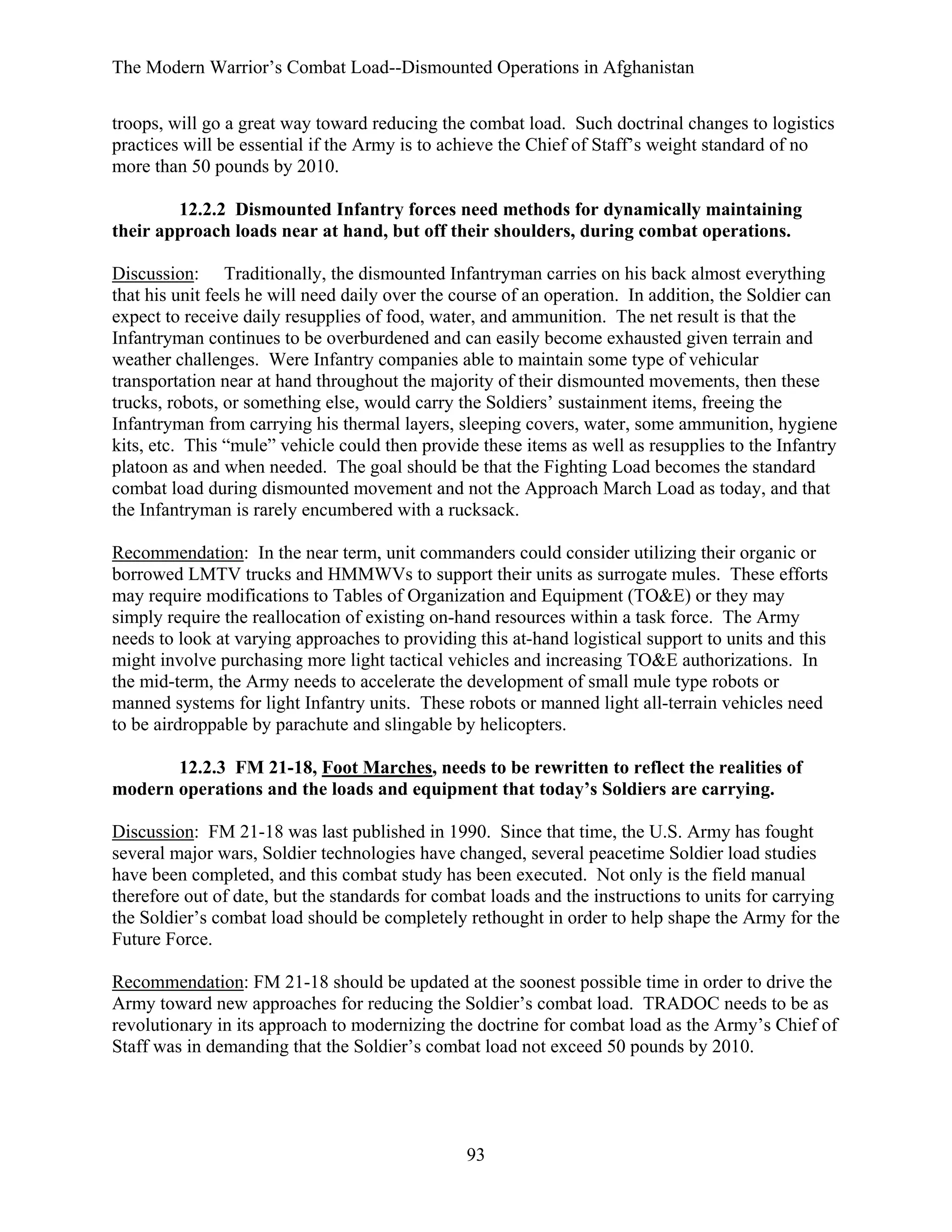 The Modern Warrior’s Combat Load--Dismounted Operations in Afghanistan
troops, will go a great way toward reducing the combat load. Such doctrinal changes to logistics
practices will be essential if the Army is to achieve the Chief of Staff’s weight standard of no
more than 50 pounds by 2010.
12.2.2 Dismounted Infantry forces need methods for dynamically maintaining
their approach loads near at hand, but off their shoulders, during combat operations.
Discussion: Traditionally, the dismounted Infantryman carries on his back almost everything
that his unit feels he will need daily over the course of an operation. In addition, the Soldier can
expect to receive daily resupplies of food, water, and ammunition. The net result is that the
Infantryman continues to be overburdened and can easily become exhausted given terrain and
weather challenges. Were Infantry companies able to maintain some type of vehicular
transportation near at hand throughout the majority of their dismounted movements, then these
trucks, robots, or something else, would carry the Soldiers’ sustainment items, freeing the
Infantryman from carrying his thermal layers, sleeping covers, water, some ammunition, hygiene
kits, etc. This “mule” vehicle could then provide these items as well as resupplies to the Infantry
platoon as and when needed. The goal should be that the Fighting Load becomes the standard
combat load during dismounted movement and not the Approach March Load as today, and that
the Infantryman is rarely encumbered with a rucksack.
Recommendation: In the near term, unit commanders could consider utilizing their organic or
borrowed LMTV trucks and HMMWVs to support their units as surrogate mules. These efforts
may require modifications to Tables of Organization and Equipment (TO&E) or they may
simply require the reallocation of existing on-hand resources within a task force. The Army
needs to look at varying approaches to providing this at-hand logistical support to units and this
might involve purchasing more light tactical vehicles and increasing TO&E authorizations. In
the mid-term, the Army needs to accelerate the development of small mule type robots or
manned systems for light Infantry units. These robots or manned light all-terrain vehicles need
to be airdroppable by parachute and slingable by helicopters.
12.2.3 FM 21-18, Foot Marches, needs to be rewritten to reflect the realities of
modern operations and the loads and equipment that today’s Soldiers are carrying.
Discussion: FM 21-18 was last published in 1990. Since that time, the U.S. Army has fought
several major wars, Soldier technologies have changed, several peacetime Soldier load studies
have been completed, and this combat study has been executed. Not only is the field manual
therefore out of date, but the standards for combat loads and the instructions to units for carrying
the Soldier’s combat load should be completely rethought in order to help shape the Army for the
Future Force.
Recommendation: FM 21-18 should be updated at the soonest possible time in order to drive the
Army toward new approaches for reducing the Soldier’s combat load. TRADOC needs to be as
revolutionary in its approach to modernizing the doctrine for combat load as the Army’s Chief of
Staff was in demanding that the Soldier’s combat load not exceed 50 pounds by 2010.

93

 