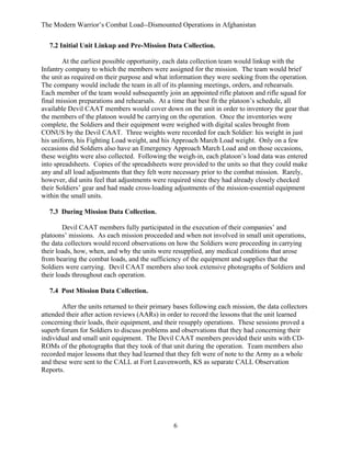 The Modern Warrior’s Combat Load--Dismounted Operations in Afghanistan
7.2 Initial Unit Linkup and Pre-Mission Data Collection.
At the earliest possible opportunity, each data collection team would linkup with the
Infantry company to which the members were assigned for the mission. The team would brief
the unit as required on their purpose and what information they were seeking from the operation.
The company would include the team in all of its planning meetings, orders, and rehearsals.
Each member of the team would subsequently join an appointed rifle platoon and rifle squad for
final mission preparations and rehearsals. At a time that best fit the platoon’s schedule, all
available Devil CAAT members would cover down on the unit in order to inventory the gear that
the members of the platoon would be carrying on the operation. Once the inventories were
complete, the Soldiers and their equipment were weighed with digital scales brought from
CONUS by the Devil CAAT. Three weights were recorded for each Soldier: his weight in just
his uniform, his Fighting Load weight, and his Approach March Load weight. Only on a few
occasions did Soldiers also have an Emergency Approach March Load and on those occasions,
these weights were also collected. Following the weigh-in, each platoon’s load data was entered
into spreadsheets. Copies of the spreadsheets were provided to the units so that they could make
any and all load adjustments that they felt were necessary prior to the combat mission. Rarely,
however, did units feel that adjustments were required since they had already closely checked
their Soldiers’ gear and had made cross-loading adjustments of the mission-essential equipment
within the small units.
7.3 During Mission Data Collection.
Devil CAAT members fully participated in the execution of their companies’ and
platoons’ missions. As each mission proceeded and when not involved in small unit operations,
the data collectors would record observations on how the Soldiers were proceeding in carrying
their loads, how, when, and why the units were resupplied, any medical conditions that arose
from bearing the combat loads, and the sufficiency of the equipment and supplies that the
Soldiers were carrying. Devil CAAT members also took extensive photographs of Soldiers and
their loads throughout each operation.
7.4 Post Mission Data Collection.
After the units returned to their primary bases following each mission, the data collectors
attended their after action reviews (AARs) in order to record the lessons that the unit learned
concerning their loads, their equipment, and their resupply operations. These sessions proved a
superb forum for Soldiers to discuss problems and observations that they had concerning their
individual and small unit equipment. The Devil CAAT members provided their units with CDROMs of the photographs that they took of that unit during the operation. Team members also
recorded major lessons that they had learned that they felt were of note to the Army as a whole
and these were sent to the CALL at Fort Leavenworth, KS as separate CALL Observation
Reports.

6

 