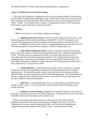 The Modern Warrior’s Combat Load--Dismounted Operations in Afghanistan
Annex A: Problems in Current Load Carriage
Task Force Devil deployed to Afghanistan with the newly produced Modular Load Bearing
System (MOLLE) and the Interceptor Body Armor. Both of these items were issued to the task
force during the November-December 2003 timeframe by members of the Program Executive
Office – Soldier. Some Soldiers chose to deploy to Afghanistan with their ALICE Rucksacks.
Observations on the performance of these items follow.
1. MOLLE:
MOLLE consists of several modular components, including:
• Fighting Load Carrier (FLC): A tactical vest that replaces both the Army’s Load
Bearing Equipment (LBE) and the Load Bearing Vest (LBV). The FLC has multiple nylon
stowage bars that permit the modular attachment of accessory pouches of varying sizes and
purposes. The MOLLE system provides a family of equipment pouches for use with the vest for
transporting magazines of ammunition, compasses, canteens, hand grenades, etc.
• Main MOLLE Rucksack System: A full size rucksack system with an external
plastic frame that includes a main rucksack compartment and a lower, separable, Sleeping Bag
Carrier. The main rucksack compartment includes a removable radio pouch as well as a
removable small arms ammunition magazine bandoleer. The outside of the main rucksack
compartment has a zippered pouch dimensioned for carrying one M18 Claymore Mine. The
main MOLLE Rucksack is designed to replace the large ALICE Rucksack and frame that have
been used by the U.S. Army since the 1970s.
• Assault Rucksack: A small rucksack that can be worn by a Soldier as a separate
rucksack or attached to the main MOLLE Rucksack for transportation of the two rucksacks
simultaneously. The Assault Rucksack includes nylon stowage bars for attaching accessory
MOLLE pockets as well as attaching the MOLLE Butt Pack underneath. The Assault Rucksack
includes a zippered main compartment that contains a removable 100-ounce water bag for onthe-move hydration, and an external pocket.
• Butt Pack: A small zippered bag with its own waist belt that can either be worn
around a Soldier’s waste or it can be attached to either the Main MOLLE Rucksack or the
Assault Rucksack.
• Modular Accessory Pouches: Designed to be modularly attached to the outside of
either the Assault Rucksack or the main MOLLE Rucksack. These pouches can also be detached
from MOLLE and used individually with a shoulder strap.
While conducting training operations prior to and during the unit’s deployment to
Afghanistan, and while conducting combat operations during the task force’s service in
Afghanistan, the various internal organizations within Task Force Devil identified some
strengths and many shortcomings of the MOLLE System. In general, these include:

96

 