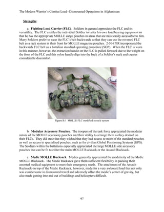 The Modern Warrior’s Combat Load--Dismounted Operations in Afghanistan
Strengths:
a. Fighting Load Carrier (FLC). Soldiers in general appreciate the FLC and its
versatility. The FLC enables the individual Soldier to tailor his own load bearing equipment so
that he has the appropriate MOLLE cargo pouches in areas that are most easily accessible to him.
Many Soldiers prefer to wear the FLC’s belt backwards so that they can use the reversed FLC
belt as a rack system in their front for MOLLE magazine pouches. 2-504 PIR incorporated the
backwards FLC belt as a battalion standard operating procedure (SOP). When the FLC is worn
in this manner, however, the extraction handle on the FLC is pulled forward due to the weight on
the front of the FLC and this nylon handle digs into the back of a Soldier’s neck and creates
considerable discomfort.

Figure B.1 MOLLE FLC modified as rack system

b. Modular Accessory Pouches. The troopers of the task force appreciated the modular
nature of the MOLLE accessory pouches and their ability to arrange them as they desired on
their FLCs. They did state that they wished that they had access to more of the standard pouches
as well as access to specialized pouches, such as for civilian Global Positioning Systems (GPS).
The Soldiers within the battalions especially appreciated the large MOLLE side accessory
pouches that can be fit to either the main MOLLE Rucksack or the Assault Rucksack.
c. Medic MOLLE Rucksack. Medics generally appreciated the modularity of the Medic
MOLLE Rucksack. The Medic Rucksack gave them sufficient flexibility in packing their
assorted medical equipment to meet their emergency needs. The attachment of the Assault
Rucksack on top of the Medic Rucksack, however, made for a very awkward load that not only
was cumbersome in dismounted travel and adversely offset the medic’s center of gravity, but
also made getting into and out of buildings and helicopters difficult.

97

 