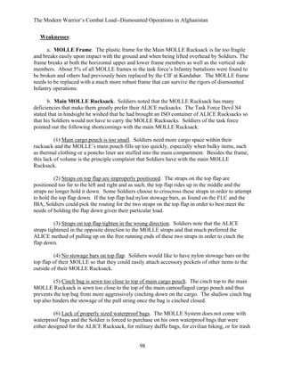 The Modern Warrior’s Combat Load--Dismounted Operations in Afghanistan
Weaknesses:
a. MOLLE Frame. The plastic frame for the Main MOLLE Rucksack is far too fragile
and breaks easily upon impact with the ground and when being lifted overhead by Soldiers. The
frame breaks at both the horizontal upper and lower frame members as well as the vertical side
members. About 5% of all MOLLE frames in the task force’s Infantry battalions were found to
be broken and others had previously been replaced by the CIF at Kandahar. The MOLLE frame
needs to be replaced with a much more robust frame that can survive the rigors of dismounted
Infantry operations.
b. Main MOLLE Rucksack. Soldiers noted that the MOLLE Rucksack has many
deficiencies that make them greatly prefer their ALICE rucksacks. The Task Force Devil S4
stated that in hindsight he wished that he had brought an ISO container of ALICE Rucksacks so
that his Soldiers would not have to carry the MOLLE Rucksacks. Soldiers of the task force
pointed out the following shortcomings with the main MOLLE Rucksack:
(1) Main cargo pouch is too small. Soldiers need more cargo space within their
rucksack and the MOLLE’s main pouch fills up too quickly, especially when bulky items, such
as thermal clothing or a poncho liner are stuffed into the main compartment. Besides the frame,
this lack of volume is the principle complaint that Soldiers have with the main MOLLE
Rucksack.
(2) Straps on top flap are improperly positioned. The straps on the top flap are
positioned too far to the left and right and as such, the top flap rides up in the middle and the
straps no longer hold it down. Some Soldiers choose to crisscross these straps in order to attempt
to hold the top flap down. If the top flap had nylon stowage bars, as found on the FLC and the
IBA, Soldiers could pick the routing for the two straps on the top flap in order to best meet the
needs of holding the flap down given their particular load.
(3) Straps on top flap tighten in the wrong direction. Soldiers note that the ALICE
straps tightened in the opposite direction to the MOLLE straps and that much preferred the
ALICE method of pulling up on the free running ends of these two straps in order to cinch the
flap down.
(4) No stowage bars on top flap. Soldiers would like to have nylon stowage bars on the
top flap of their MOLLE so that they could easily attach accessory pockets of other items to the
outside of their MOLLE Rucksack.
(5) Cinch bag is sewn too close to top of main cargo pouch. The cinch top to the main
MOLLE Rucksack is sewn too close to the top of the main camouflaged cargo pouch and thus
prevents the top bag from more aggressively cinching down on the cargo. The shallow cinch bag
top also hinders the stowage of the pull string once the bag is cinched closed.
(6) Lack of properly sized waterproof bags. The MOLLE System does not come with
waterproof bags and the Soldier is forced to purchase on his own waterproof bags that were
either designed for the ALICE Rucksack, for military duffle bags, for civilian hiking, or for trash

98

 