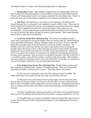 The Modern Warrior’s Combat Load--Dismounted Operations in Afghanistan
f. Sleeping Bag Carrier. Many Soldiers complained that the Sleeping Bag Carrier was
both too large and awkwardly attaches to the main MOLLE Rucksack and the MOLLE frame.
Whenever the Sleeping Bag Carrier’s two straps are detached, the carrier flops down. These two
straps also do not have elastic keepers, making their free running ends difficult to stow.
g. Butt Pack. The Butt Pack is a convenient size for attaching to the bottom of the
Assault Rucksack but it is awkward to wear separately around a Soldier’s waist. When worn by
itself, the Butt Pack’s internal belt must be overly tightened to keep the Butt Pack from slipping
around. When so tightened, the nylon belt cuts into the Soldier’s hips and proves very
uncomfortable. The two straps that pass around the Butt Pack are centered too far toward the
two ends of the Butt Pack and do not grab the majority of the contents. These straps frequently
slip off either or both ends of the Butt Pack.
h. Carrier for On-the-Move Hydration Bag. The on-the-move hydration system’s
carrier bag is convenient for carrying the bladder when not wearing either the Assault Rucksack
or the main MOLLE Rucksack. The bag’s shoulder straps are too narrow, however, and after
riding off the shoulder straps of the IBA proceed to cut into the Soldier’s shoulders. The
shoulder straps lack a chest strap and also lack quick release buckles for (1) attaching the
shoulder strap to the bottom corners of the carrier bag and separate Fastex buckles for quickly
snapping the carrier onto the rear of the FLC, the IBA, or the Assault Rucksack. Soldiers are
forced to use nylon cord or zip ties to create their own methods for attaching the carrier bag to
the back of their equipment. Once the carrier is so attached to the back of the IBA or the FLC, it
is very hard to remove and to fill and a buddy is needed to make this possible. When Soldiers
wear their on-the-move hydration system on the rear of their FLC or their IBA, the rucksack sits
on top of the bladder, making for a very awkward load on their backs.
i. Water leakage from On-the-Move Hydration Bag. Though Soldiers prefer on-themove-hydration to the older plastic canteens, CamelBak bags leak. Their loss of water often
soaks both the Soldier’s rucksack and its contents. These bags leak for four reasons:
(1) It is very easy to improperly screw the refill cap back onto the CamelBak. The
rubber gasket then is not compressed and water leaks out around the refill cap.
(2) The male nozzle on the bottom of the bag that couples with the drink tube often
leaks or pops off and some Soldiers were forced to use their older two-quart canteens because
their 70-ounce CamelBaks steadily dripped from this poor connection. Pushing the drink tube as
far as it would go onto the male nozzle did not assist in preventing the constant dripping from
this joint.
(3) Some CamelBak bags experienced the patch on the bottom of the bag that holds the
male nozzle for the drinking tube, pealing off the bag and thus causing a complete loss of water.
(4) CamelBak bags are too fragile and Soldiers frequently popped their bags as they sat
on their Assault Rucksacks while riding inside helicopters or when dropping their rucksacks to
the ground.

101

 