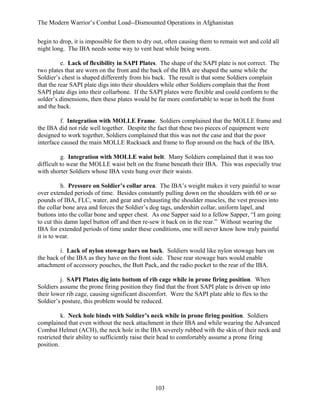 The Modern Warrior’s Combat Load--Dismounted Operations in Afghanistan
begin to drop, it is impossible for them to dry out, often causing them to remain wet and cold all
night long. The IBA needs some way to vent heat while being worn.
e. Lack of flexibility in SAPI Plates. The shape of the SAPI plate is not correct. The
two plates that are worn on the front and the back of the IBA are shaped the same while the
Soldier’s chest is shaped differently from his back. The result is that some Soldiers complain
that the rear SAPI plate digs into their shoulders while other Soldiers complain that the front
SAPI plate digs into their collarbone. If the SAPI plates were flexible and could conform to the
solder’s dimensions, then these plates would be far more comfortable to wear in both the front
and the back.
f. Integration with MOLLE Frame. Soldiers complained that the MOLLE frame and
the IBA did not ride well together. Despite the fact that these two pieces of equipment were
designed to work together, Soldiers complained that this was not the case and that the poor
interface caused the main MOLLE Rucksack and frame to flop around on the back of the IBA.
g. Integration with MOLLE waist belt. Many Soldiers complained that it was too
difficult to wear the MOLLE waist belt on the frame beneath their IBA. This was especially true
with shorter Soldiers whose IBA vests hung over their waists.
h. Pressure on Soldier’s collar area. The IBA’s weight makes it very painful to wear
over extended periods of time. Besides constantly pulling down on the shoulders with 60 or so
pounds of IBA, FLC, water, and gear and exhausting the shoulder muscles, the vest presses into
the collar bone area and forces the Soldier’s dog tags, undershirt collar, uniform lapel, and
buttons into the collar bone and upper chest. As one Sapper said to a fellow Sapper, “I am going
to cut this damn lapel button off and then re-sew it back on in the rear.” Without wearing the
IBA for extended periods of time under these conditions, one will never know how truly painful
it is to wear.
i. Lack of nylon stowage bars on back. Soldiers would like nylon stowage bars on
the back of the IBA as they have on the front side. These rear stowage bars would enable
attachment of accessory pouches, the Butt Pack, and the radio pocket to the rear of the IBA.
j. SAPI Plates dig into bottom of rib cage while in prone firing position. When
Soldiers assume the prone firing position they find that the front SAPI plate is driven up into
their lower rib cage, causing significant discomfort. Were the SAPI plate able to flex to the
Soldier’s posture, this problem would be reduced.
k. Neck hole binds with Soldier’s neck while in prone firing position. Soldiers
complained that even without the neck attachment in their IBA and while wearing the Advanced
Combat Helmet (ACH), the neck hole in the IBA severely rubbed with the skin of their neck and
restricted their ability to sufficiently raise their head to comfortably assume a prone firing
position.

103

 