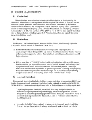 The Modern Warrior’s Combat Load--Dismounted Operations in Afghanistan
8.0

COMBAT LOAD DEFINITIONS

8.1

Combat Load

The combat load is the minimum mission-essential equipment, as determined by the
commander responsible for carrying out the mission, required for Soldiers to fight and survive
immediate combat operations. The combat load is the essential load carried by Soldiers in
forward subunits or the load that accompanies Soldiers other than fighting loads. Combat load
consists of three categories: Fighting Load, Approach March Load, and Emergency Approach
March Load (FM 21-18, Foot Marches, 1990). [NOTE: FM 21-18 was most recently published
prior to the introduction of the Interceptor Body Armor system, which has recently become a
staple of the Fighting Load].
8.2

Fighting Load

The Fighting Load includes bayonet, weapon, clothing, helmet, Load Bearing Equipment
(LBE), and a reduced amount of ammunition. (FM 21-18)
For hand-to-hand combat and operations requiring stealth, carrying any load is a
disadvantage. Soldiers designated for any mission should carry no more than the weapons
and ammunition required to achieve their task; loads carried by assaulting troops should
be the minimum.

Unless some form of CLOHE [Combat Load Handling Equipment] is available, crossloading machine gun ammunition, mortar rounds, antitank weapons, and radio operator's
equipment causes assault loads to be more than the limit of 48 pounds. This weight
restricts an individual's ability to move in dynamic operations. Extremely heavy Fighting
Loads must be rearranged so that the excess weight can be redistributed to supporting
weapons or can be shed by assaulting troops before contact with the enemy.
8.3

Approach March Load

The Approach March Load includes clothing, weapon, basic load of ammunition, LBE [Load
Bearing Equipment], small assault pack, or lightly loaded rucksack or poncho roll (FM 21-18).
[NOTE: FM 21-18 was most recently published prior to the introduction of the Interceptor Body
On prolonged dynamic operations, the Soldier must carry enough equipment and
munitions for fighting and existing until resupply. In offensive operations, Soldiers
designated as assault troops need equipment to survive during the consolidation phase, in
addition to carrying munitions for the assault. A limit of 72 pounds for a Soldier load
should be enforced.

Normally, the Soldier's large rucksack is not part of the Approach March Load. If the
fieldpack internal frame is issued, only the small assault pack section is carried--the

7

 