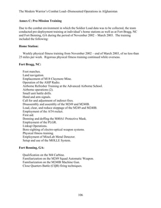 The Modern Warrior’s Combat Load--Dismounted Operations in Afghanistan
Annex C: Pre-Mission Training
Due to the combat environment in which the Soldier Load data was to be collected, the team
conducted pre-deployment training at individual’s home stations as well as at Fort Bragg, NC
and Fort Benning, GA during the period of November 2002 – March 2003. The training
included the following:
Home Station:
Weekly physical fitness training from November 2002 – end of March 2003, of no less than
25 miles per week. Rigorous physical fitness training continued while overseas.
Fort Bragg, NC:
Foot marches.
Land navigation.
Emplacement of M18 Claymore Mine.
Operation of the ASIP Radio.
Airborne Refresher Training at the Advanced Airborne School.
Airborne operations (2).
Small unit battle drills.
Hand and arm signals.
Call for and adjustment of indirect fires.
Disassembly and assembly of the M249 and M240B.
Load, clear, and reduce stoppage of the M249 and M240B.
Employment of the AT4 rocket.
First aid.
Donning and doffing the M40A1 Protective Mask.
Employment of the PLGR.
Linkup Operations.
Bore-sighting of electro-optical weapon systems.
Physical fitness training.
Employment of MineLab Metal Detector.
Setup and use of the MOLLE System.
Fort Benning, GA:
Qualification on the M4 Carbine.
Familiarization on the M249 Squad Automatic Weapon.
Familiarization on the M240B Machine Gun.
Close Quarters Battle (CQB) firing techniques.

106

 